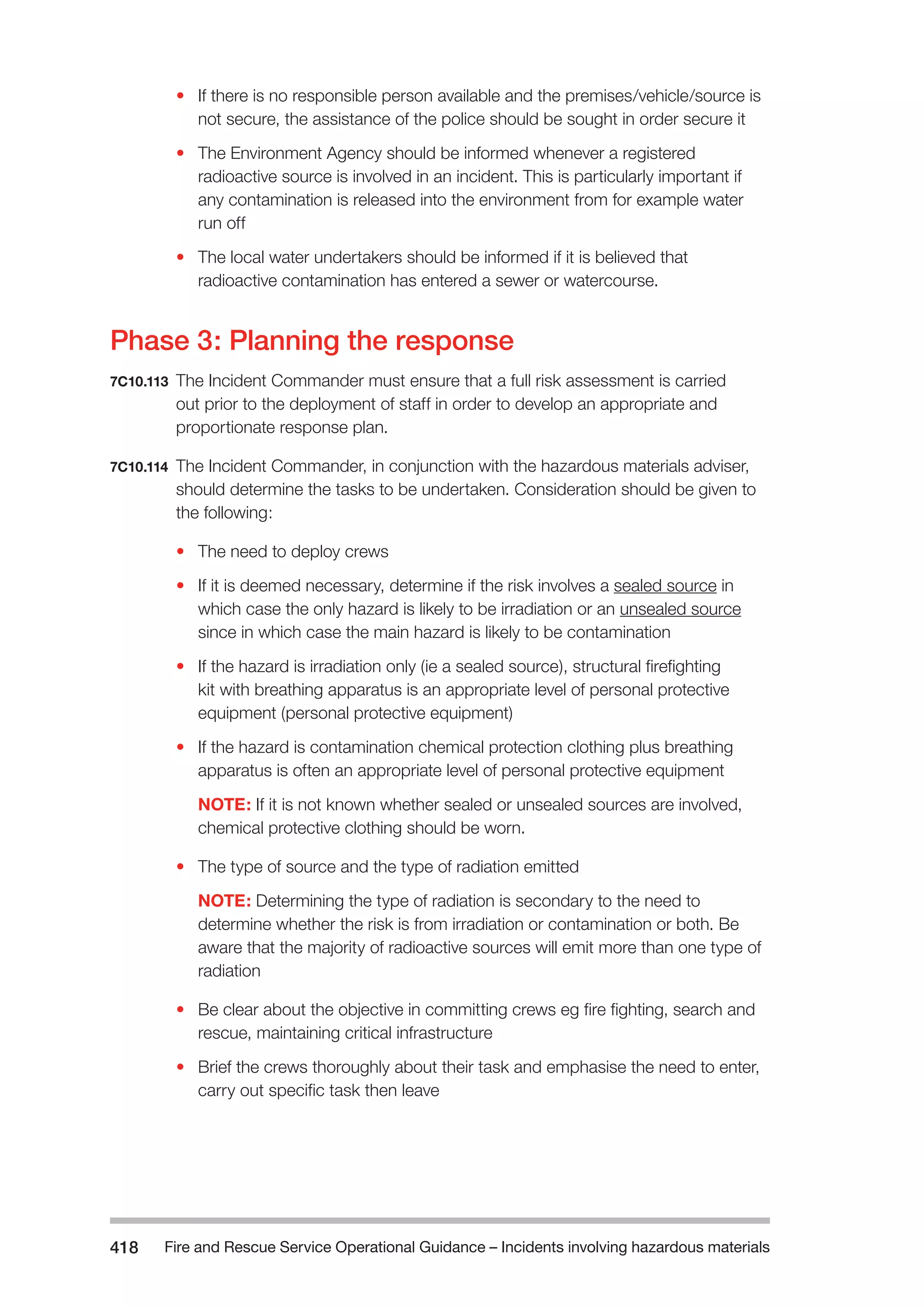 Fire and Rescue Service Operational Guidance – Incidents 418 involving hazardous materials 
• If there is no responsible person available and the premises/vehicle/source is 
not secure, the assistance of the police should be sought in order secure it 
• The Environment Agency should be informed whenever a registered 
radioactive source is involved in an incident. This is particularly important if 
any contamination is released into the environment from for example water 
run off 
• The local water undertakers should be informed if it is believed that 
radioactive contamination has entered a sewer or watercourse. 
Phase 3: Planning the response 
7C10.113 The Incident Commander must ensure that a full risk assessment is carried 
out prior to the deployment of staff in order to develop an appropriate and 
proportionate response plan. 
7C10.114 The Incident Commander, in conjunction with the hazardous materials adviser, 
should determine the tasks to be undertaken. Consideration should be given to 
the following: 
• The need to deploy crews 
• If it is deemed necessary, determine if the risk involves a sealed source in 
which case the only hazard is likely to be irradiation or an unsealed source 
since in which case the main hazard is likely to be contamination 
• If the hazard is irradiation only (ie a sealed source), structural firefighting 
kit with breathing apparatus is an appropriate level of personal protective 
equipment (personal protective equipment) 
• If the hazard is contamination chemical protection clothing plus breathing 
apparatus is often an appropriate level of personal protective equipment 
NOTE: If it is not known whether sealed or unsealed sources are involved, 
chemical protective clothing should be worn. 
• The type of source and the type of radiation emitted 
NOTE: Determining the type of radiation is secondary to the need to 
determine whether the risk is from irradiation or contamination or both. Be 
aware that the majority of radioactive sources will emit more than one type of 
radiation 
• Be clear about the objective in committing crews eg fire fighting, search and 
rescue, maintaining critical infrastructure 
• Brief the crews thoroughly about their task and emphasise the need to enter, 
carry out specific task then leave 
 