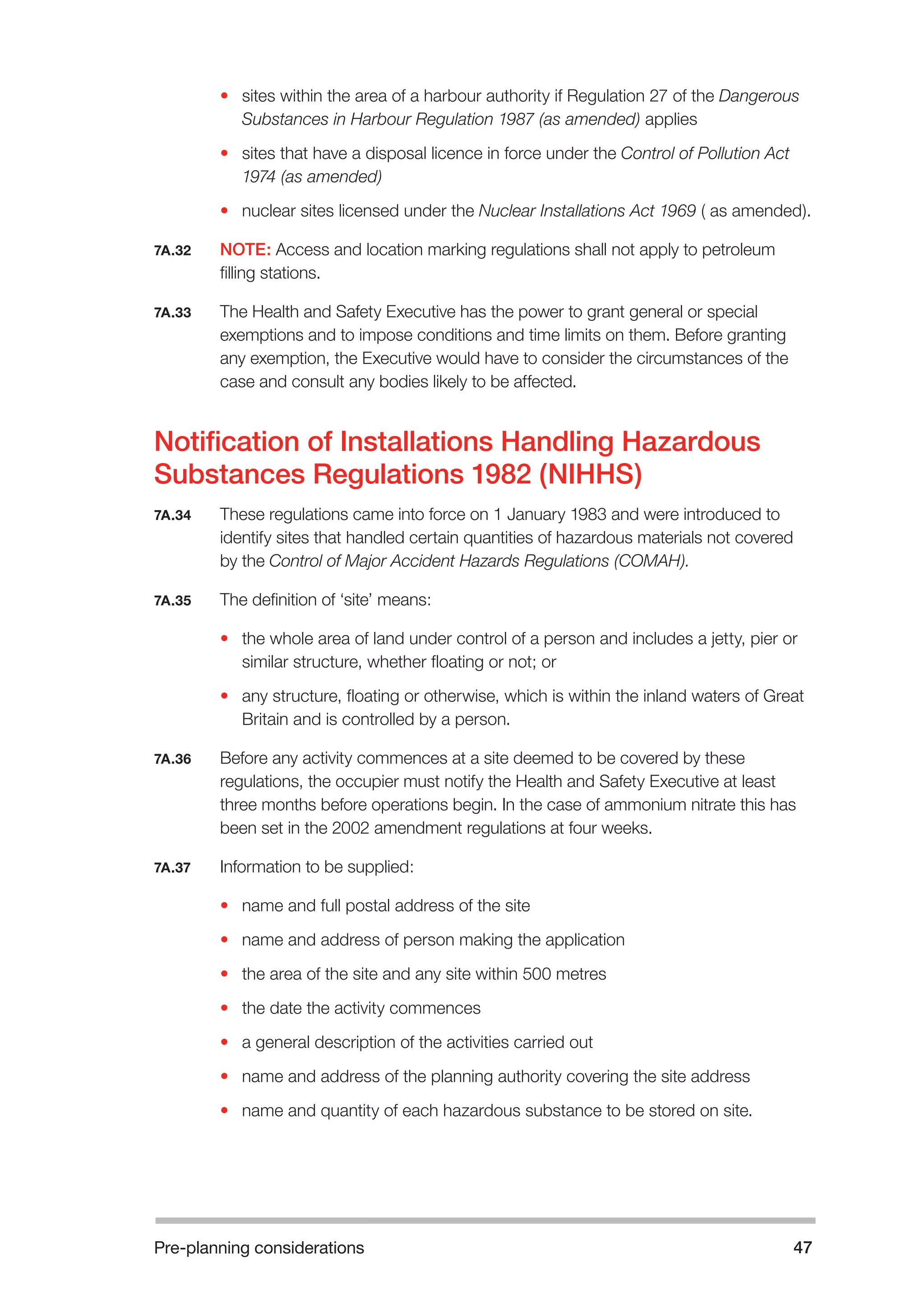 Pre-planning considerations 47 
• sites within the area of a harbour authority if Regulation 27 of the Dangerous 
Substances in Harbour Regulation 1987 (as amended) applies 
• sites that have a disposal licence in force under the Control of Pollution Act 
1974 (as amended) 
• nuclear sites licensed under the Nuclear Installations Act 1969 ( as amended). 
7A.32 NOTE: Access and location marking regulations shall not apply to petroleum 
filling stations. 
7A.33 The Health and Safety Executive has the power to grant general or special 
exemptions and to impose conditions and time limits on them. Before granting 
any exemption, the Executive would have to consider the circumstances of the 
case and consult any bodies likely to be affected. 
Notification of Installations Handling Hazardous 
Substances Regulations 1982 (NIHHS) 
7A.34 These regulations came into force on 1 January 1983 and were introduced to 
identify sites that handled certain quantities of hazardous materials not covered 
by the Control of Major Accident Hazards Regulations (COMAH). 
7A.35 The definition of ‘site’ means: 
• the whole area of land under control of a person and includes a jetty, pier or 
similar structure, whether floating or not; or 
• any structure, floating or otherwise, which is within the inland waters of Great 
Britain and is controlled by a person. 
7A.36 Before any activity commences at a site deemed to be covered by these 
regulations, the occupier must notify the Health and Safety Executive at least 
three months before operations begin. In the case of ammonium nitrate this has 
been set in the 2002 amendment regulations at four weeks. 
7A.37 Information to be supplied: 
• name and full postal address of the site 
• name and address of person making the application 
• the area of the site and any site within 500 metres 
• the date the activity commences 
• a general description of the activities carried out 
• name and address of the planning authority covering the site address 
• name and quantity of each hazardous substance to be stored on site. 
 