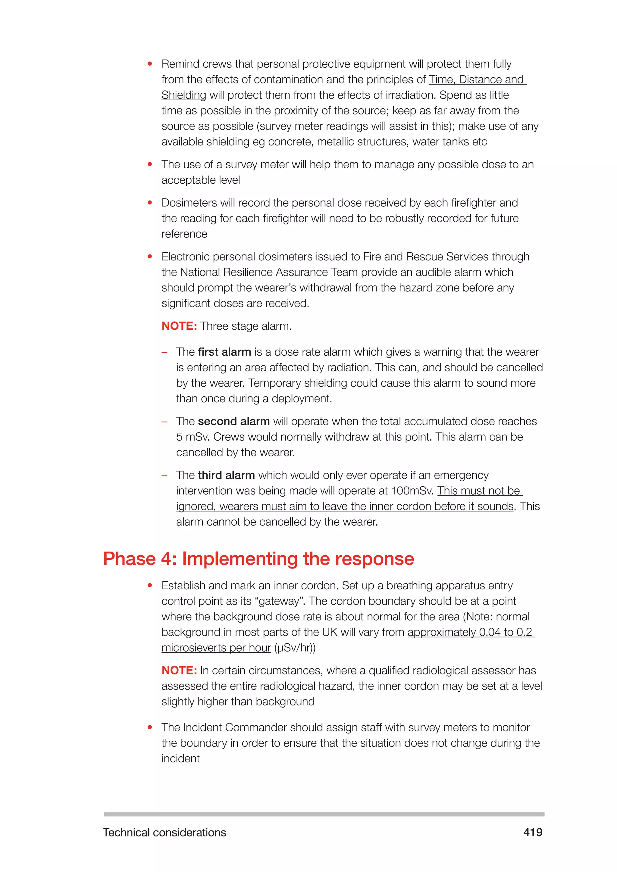 Technical considerations 419 
• Remind crews that personal protective equipment will protect them fully 
from the effects of contamination and the principles of Time, Distance and 
Shielding will protect them from the effects of irradiation. Spend as little 
time as possible in the proximity of the source; keep as far away from the 
source as possible (survey meter readings will assist in this); make use of any 
available shielding eg concrete, metallic structures, water tanks etc 
• The use of a survey meter will help them to manage any possible dose to an 
acceptable level 
• Dosimeters will record the personal dose received by each firefighter and 
the reading for each firefighter will need to be robustly recorded for future 
reference 
• Electronic personal dosimeters issued to Fire and Rescue Services through 
the National Resilience Assurance Team provide an audible alarm which 
should prompt the wearer’s withdrawal from the hazard zone before any 
significant doses are received. 
NOTE: Three stage alarm. 
–– The first alarm is a dose rate alarm which gives a warning that the wearer 
is entering an area affected by radiation. This can, and should be cancelled 
by the wearer. Temporary shielding could cause this alarm to sound more 
than once during a deployment. 
–– The second alarm will operate when the total accumulated dose reaches 
5 mSv. Crews would normally withdraw at this point. This alarm can be 
cancelled by the wearer. 
–– The third alarm which would only ever operate if an emergency 
intervention was being made will operate at 100mSv. This must not be 
ignored, wearers must aim to leave the inner cordon before it sounds. This 
alarm cannot be cancelled by the wearer. 
Phase 4: Implementing the response 
• Establish and mark an inner cordon. Set up a breathing apparatus entry 
control point as its “gateway”. The cordon boundary should be at a point 
where the background dose rate is about normal for the area (Note: normal 
background in most parts of the UK will vary from approximately 0.04 to 0.2 
microsieverts per hour (µSv/hr)) 
NOTE: In certain circumstances, where a qualified radiological assessor has 
assessed the entire radiological hazard, the inner cordon may be set at a level 
slightly higher than background 
• The Incident Commander should assign staff with survey meters to monitor 
the boundary in order to ensure that the situation does not change during the 
incident 
 