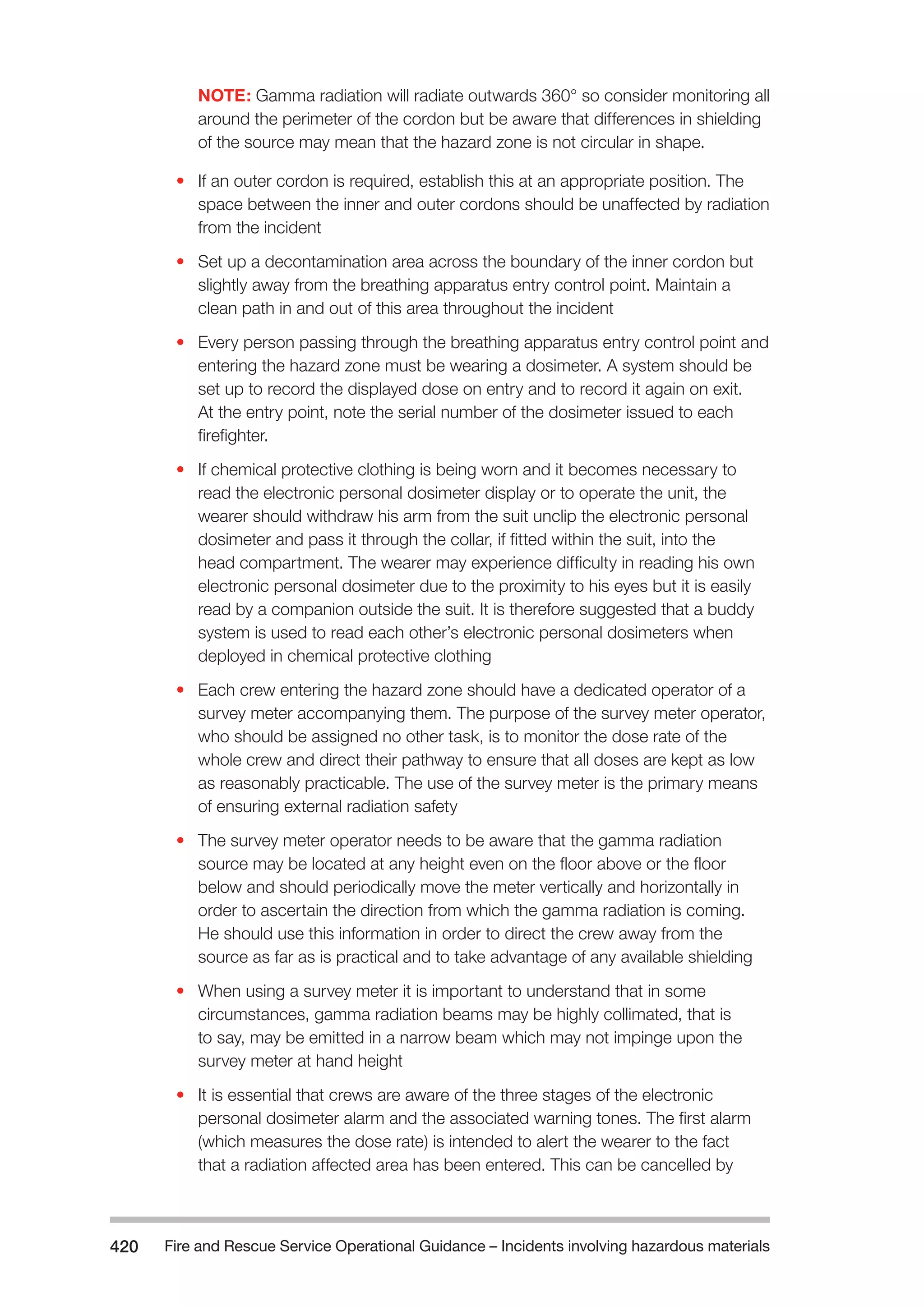 Fire and Rescue Service Operational Guidance – Incidents 420 involving hazardous materials 
NOTE: Gamma radiation will radiate outwards 360° so consider monitoring all 
around the perimeter of the cordon but be aware that differences in shielding 
of the source may mean that the hazard zone is not circular in shape. 
• If an outer cordon is required, establish this at an appropriate position. The 
space between the inner and outer cordons should be unaffected by radiation 
from the incident 
• Set up a decontamination area across the boundary of the inner cordon but 
slightly away from the breathing apparatus entry control point. Maintain a 
clean path in and out of this area throughout the incident 
• Every person passing through the breathing apparatus entry control point and 
entering the hazard zone must be wearing a dosimeter. A system should be 
set up to record the displayed dose on entry and to record it again on exit. 
At the entry point, note the serial number of the dosimeter issued to each 
firefighter. 
• If chemical protective clothing is being worn and it becomes necessary to 
read the electronic personal dosimeter display or to operate the unit, the 
wearer should withdraw his arm from the suit unclip the electronic personal 
dosimeter and pass it through the collar, if fitted within the suit, into the 
head compartment. The wearer may experience difficulty in reading his own 
electronic personal dosimeter due to the proximity to his eyes but it is easily 
read by a companion outside the suit. It is therefore suggested that a buddy 
system is used to read each other’s electronic personal dosimeters when 
deployed in chemical protective clothing 
• Each crew entering the hazard zone should have a dedicated operator of a 
survey meter accompanying them. The purpose of the survey meter operator, 
who should be assigned no other task, is to monitor the dose rate of the 
whole crew and direct their pathway to ensure that all doses are kept as low 
as reasonably practicable. The use of the survey meter is the primary means 
of ensuring external radiation safety 
• The survey meter operator needs to be aware that the gamma radiation 
source may be located at any height even on the floor above or the floor 
below and should periodically move the meter vertically and horizontally in 
order to ascertain the direction from which the gamma radiation is coming. 
He should use this information in order to direct the crew away from the 
source as far as is practical and to take advantage of any available shielding 
• When using a survey meter it is important to understand that in some 
circumstances, gamma radiation beams may be highly collimated, that is 
to say, may be emitted in a narrow beam which may not impinge upon the 
survey meter at hand height 
• It is essential that crews are aware of the three stages of the electronic 
personal dosimeter alarm and the associated warning tones. The first alarm 
(which measures the dose rate) is intended to alert the wearer to the fact 
that a radiation affected area has been entered. This can be cancelled by 
 