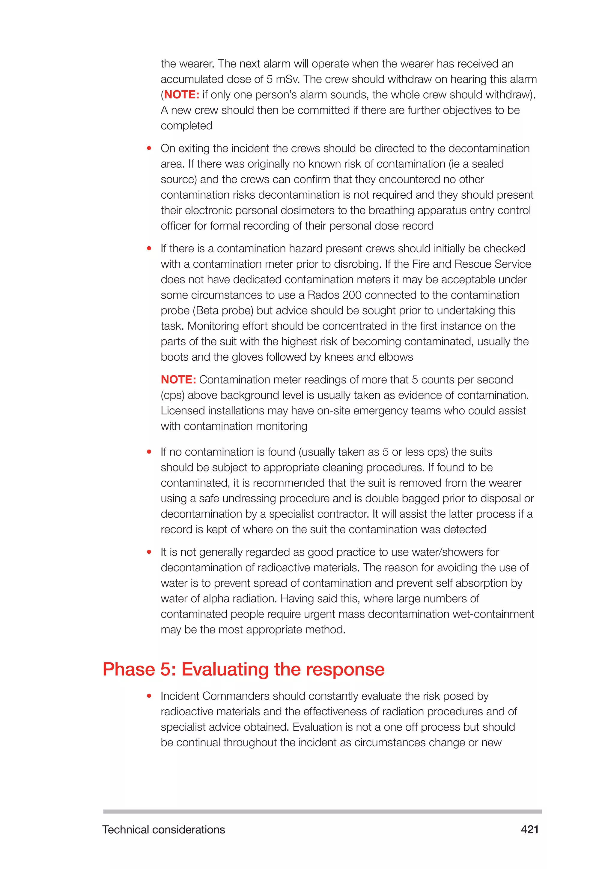 Technical considerations 421 
the wearer. The next alarm will operate when the wearer has received an 
accumulated dose of 5 mSv. The crew should withdraw on hearing this alarm 
(NOTE: if only one person’s alarm sounds, the whole crew should withdraw). 
A new crew should then be committed if there are further objectives to be 
completed 
• On exiting the incident the crews should be directed to the decontamination 
area. If there was originally no known risk of contamination (ie a sealed 
source) and the crews can confirm that they encountered no other 
contamination risks decontamination is not required and they should present 
their electronic personal dosimeters to the breathing apparatus entry control 
officer for formal recording of their personal dose record 
• If there is a contamination hazard present crews should initially be checked 
with a contamination meter prior to disrobing. If the Fire and Rescue Service 
does not have dedicated contamination meters it may be acceptable under 
some circumstances to use a Rados 200 connected to the contamination 
probe (Beta probe) but advice should be sought prior to undertaking this 
task. Monitoring effort should be concentrated in the first instance on the 
parts of the suit with the highest risk of becoming contaminated, usually the 
boots and the gloves followed by knees and elbows 
NOTE: Contamination meter readings of more that 5 counts per second 
(cps) above background level is usually taken as evidence of contamination. 
Licensed installations may have on-site emergency teams who could assist 
with contamination monitoring 
• If no contamination is found (usually taken as 5 or less cps) the suits 
should be subject to appropriate cleaning procedures. If found to be 
contaminated, it is recommended that the suit is removed from the wearer 
using a safe undressing procedure and is double bagged prior to disposal or 
decontamination by a specialist contractor. It will assist the latter process if a 
record is kept of where on the suit the contamination was detected 
• It is not generally regarded as good practice to use water/showers for 
decontamination of radioactive materials. The reason for avoiding the use of 
water is to prevent spread of contamination and prevent self absorption by 
water of alpha radiation. Having said this, where large numbers of 
contaminated people require urgent mass decontamination wet-containment 
may be the most appropriate method. 
Phase 5: Evaluating the response 
• Incident Commanders should constantly evaluate the risk posed by 
radioactive materials and the effectiveness of radiation procedures and of 
specialist advice obtained. Evaluation is not a one off process but should 
be continual throughout the incident as circumstances change or new 
 