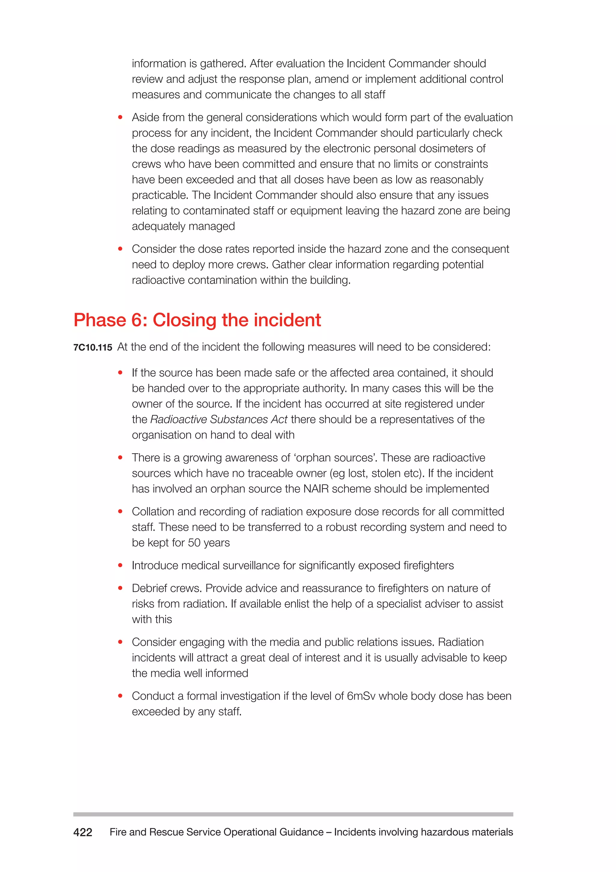Fire and Rescue Service Operational Guidance – Incidents 422 involving hazardous materials 
information is gathered. After evaluation the Incident Commander should 
review and adjust the response plan, amend or implement additional control 
measures and communicate the changes to all staff 
• Aside from the general considerations which would form part of the evaluation 
process for any incident, the Incident Commander should particularly check 
the dose readings as measured by the electronic personal dosimeters of 
crews who have been committed and ensure that no limits or constraints 
have been exceeded and that all doses have been as low as reasonably 
practicable. The Incident Commander should also ensure that any issues 
relating to contaminated staff or equipment leaving the hazard zone are being 
adequately managed 
• Consider the dose rates reported inside the hazard zone and the consequent 
need to deploy more crews. Gather clear information regarding potential 
radioactive contamination within the building. 
Phase 6: Closing the incident 
7C10.115 At the end of the incident the following measures will need to be considered: 
• If the source has been made safe or the affected area contained, it should 
be handed over to the appropriate authority. In many cases this will be the 
owner of the source. If the incident has occurred at site registered under 
the Radioactive Substances Act there should be a representatives of the 
organisation on hand to deal with 
• There is a growing awareness of ‘orphan sources’. These are radioactive 
sources which have no traceable owner (eg lost, stolen etc). If the incident 
has involved an orphan source the NAIR scheme should be implemented 
• Collation and recording of radiation exposure dose records for all committed 
staff. These need to be transferred to a robust recording system and need to 
be kept for 50 years 
• Introduce medical surveillance for significantly exposed firefighters 
• Debrief crews. Provide advice and reassurance to firefighters on nature of 
risks from radiation. If available enlist the help of a specialist adviser to assist 
with this 
• Consider engaging with the media and public relations issues. Radiation 
incidents will attract a great deal of interest and it is usually advisable to keep 
the media well informed 
• Conduct a formal investigation if the level of 6mSv whole body dose has been 
exceeded by any staff. 
 