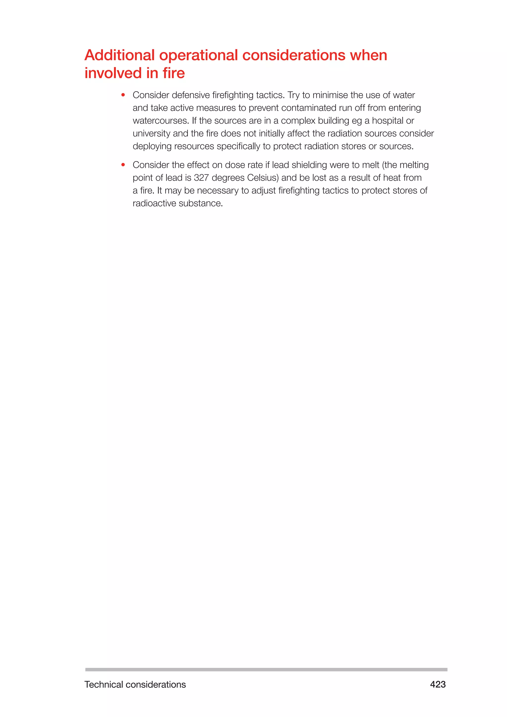 Technical considerations 423 
Additional operational considerations when 
involved in fire 
• Consider defensive firefighting tactics. Try to minimise the use of water 
and take active measures to prevent contaminated run off from entering 
watercourses. If the sources are in a complex building eg a hospital or 
university and the fire does not initially affect the radiation sources consider 
deploying resources specifically to protect radiation stores or sources. 
• Consider the effect on dose rate if lead shielding were to melt (the melting 
point of lead is 327 degrees Celsius) and be lost as a result of heat from 
a fire. It may be necessary to adjust firefighting tactics to protect stores of 
radioactive substance. 
 