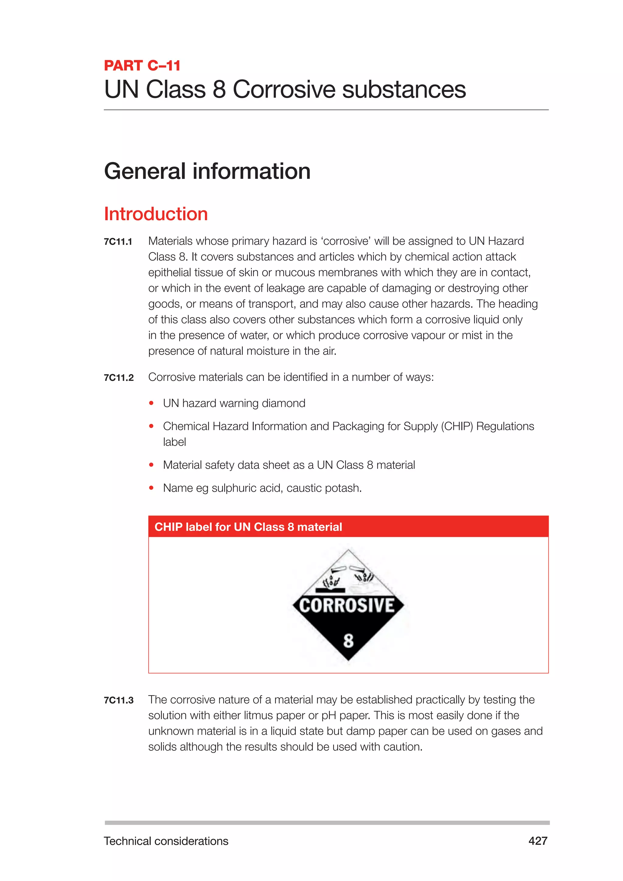 Technical considerations 427 
PART C–11 
UN Class 8 Corrosive substances 
General information 
Introduction 
7C11.1 Materials whose primary hazard is ‘corrosive’ will be assigned to UN Hazard 
Class 8. It covers substances and articles which by chemical action attack 
epithelial tissue of skin or mucous membranes with which they are in contact, 
or which in the event of leakage are capable of damaging or destroying other 
goods, or means of transport, and may also cause other hazards. The heading 
of this class also covers other substances which form a corrosive liquid only 
in the presence of water, or which produce corrosive vapour or mist in the 
presence of natural moisture in the air. 
7C11.2 Corrosive materials can be identified in a number of ways: 
• UN hazard warning diamond 
• Chemical Hazard Information and Packaging for Supply (CHIP) Regulations 
label 
• Material safety data sheet as a UN Class 8 material 
• Name eg sulphuric acid, caustic potash. 
CHIP label for UN Class 8 material 
7C11.3 The corrosive nature of a material may be established practically by testing the 
solution with either litmus paper or pH paper. This is most easily done if the 
unknown material is in a liquid state but damp paper can be used on gases and 
solids although the results should be used with caution. 
 