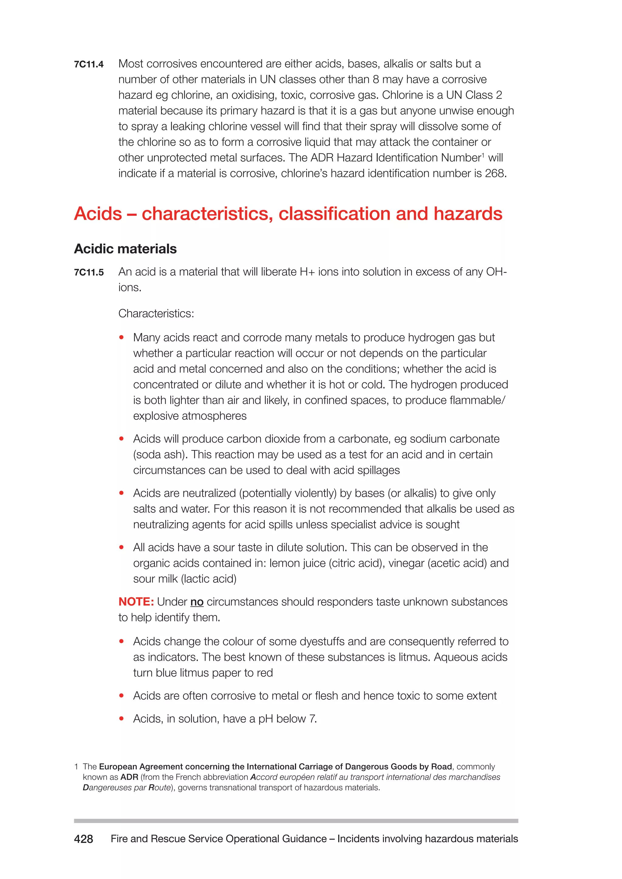 Fire and Rescue Service Operational Guidance – Incidents 428 involving hazardous materials 
7C11.4 Most corrosives encountered are either acids, bases, alkalis or salts but a 
number of other materials in UN classes other than 8 may have a corrosive 
hazard eg chlorine, an oxidising, toxic, corrosive gas. Chlorine is a UN Class 2 
material because its primary hazard is that it is a gas but anyone unwise enough 
to spray a leaking chlorine vessel will find that their spray will dissolve some of 
the chlorine so as to form a corrosive liquid that may attack the container or 
other unprotected metal surfaces. The ADR Hazard Identification Number1 will 
indicate if a material is corrosive, chlorine’s hazard identification number is 268. 
Acids – characteristics, classification and hazards 
Acidic materials 
7C11.5 An acid is a material that will liberate H+ ions into solution in excess of any OH-ions. 
Characteristics: 
• Many acids react and corrode many metals to produce hydrogen gas but 
whether a particular reaction will occur or not depends on the particular 
acid and metal concerned and also on the conditions; whether the acid is 
concentrated or dilute and whether it is hot or cold. The hydrogen produced 
is both lighter than air and likely, in confined spaces, to produce flammable/ 
explosive atmospheres 
• Acids will produce carbon dioxide from a carbonate, eg sodium carbonate 
(soda ash). This reaction may be used as a test for an acid and in certain 
circumstances can be used to deal with acid spillages 
• Acids are neutralized (potentially violently) by bases (or alkalis) to give only 
salts and water. For this reason it is not recommended that alkalis be used as 
neutralizing agents for acid spills unless specialist advice is sought 
• All acids have a sour taste in dilute solution. This can be observed in the 
organic acids contained in: lemon juice (citric acid), vinegar (acetic acid) and 
sour milk (lactic acid) 
NOTE: Under no circumstances should responders taste unknown substances 
to help identify them. 
• Acids change the colour of some dyestuffs and are consequently referred to 
as indicators. The best known of these substances is litmus. Aqueous acids 
turn blue litmus paper to red 
• Acids are often corrosive to metal or flesh and hence toxic to some extent 
• Acids, in solution, have a pH below 7. 
1 The European Agreement concerning the International Carriage of Dangerous Goods by Road, commonly 
known as ADR (from the French abbreviation Accord européen relatif au transport international des marchandises 
Dangereuses par Route), governs transnational transport of hazardous materials. 
 