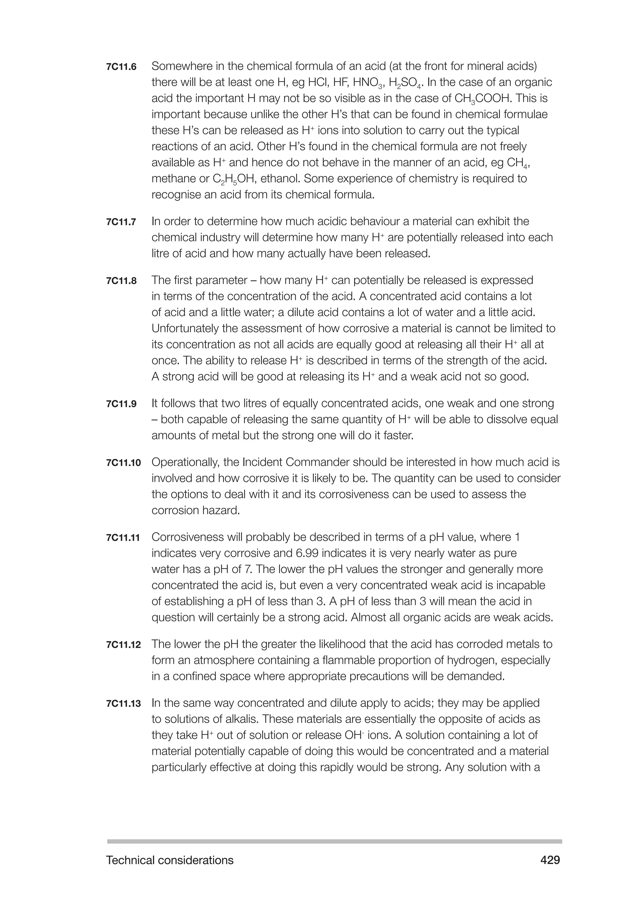Technical considerations 429 
7C11.6 Somewhere in the chemical formula of an acid (at the front for mineral acids) 
there will be at least one H, eg HCl, HF, HNO3, H2SO4. In the case of an organic 
acid the important H may not be so visible as in the case of CH3COOH. This is 
important because unlike the other H’s that can be found in chemical formulae 
these H’s can be released as H+ ions into solution to carry out the typical 
reactions of an acid. Other H’s found in the chemical formula are not freely 
available as H+ and hence do not behave in the manner of an acid, eg CH4, 
methane or C2H5OH, ethanol. Some experience of chemistry is required to 
recognise an acid from its chemical formula. 
7C11.7 In order to determine how much acidic behaviour a material can exhibit the 
chemical industry will determine how many H+ are potentially released into each 
litre of acid and how many actually have been released. 
7C11.8 The first parameter – how many H+ can potentially be released is expressed 
in terms of the concentration of the acid. A concentrated acid contains a lot 
of acid and a little water; a dilute acid contains a lot of water and a little acid. 
Unfortunately the assessment of how corrosive a material is cannot be limited to 
its concentration as not all acids are equally good at releasing all their H+ all at 
once. The ability to release H+ is described in terms of the strength of the acid. 
A strong acid will be good at releasing its H+ and a weak acid not so good. 
7C11.9 It follows that two litres of equally concentrated acids, one weak and one strong 
– both capable of releasing the same quantity of H+ will be able to dissolve equal 
amounts of metal but the strong one will do it faster. 
7C11.10 Operationally, the Incident Commander should be interested in how much acid is 
involved and how corrosive it is likely to be. The quantity can be used to consider 
the options to deal with it and its corrosiveness can be used to assess the 
corrosion hazard. 
7C11.11 Corrosiveness will probably be described in terms of a pH value, where 1 
indicates very corrosive and 6.99 indicates it is very nearly water as pure 
water has a pH of 7. The lower the pH values the stronger and generally more 
concentrated the acid is, but even a very concentrated weak acid is incapable 
of establishing a pH of less than 3. A pH of less than 3 will mean the acid in 
question will certainly be a strong acid. Almost all organic acids are weak acids. 
7C11.12 The lower the pH the greater the likelihood that the acid has corroded metals to 
form an atmosphere containing a flammable proportion of hydrogen, especially 
in a confined space where appropriate precautions will be demanded. 
7C11.13 In the same way concentrated and dilute apply to acids; they may be applied 
to solutions of alkalis. These materials are essentially the opposite of acids as 
they take H+ out of solution or release OH- ions. A solution containing a lot of 
material potentially capable of doing this would be concentrated and a material 
particularly effective at doing this rapidly would be strong. Any solution with a 
 