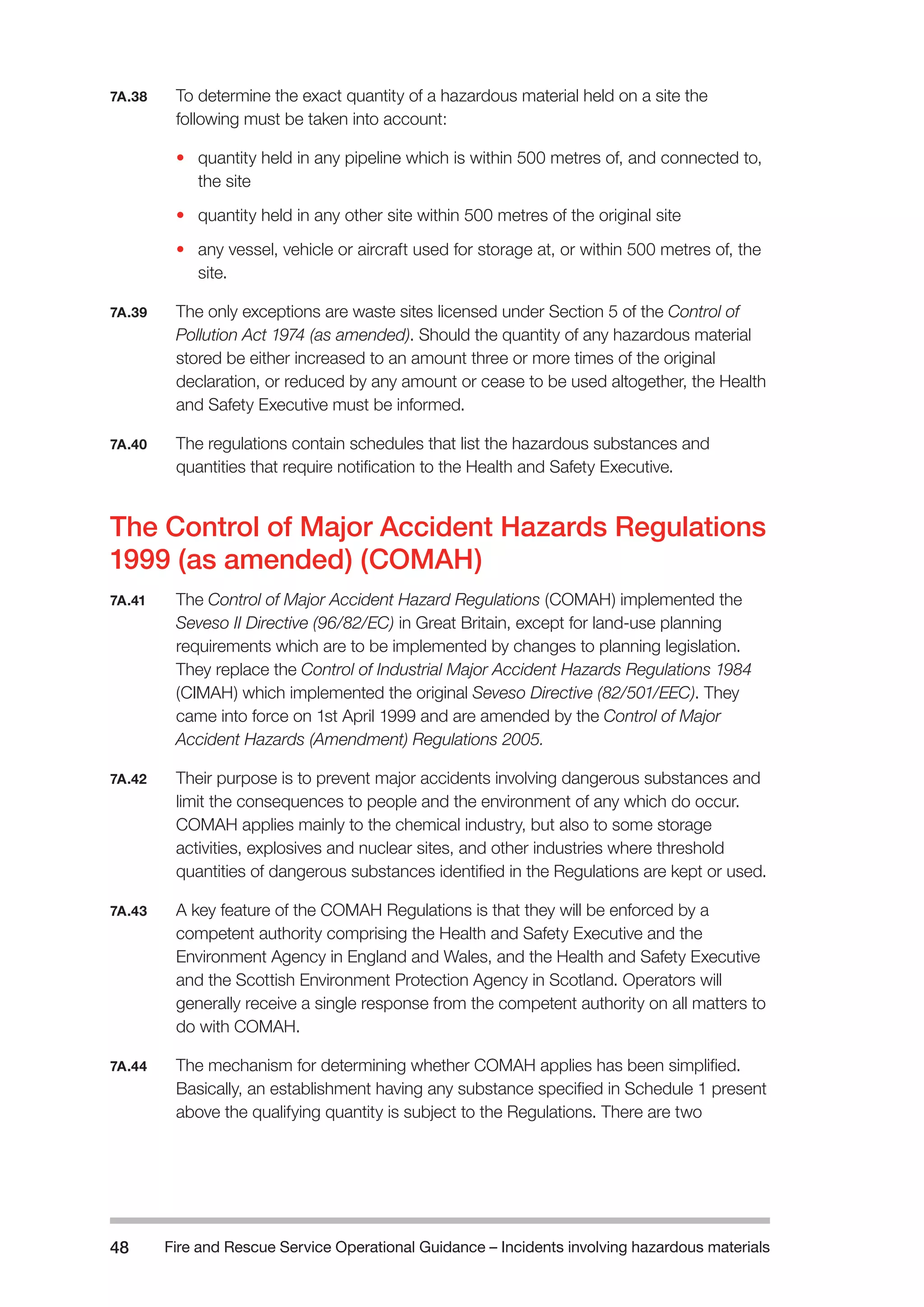 Fire and Rescue Service Operational Guidance – Incidents 48 involving hazardous materials 
7A.38 To determine the exact quantity of a hazardous material held on a site the 
following must be taken into account: 
• quantity held in any pipeline which is within 500 metres of, and connected to, 
the site 
• quantity held in any other site within 500 metres of the original site 
• any vessel, vehicle or aircraft used for storage at, or within 500 metres of, the 
site. 
7A.39 The only exceptions are waste sites licensed under Section 5 of the Control of 
Pollution Act 1974 (as amended). Should the quantity of any hazardous material 
stored be either increased to an amount three or more times of the original 
declaration, or reduced by any amount or cease to be used altogether, the Health 
and Safety Executive must be informed. 
7A.40 The regulations contain schedules that list the hazardous substances and 
quantities that require notification to the Health and Safety Executive. 
The Control of Major Accident Hazards Regulations 
1999 (as amended) (COMAH) 
7A.41 The Control of Major Accident Hazard Regulations (COMAH) implemented the 
Seveso II Directive (96/82/EC) in Great Britain, except for land-use planning 
requirements which are to be implemented by changes to planning legislation. 
They replace the Control of Industrial Major Accident Hazards Regulations 1984 
(CIMAH) which implemented the original Seveso Directive (82/501/EEC). They 
came into force on 1st April 1999 and are amended by the Control of Major 
Accident Hazards (Amendment) Regulations 2005. 
7A.42 Their purpose is to prevent major accidents involving dangerous substances and 
limit the consequences to people and the environment of any which do occur. 
COMAH applies mainly to the chemical industry, but also to some storage 
activities, explosives and nuclear sites, and other industries where threshold 
quantities of dangerous substances identified in the Regulations are kept or used. 
7A.43 A key feature of the COMAH Regulations is that they will be enforced by a 
competent authority comprising the Health and Safety Executive and the 
Environment Agency in England and Wales, and the Health and Safety Executive 
and the Scottish Environment Protection Agency in Scotland. Operators will 
generally receive a single response from the competent authority on all matters to 
do with COMAH. 
7A.44 The mechanism for determining whether COMAH applies has been simplified. 
Basically, an establishment having any substance specified in Schedule 1 present 
above the qualifying quantity is subject to the Regulations. There are two 
 