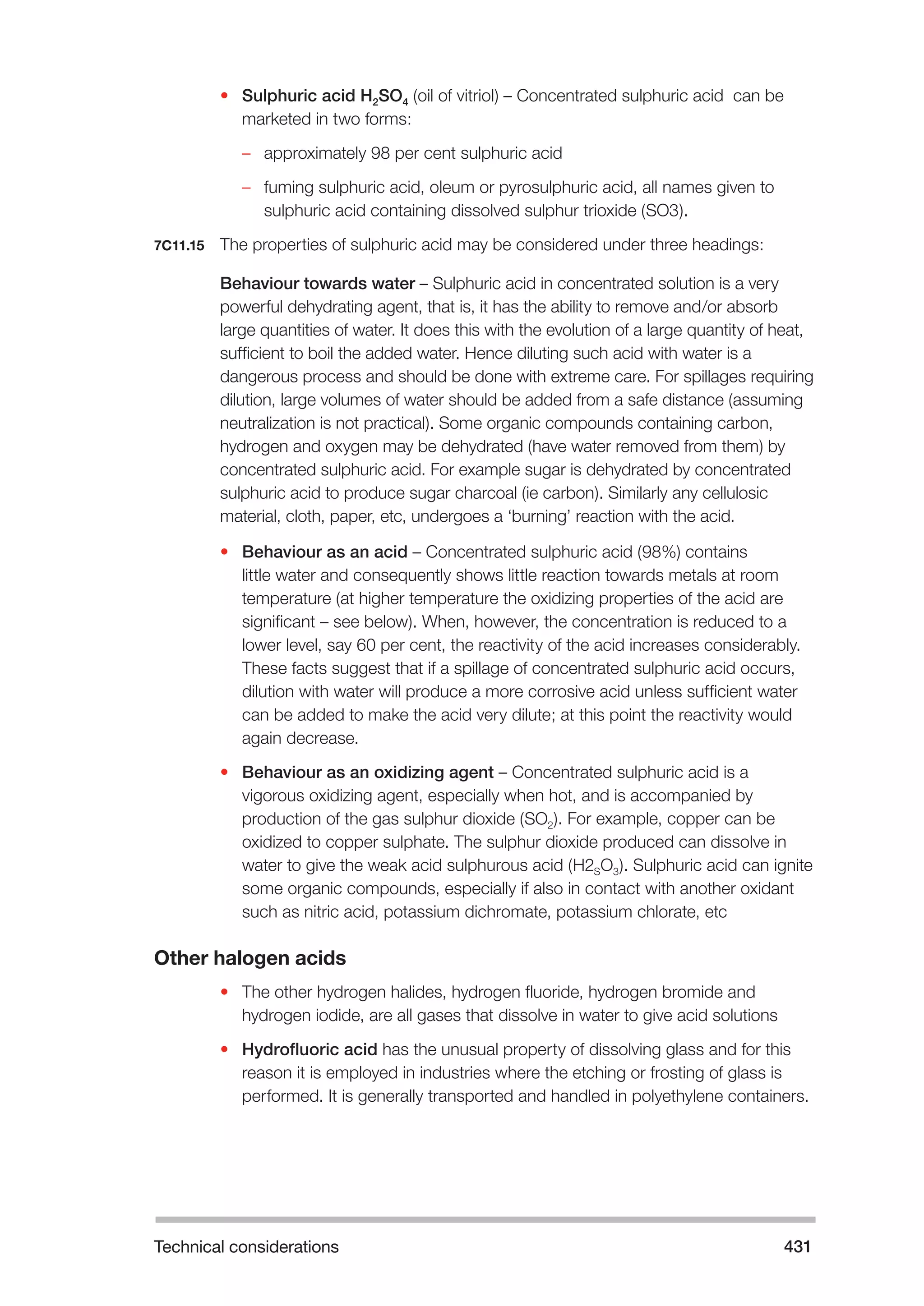 Technical considerations 431 
• Sulphuric acid H2SO4 (oil of vitriol) – Concentrated sulphuric acid can be 
marketed in two forms: 
–– approximately 98 per cent sulphuric acid 
–– fuming sulphuric acid, oleum or pyrosulphuric acid, all names given to 
sulphuric acid containing dissolved sulphur trioxide (SO3). 
7C11.15 The properties of sulphuric acid may be considered under three headings: 
Behaviour towards water – Sulphuric acid in concentrated solution is a very 
powerful dehydrating agent, that is, it has the ability to remove and/or absorb 
large quantities of water. It does this with the evolution of a large quantity of heat, 
sufficient to boil the added water. Hence diluting such acid with water is a 
dangerous process and should be done with extreme care. For spillages requiring 
dilution, large volumes of water should be added from a safe distance (assuming 
neutralization is not practical). Some organic compounds containing carbon, 
hydrogen and oxygen may be dehydrated (have water removed from them) by 
concentrated sulphuric acid. For example sugar is dehydrated by concentrated 
sulphuric acid to produce sugar charcoal (ie carbon). Similarly any cellulosic 
material, cloth, paper, etc, undergoes a ‘burning’ reaction with the acid. 
• Behaviour as an acid – Concentrated sulphuric acid (98%) contains 
little water and consequently shows little reaction towards metals at room 
temperature (at higher temperature the oxidizing properties of the acid are 
significant – see below). When, however, the concentration is reduced to a 
lower level, say 60 per cent, the reactivity of the acid increases considerably. 
These facts suggest that if a spillage of concentrated sulphuric acid occurs, 
dilution with water will produce a more corrosive acid unless sufficient water 
can be added to make the acid very dilute; at this point the reactivity would 
again decrease. 
• Behaviour as an oxidizing agent – Concentrated sulphuric acid is a 
vigorous oxidizing agent, especially when hot, and is accompanied by 
production of the gas sulphur dioxide (SO2). For example, copper can be 
oxidized to copper sulphate. The sulphur dioxide produced can dissolve in 
water to give the weak acid sulphurous acid (H2SO3). Sulphuric acid can ignite 
some organic compounds, especially if also in contact with another oxidant 
such as nitric acid, potassium dichromate, potassium chlorate, etc 
Other halogen acids 
• The other hydrogen halides, hydrogen fluoride, hydrogen bromide and 
hydrogen iodide, are all gases that dissolve in water to give acid solutions 
• Hydrofluoric acid has the unusual property of dissolving glass and for this 
reason it is employed in industries where the etching or frosting of glass is 
performed. It is generally transported and handled in polyethylene containers. 
 
