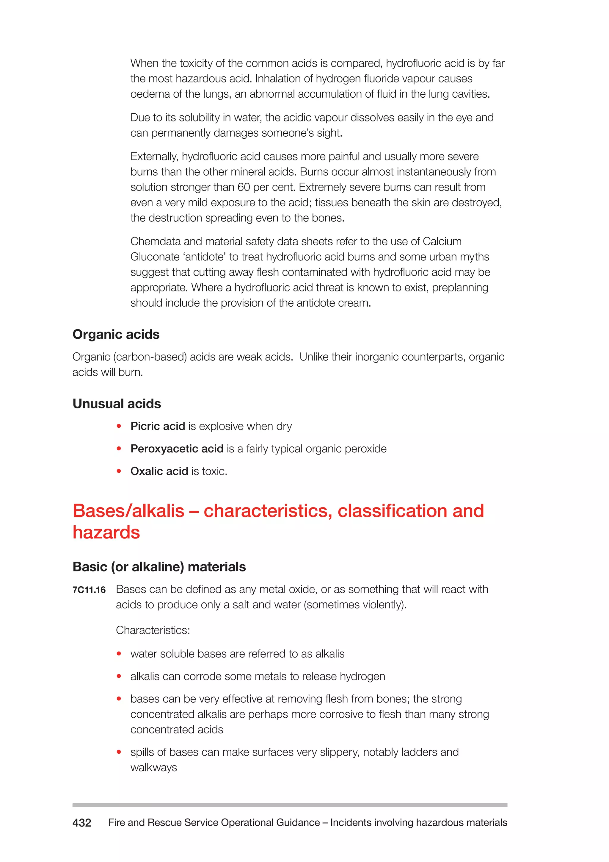 Fire and Rescue Service Operational Guidance – Incidents 432 involving hazardous materials 
When the toxicity of the common acids is compared, hydrofluoric acid is by far 
the most hazardous acid. Inhalation of hydrogen fluoride vapour causes 
oedema of the lungs, an abnormal accumulation of fluid in the lung cavities. 
Due to its solubility in water, the acidic vapour dissolves easily in the eye and 
can permanently damages someone’s sight. 
Externally, hydrofluoric acid causes more painful and usually more severe 
burns than the other mineral acids. Burns occur almost instantaneously from 
solution stronger than 60 per cent. Extremely severe burns can result from 
even a very mild exposure to the acid; tissues beneath the skin are destroyed, 
the destruction spreading even to the bones. 
Chemdata and material safety data sheets refer to the use of Calcium 
Gluconate ‘antidote’ to treat hydrofluoric acid burns and some urban myths 
suggest that cutting away flesh contaminated with hydrofluoric acid may be 
appropriate. Where a hydrofluoric acid threat is known to exist, preplanning 
should include the provision of the antidote cream. 
Organic acids 
Organic (carbon-based) acids are weak acids. Unlike their inorganic counterparts, organic 
acids will burn. 
Unusual acids 
• Picric acid is explosive when dry 
• Peroxyacetic acid is a fairly typical organic peroxide 
• Oxalic acid is toxic. 
Bases/alkalis – characteristics, classification and 
hazards 
Basic (or alkaline) materials 
7C11.16 Bases can be defined as any metal oxide, or as something that will react with 
acids to produce only a salt and water (sometimes violently). 
Characteristics: 
• water soluble bases are referred to as alkalis 
• alkalis can corrode some metals to release hydrogen 
• bases can be very effective at removing flesh from bones; the strong 
concentrated alkalis are perhaps more corrosive to flesh than many strong 
concentrated acids 
• spills of bases can make surfaces very slippery, notably ladders and 
walkways 
 
