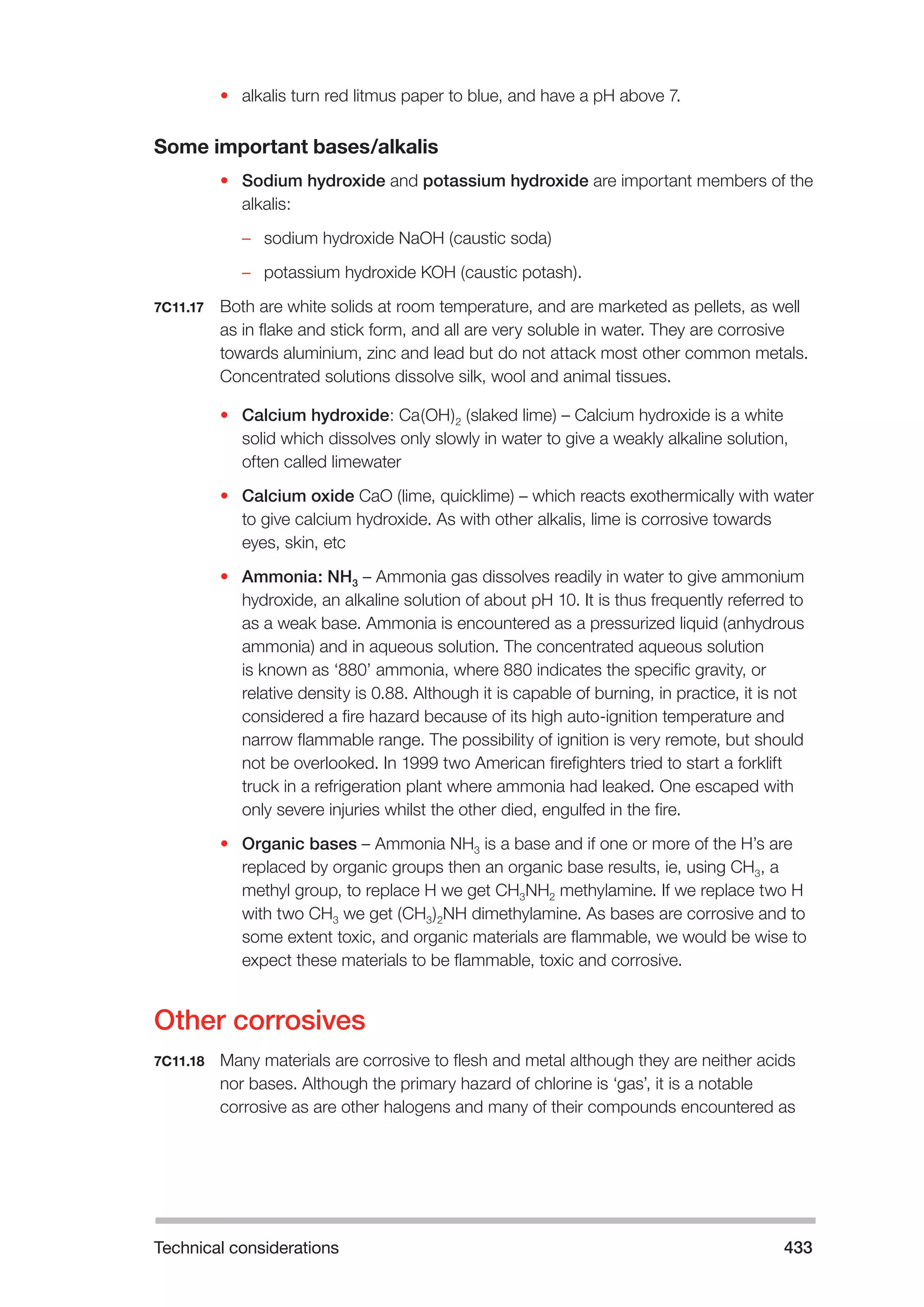 Technical considerations 433 
• alkalis turn red litmus paper to blue, and have a pH above 7. 
Some important bases/alkalis 
• Sodium hydroxide and potassium hydroxide are important members of the 
alkalis: 
–– sodium hydroxide NaOH (caustic soda) 
–– potassium hydroxide KOH (caustic potash). 
7C11.17 Both are white solids at room temperature, and are marketed as pellets, as well 
as in flake and stick form, and all are very soluble in water. They are corrosive 
towards aluminium, zinc and lead but do not attack most other common metals. 
Concentrated solutions dissolve silk, wool and animal tissues. 
• Calcium hydroxide: Ca(OH)2 (slaked lime) – Calcium hydroxide is a white 
solid which dissolves only slowly in water to give a weakly alkaline solution, 
often called limewater 
• Calcium oxide CaO (lime, quicklime) – which reacts exothermically with water 
to give calcium hydroxide. As with other alkalis, lime is corrosive towards 
eyes, skin, etc 
• Ammonia: NH3 – Ammonia gas dissolves readily in water to give ammonium 
hydroxide, an alkaline solution of about pH 10. It is thus frequently referred to 
as a weak base. Ammonia is encountered as a pressurized liquid (anhydrous 
ammonia) and in aqueous solution. The concentrated aqueous solution 
is known as ‘880’ ammonia, where 880 indicates the specific gravity, or 
relative density is 0.88. Although it is capable of burning, in practice, it is not 
considered a fire hazard because of its high auto-ignition temperature and 
narrow flammable range. The possibility of ignition is very remote, but should 
not be overlooked. In 1999 two American firefighters tried to start a forklift 
truck in a refrigeration plant where ammonia had leaked. One escaped with 
only severe injuries whilst the other died, engulfed in the fire. 
• Organic bases – Ammonia NH3 is a base and if one or more of the H’s are 
replaced by organic groups then an organic base results, ie, using CH3, a 
methyl group, to replace H we get CH3NH2 methylamine. If we replace two H 
with two CH3 we get (CH3)2NH dimethylamine. As bases are corrosive and to 
some extent toxic, and organic materials are flammable, we would be wise to 
expect these materials to be flammable, toxic and corrosive. 
Other corrosives 
7C11.18 Many materials are corrosive to flesh and metal although they are neither acids 
nor bases. Although the primary hazard of chlorine is ‘gas’, it is a notable 
corrosive as are other halogens and many of their compounds encountered as 
 