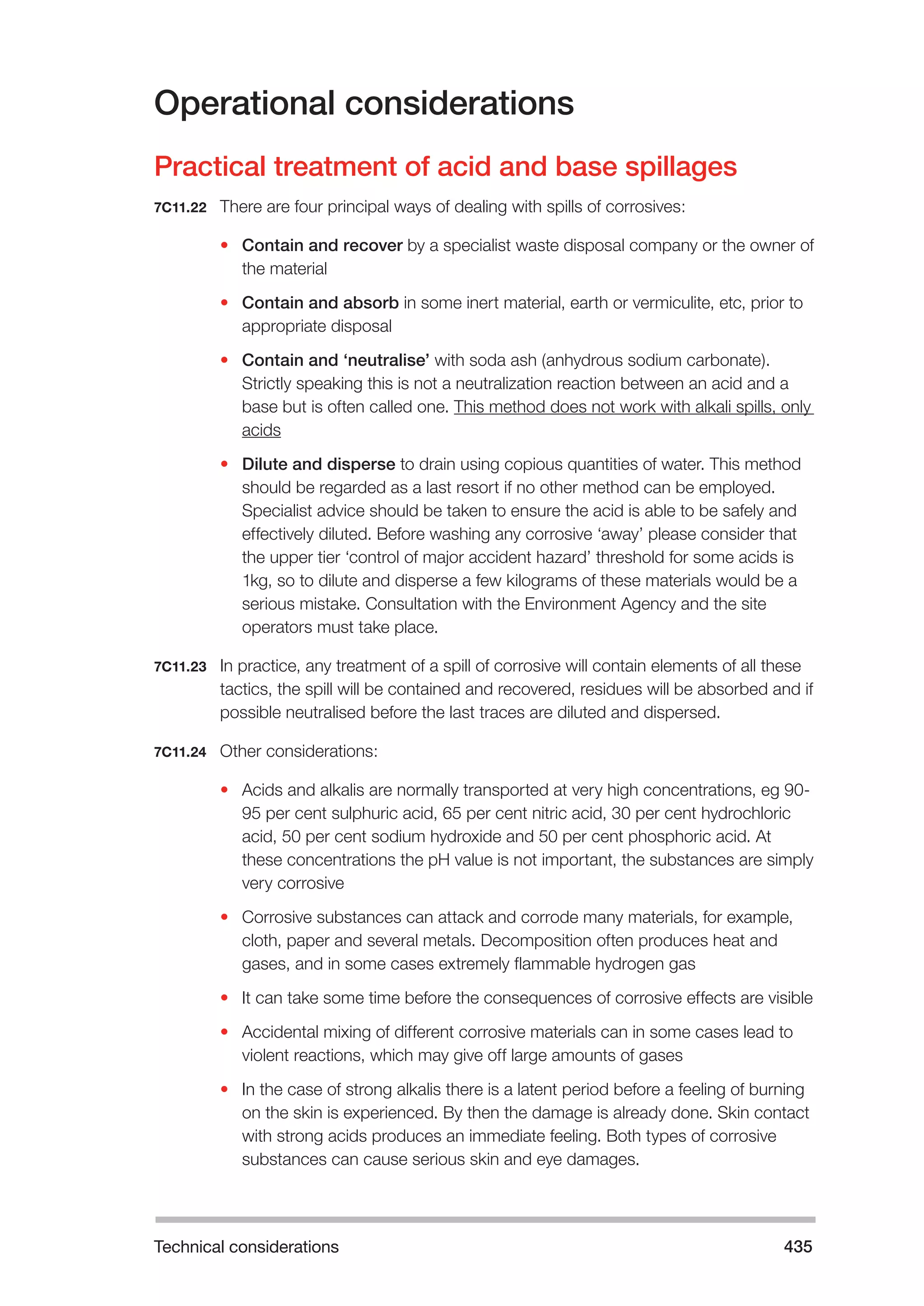 Technical considerations 435 
Operational considerations 
Practical treatment of acid and base spillages 
7C11.22 There are four principal ways of dealing with spills of corrosives: 
• Contain and recover by a specialist waste disposal company or the owner of 
the material 
• Contain and absorb in some inert material, earth or vermiculite, etc, prior to 
appropriate disposal 
• Contain and ‘neutralise’ with soda ash (anhydrous sodium carbonate). 
Strictly speaking this is not a neutralization reaction between an acid and a 
base but is often called one. This method does not work with alkali spills, only 
acids 
• Dilute and disperse to drain using copious quantities of water. This method 
should be regarded as a last resort if no other method can be employed. 
Specialist advice should be taken to ensure the acid is able to be safely and 
effectively diluted. Before washing any corrosive ‘away’ please consider that 
the upper tier ‘control of major accident hazard’ threshold for some acids is 
1kg, so to dilute and disperse a few kilograms of these materials would be a 
serious mistake. Consultation with the Environment Agency and the site 
operators must take place. 
7C11.23 In practice, any treatment of a spill of corrosive will contain elements of all these 
tactics, the spill will be contained and recovered, residues will be absorbed and if 
possible neutralised before the last traces are diluted and dispersed. 
7C11.24 Other considerations: 
• Acids and alkalis are normally transported at very high concentrations, eg 90- 
95 per cent sulphuric acid, 65 per cent nitric acid, 30 per cent hydrochloric 
acid, 50 per cent sodium hydroxide and 50 per cent phosphoric acid. At 
these concentrations the pH value is not important, the substances are simply 
very corrosive 
• Corrosive substances can attack and corrode many materials, for example, 
cloth, paper and several metals. Decomposition often produces heat and 
gases, and in some cases extremely flammable hydrogen gas 
• It can take some time before the consequences of corrosive effects are visible 
• Accidental mixing of different corrosive materials can in some cases lead to 
violent reactions, which may give off large amounts of gases 
• In the case of strong alkalis there is a latent period before a feeling of burning 
on the skin is experienced. By then the damage is already done. Skin contact 
with strong acids produces an immediate feeling. Both types of corrosive 
substances can cause serious skin and eye damages. 
 