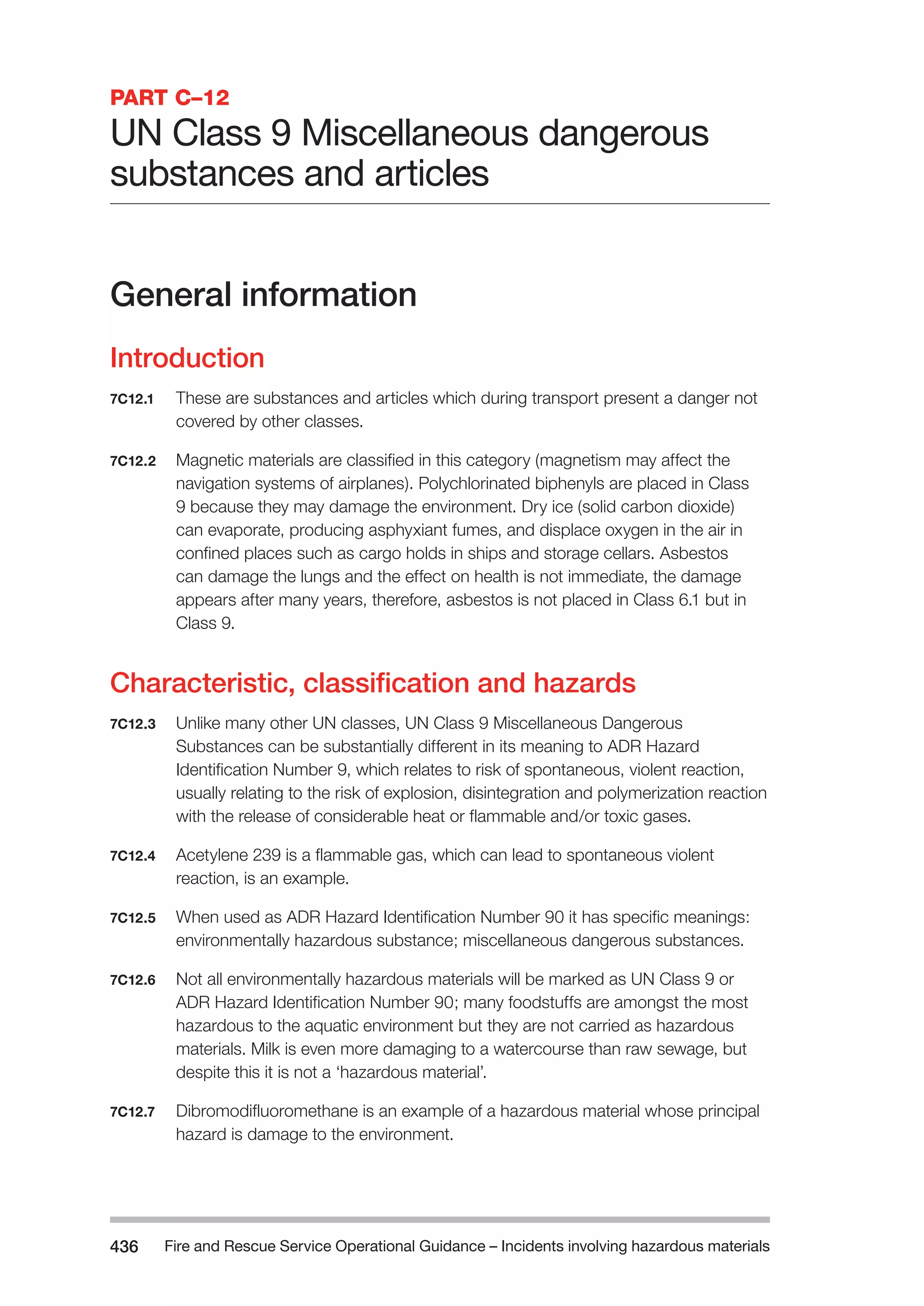 Fire and Rescue Service Operational Guidance – Incidents 436 involving hazardous materials 
PART C–12 
UN Class 9 Miscellaneous dangerous 
substances and articles 
General information 
Introduction 
7C12.1 These are substances and articles which during transport present a danger not 
covered by other classes. 
7C12.2 Magnetic materials are classified in this category (magnetism may affect the 
navigation systems of airplanes). Polychlorinated biphenyls are placed in Class 
9 because they may damage the environment. Dry ice (solid carbon dioxide) 
can evaporate, producing asphyxiant fumes, and displace oxygen in the air in 
confined places such as cargo holds in ships and storage cellars. Asbestos 
can damage the lungs and the effect on health is not immediate, the damage 
appears after many years, therefore, asbestos is not placed in Class 6.1 but in 
Class 9. 
Characteristic, classification and hazards 
7C12.3 Unlike many other UN classes, UN Class 9 Miscellaneous Dangerous 
Substances can be substantially different in its meaning to ADR Hazard 
Identification Number 9, which relates to risk of spontaneous, violent reaction, 
usually relating to the risk of explosion, disintegration and polymerization reaction 
with the release of considerable heat or flammable and/or toxic gases. 
7C12.4 Acetylene 239 is a flammable gas, which can lead to spontaneous violent 
reaction, is an example. 
7C12.5 When used as ADR Hazard Identification Number 90 it has specific meanings: 
environmentally hazardous substance; miscellaneous dangerous substances. 
7C12.6 Not all environmentally hazardous materials will be marked as UN Class 9 or 
ADR Hazard Identification Number 90; many foodstuffs are amongst the most 
hazardous to the aquatic environment but they are not carried as hazardous 
materials. Milk is even more damaging to a watercourse than raw sewage, but 
despite this it is not a ‘hazardous material’. 
7C12.7 Dibromodifluoromethane is an example of a hazardous material whose principal 
hazard is damage to the environment. 
 