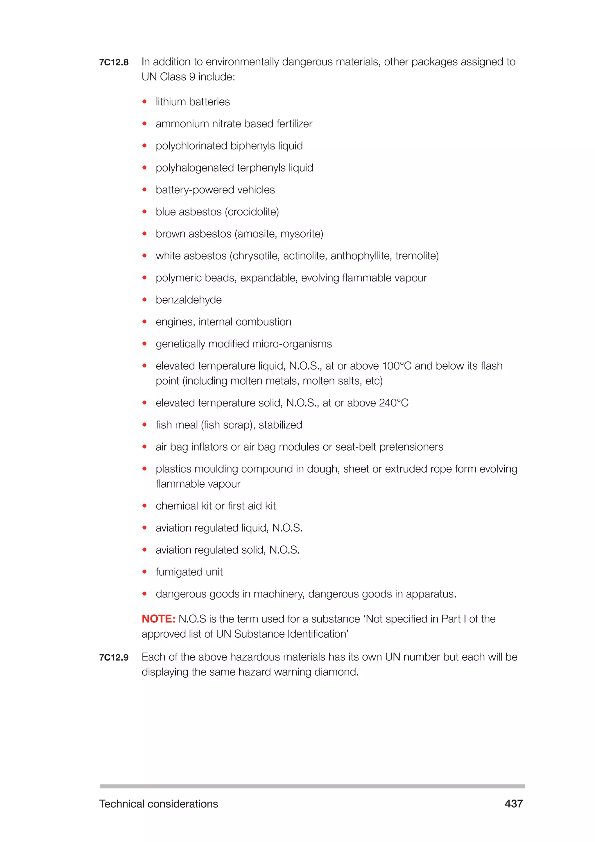 Technical considerations 437 
7C12.8 In addition to environmentally dangerous materials, other packages assigned to 
UN Class 9 include: 
• lithium batteries 
• ammonium nitrate based fertilizer 
• polychlorinated biphenyls liquid 
• polyhalogenated terphenyls liquid 
• battery-powered vehicles 
• blue asbestos (crocidolite) 
• brown asbestos (amosite, mysorite) 
• white asbestos (chrysotile, actinolite, anthophyllite, tremolite) 
• polymeric beads, expandable, evolving flammable vapour 
• benzaldehyde 
• engines, internal combustion 
• genetically modified micro-organisms 
• elevated temperature liquid, N.O.S., at or above 100°C and below its flash 
point (including molten metals, molten salts, etc) 
• elevated temperature solid, N.O.S., at or above 240°C 
• fish meal (fish scrap), stabilized 
• air bag inflators or air bag modules or seat-belt pretensioners 
• plastics moulding compound in dough, sheet or extruded rope form evolving 
flammable vapour 
• chemical kit or first aid kit 
• aviation regulated liquid, N.O.S. 
• aviation regulated solid, N.O.S. 
• fumigated unit 
• dangerous goods in machinery, dangerous goods in apparatus. 
NOTE: N.O.S is the term used for a substance ‘Not specified in Part I of the 
approved list of UN Substance Identification’ 
7C12.9 Each of the above hazardous materials has its own UN number but each will be 
displaying the same hazard warning diamond. 
 