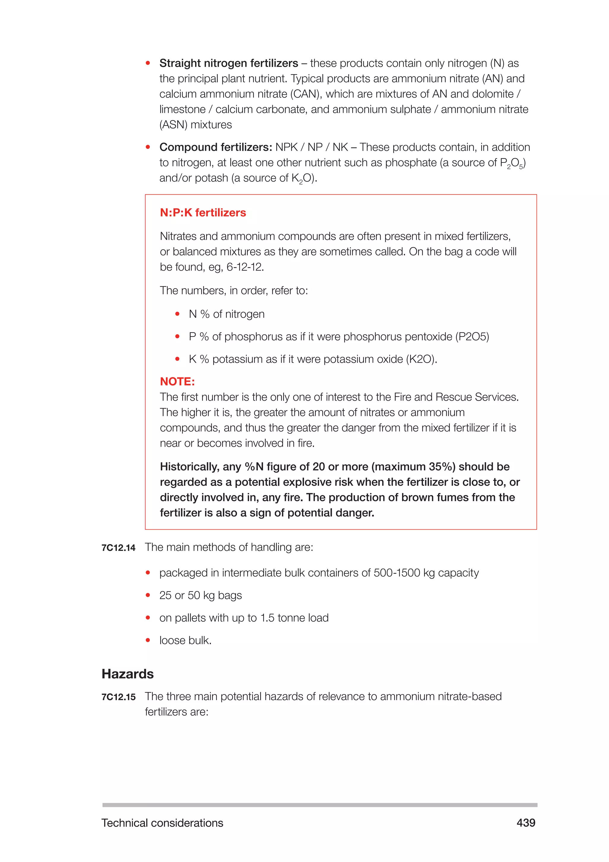 Technical considerations 439 
• Straight nitrogen fertilizers – these products contain only nitrogen (N) as 
the principal plant nutrient. Typical products are ammonium nitrate (AN) and 
calcium ammonium nitrate (CAN), which are mixtures of AN and dolomite / 
limestone / calcium carbonate, and ammonium sulphate / ammonium nitrate 
(ASN) mixtures 
• Compound fertilizers: NPK / NP / NK – These products contain, in addition 
to nitrogen, at least one other nutrient such as phosphate (a source of P2O5) 
and/or potash (a source of K2O). 
N:P:K fertilizers 
Nitrates and ammonium compounds are often present in mixed fertilizers, 
or balanced mixtures as they are sometimes called. On the bag a code will 
be found, eg, 6-12-12. 
The numbers, in order, refer to: 
• N % of nitrogen 
• P % of phosphorus as if it were phosphorus pentoxide (P2O5) 
• K % potassium as if it were potassium oxide (K2O). 
NOTE: 
The first number is the only one of interest to the Fire and Rescue Services. 
The higher it is, the greater the amount of nitrates or ammonium 
compounds, and thus the greater the danger from the mixed fertilizer if it is 
near or becomes involved in fire. 
Historically, any %N figure of 20 or more (maximum 35%) should be 
regarded as a potential explosive risk when the fertilizer is close to, or 
directly involved in, any fire. The production of brown fumes from the 
fertilizer is also a sign of potential danger. 
7C12.14 The main methods of handling are: 
• packaged in intermediate bulk containers of 500-1500 kg capacity 
• 25 or 50 kg bags 
• on pallets with up to 1.5 tonne load 
• loose bulk. 
Hazards 
7C12.15 The three main potential hazards of relevance to ammonium nitrate-based 
fertilizers are: 
 