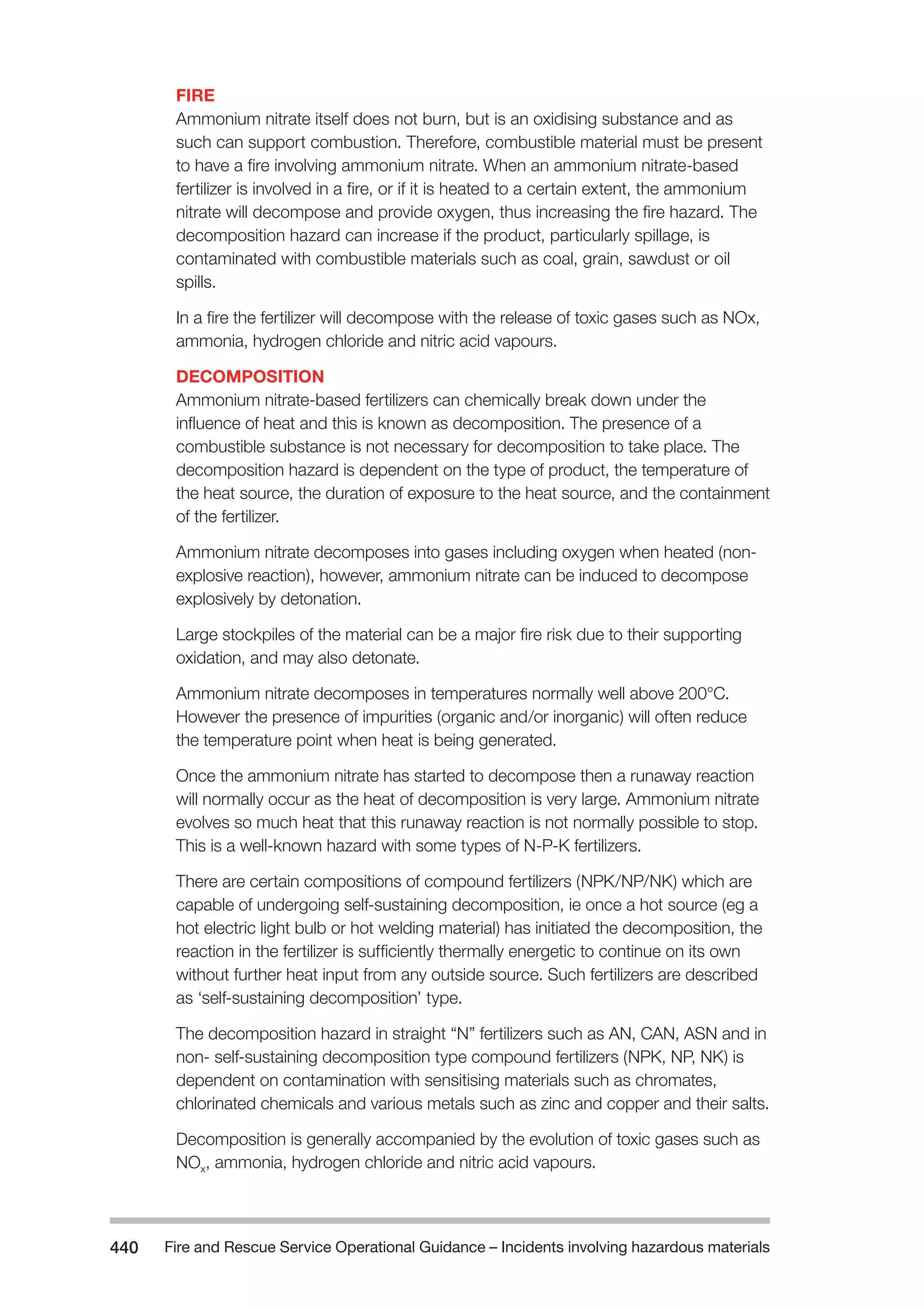 Fire and Rescue Service Operational Guidance – Incidents 440 involving hazardous materials 
FIRE 
Ammonium nitrate itself does not burn, but is an oxidising substance and as 
such can support combustion. Therefore, combustible material must be present 
to have a fire involving ammonium nitrate. When an ammonium nitrate-based 
fertilizer is involved in a fire, or if it is heated to a certain extent, the ammonium 
nitrate will decompose and provide oxygen, thus increasing the fire hazard. The 
decomposition hazard can increase if the product, particularly spillage, is 
contaminated with combustible materials such as coal, grain, sawdust or oil 
spills. 
In a fire the fertilizer will decompose with the release of toxic gases such as NOx, 
ammonia, hydrogen chloride and nitric acid vapours. 
DECOMPOSITION 
Ammonium nitrate-based fertilizers can chemically break down under the 
influence of heat and this is known as decomposition. The presence of a 
combustible substance is not necessary for decomposition to take place. The 
decomposition hazard is dependent on the type of product, the temperature of 
the heat source, the duration of exposure to the heat source, and the containment 
of the fertilizer. 
Ammonium nitrate decomposes into gases including oxygen when heated (non-explosive 
reaction), however, ammonium nitrate can be induced to decompose 
explosively by detonation. 
Large stockpiles of the material can be a major fire risk due to their supporting 
oxidation, and may also detonate. 
Ammonium nitrate decomposes in temperatures normally well above 200°C. 
However the presence of impurities (organic and/or inorganic) will often reduce 
the temperature point when heat is being generated. 
Once the ammonium nitrate has started to decompose then a runaway reaction 
will normally occur as the heat of decomposition is very large. Ammonium nitrate 
evolves so much heat that this runaway reaction is not normally possible to stop. 
This is a well-known hazard with some types of N-P-K fertilizers. 
There are certain compositions of compound fertilizers (NPK/NP/NK) which are 
capable of undergoing self-sustaining decomposition, ie once a hot source (eg a 
hot electric light bulb or hot welding material) has initiated the decomposition, the 
reaction in the fertilizer is sufficiently thermally energetic to continue on its own 
without further heat input from any outside source. Such fertilizers are described 
as ‘self-sustaining decomposition’ type. 
The decomposition hazard in straight “N” fertilizers such as AN, CAN, ASN and in 
non- self-sustaining decomposition type compound fertilizers (NPK, NP, NK) is 
dependent on contamination with sensitising materials such as chromates, 
chlorinated chemicals and various metals such as zinc and copper and their salts. 
Decomposition is generally accompanied by the evolution of toxic gases such as 
NOx, ammonia, hydrogen chloride and nitric acid vapours. 
 