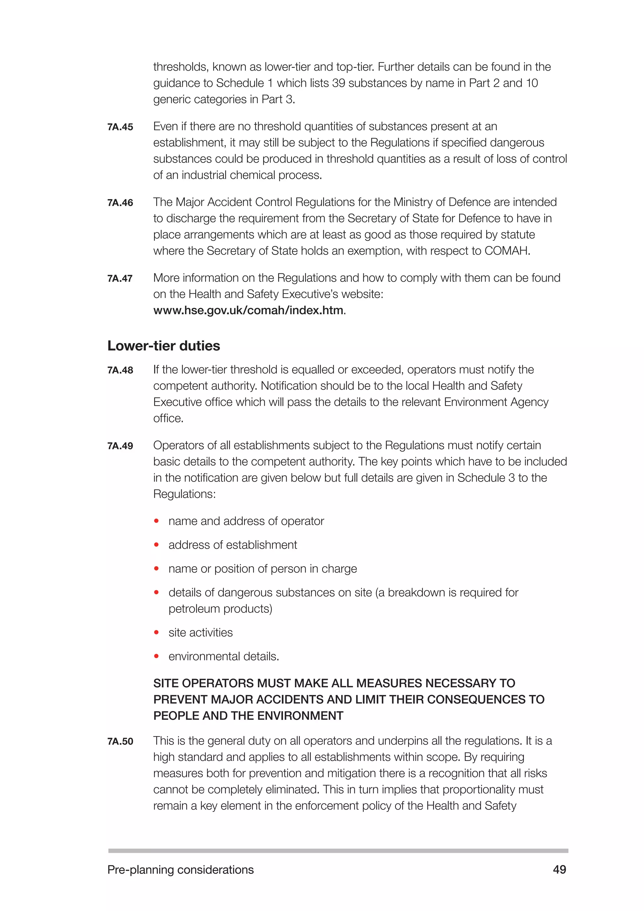 Pre-planning considerations 49 
thresholds, known as lower-tier and top-tier. Further details can be found in the 
guidance to Schedule 1 which lists 39 substances by name in Part 2 and 10 
generic categories in Part 3. 
7A.45 Even if there are no threshold quantities of substances present at an 
establishment, it may still be subject to the Regulations if specified dangerous 
substances could be produced in threshold quantities as a result of loss of control 
of an industrial chemical process. 
7A.46 The Major Accident Control Regulations for the Ministry of Defence are intended 
to discharge the requirement from the Secretary of State for Defence to have in 
place arrangements which are at least as good as those required by statute 
where the Secretary of State holds an exemption, with respect to COMAH. 
7A.47 More information on the Regulations and how to comply with them can be found 
on the Health and Safety Executive’s website: 
www.hse.gov.uk/comah/index.htm. 
Lower-tier duties 
7A.48 If the lower-tier threshold is equalled or exceeded, operators must notify the 
competent authority. Notification should be to the local Health and Safety 
Executive office which will pass the details to the relevant Environment Agency 
office. 
7A.49 Operators of all establishments subject to the Regulations must notify certain 
basic details to the competent authority. The key points which have to be included 
in the notification are given below but full details are given in Schedule 3 to the 
Regulations: 
• name and address of operator 
• address of establishment 
• name or position of person in charge 
• details of dangerous substances on site (a breakdown is required for 
petroleum products) 
• site activities 
• environmental details. 
SITE OPERATORS MUST MAKE ALL MEASURES NECESSARY TO 
PREVENT MAJOR ACCIDENTS AND LIMIT THEIR CONSEQUENCES TO 
PEOPLE AND THE ENVIRONMENT 
7A.50 This is the general duty on all operators and underpins all the regulations. It is a 
high standard and applies to all establishments within scope. By requiring 
measures both for prevention and mitigation there is a recognition that all risks 
cannot be completely eliminated. This in turn implies that proportionality must 
remain a key element in the enforcement policy of the Health and Safety 
 