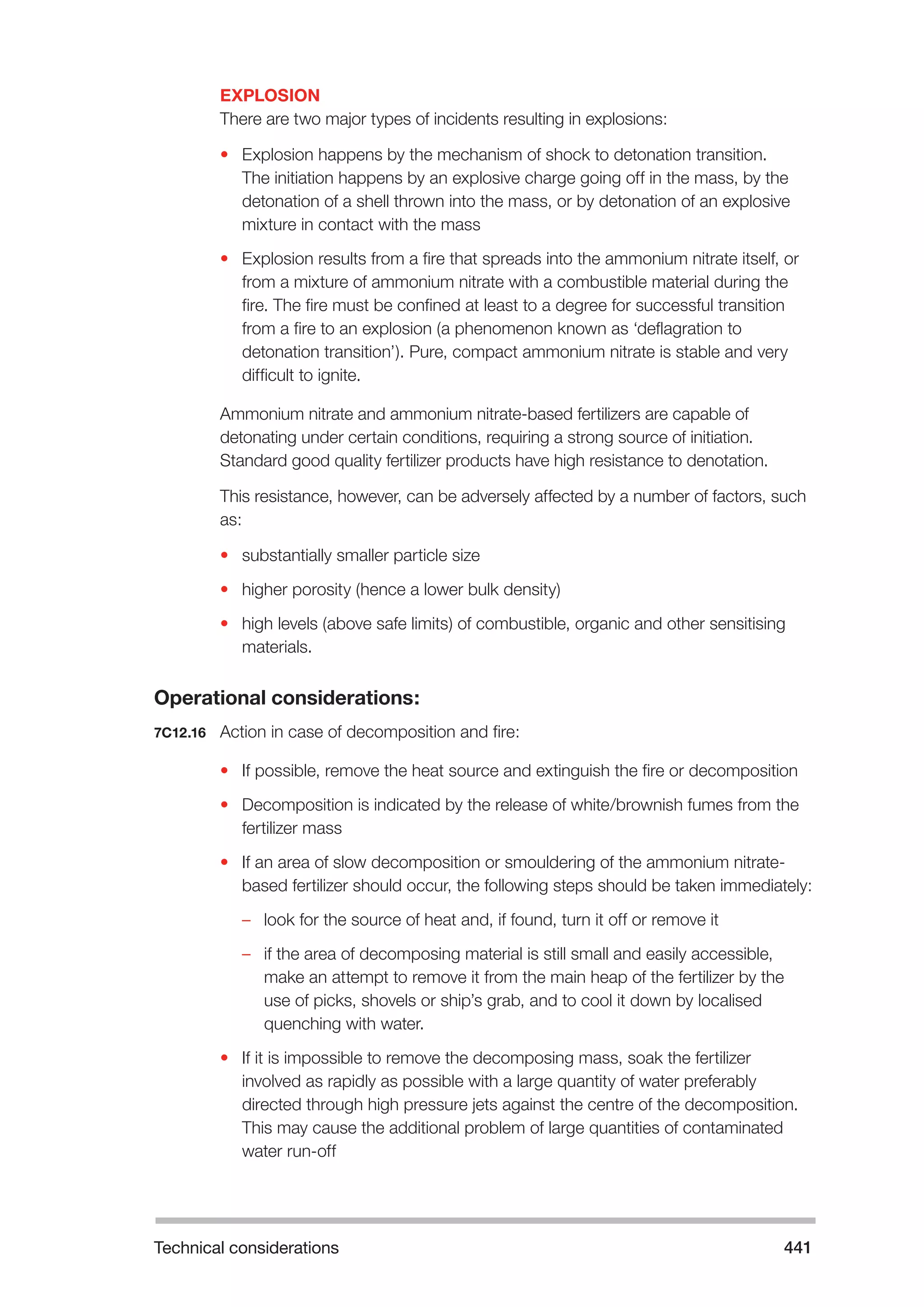 Technical considerations 441 
EXPLOSION 
There are two major types of incidents resulting in explosions: 
• Explosion happens by the mechanism of shock to detonation transition. 
The initiation happens by an explosive charge going off in the mass, by the 
detonation of a shell thrown into the mass, or by detonation of an explosive 
mixture in contact with the mass 
• Explosion results from a fire that spreads into the ammonium nitrate itself, or 
from a mixture of ammonium nitrate with a combustible material during the 
fire. The fire must be confined at least to a degree for successful transition 
from a fire to an explosion (a phenomenon known as ‘deflagration to 
detonation transition’). Pure, compact ammonium nitrate is stable and very 
difficult to ignite. 
Ammonium nitrate and ammonium nitrate-based fertilizers are capable of 
detonating under certain conditions, requiring a strong source of initiation. 
Standard good quality fertilizer products have high resistance to denotation. 
This resistance, however, can be adversely affected by a number of factors, such 
as: 
• substantially smaller particle size 
• higher porosity (hence a lower bulk density) 
• high levels (above safe limits) of combustible, organic and other sensitising 
materials. 
Operational considerations: 
7C12.16 Action in case of decomposition and fire: 
• If possible, remove the heat source and extinguish the fire or decomposition 
• Decomposition is indicated by the release of white/brownish fumes from the 
fertilizer mass 
• If an area of slow decomposition or smouldering of the ammonium nitrate-based 
fertilizer should occur, the following steps should be taken immediately: 
–– look for the source of heat and, if found, turn it off or remove it 
–– if the area of decomposing material is still small and easily accessible, 
make an attempt to remove it from the main heap of the fertilizer by the 
use of picks, shovels or ship’s grab, and to cool it down by localised 
quenching with water. 
• If it is impossible to remove the decomposing mass, soak the fertilizer 
involved as rapidly as possible with a large quantity of water preferably 
directed through high pressure jets against the centre of the decomposition. 
This may cause the additional problem of large quantities of contaminated 
water run-off 
 