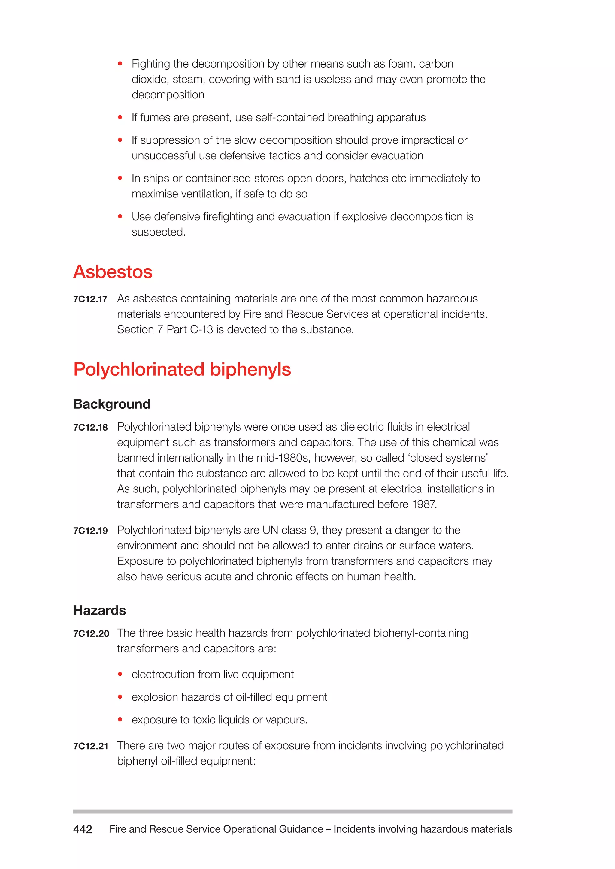 Fire and Rescue Service Operational Guidance – Incidents 442 involving hazardous materials 
• Fighting the decomposition by other means such as foam, carbon 
dioxide, steam, covering with sand is useless and may even promote the 
decomposition 
• If fumes are present, use self-contained breathing apparatus 
• If suppression of the slow decomposition should prove impractical or 
unsuccessful use defensive tactics and consider evacuation 
• In ships or containerised stores open doors, hatches etc immediately to 
maximise ventilation, if safe to do so 
• Use defensive firefighting and evacuation if explosive decomposition is 
suspected. 
Asbestos 
7C12.17 As asbestos containing materials are one of the most common hazardous 
materials encountered by Fire and Rescue Services at operational incidents. 
Section 7 Part C-13 is devoted to the substance. 
Polychlorinated biphenyls 
Background 
7C12.18 Polychlorinated biphenyls were once used as dielectric fluids in electrical 
equipment such as transformers and capacitors. The use of this chemical was 
banned internationally in the mid-1980s, however, so called ‘closed systems’ 
that contain the substance are allowed to be kept until the end of their useful life. 
As such, polychlorinated biphenyls may be present at electrical installations in 
transformers and capacitors that were manufactured before 1987. 
7C12.19 Polychlorinated biphenyls are UN class 9, they present a danger to the 
environment and should not be allowed to enter drains or surface waters. 
Exposure to polychlorinated biphenyls from transformers and capacitors may 
also have serious acute and chronic effects on human health. 
Hazards 
7C12.20 The three basic health hazards from polychlorinated biphenyl-containing 
transformers and capacitors are: 
• electrocution from live equipment 
• explosion hazards of oil-filled equipment 
• exposure to toxic liquids or vapours. 
7C12.21 There are two major routes of exposure from incidents involving polychlorinated 
biphenyl oil-filled equipment: 
 