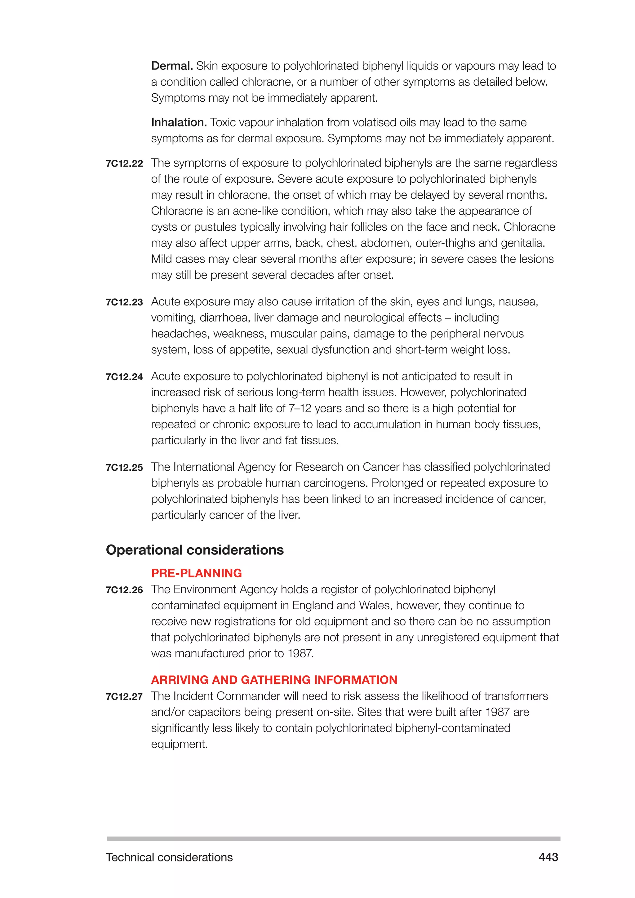 Technical considerations 443 
Dermal. Skin exposure to polychlorinated biphenyl liquids or vapours may lead to 
a condition called chloracne, or a number of other symptoms as detailed below. 
Symptoms may not be immediately apparent. 
Inhalation. Toxic vapour inhalation from volatised oils may lead to the same 
symptoms as for dermal exposure. Symptoms may not be immediately apparent. 
7C12.22 The symptoms of exposure to polychlorinated biphenyls are the same regardless 
of the route of exposure. Severe acute exposure to polychlorinated biphenyls 
may result in chloracne, the onset of which may be delayed by several months. 
Chloracne is an acne-like condition, which may also take the appearance of 
cysts or pustules typically involving hair follicles on the face and neck. Chloracne 
may also affect upper arms, back, chest, abdomen, outer-thighs and genitalia. 
Mild cases may clear several months after exposure; in severe cases the lesions 
may still be present several decades after onset. 
7C12.23 Acute exposure may also cause irritation of the skin, eyes and lungs, nausea, 
vomiting, diarrhoea, liver damage and neurological effects – including 
headaches, weakness, muscular pains, damage to the peripheral nervous 
system, loss of appetite, sexual dysfunction and short-term weight loss. 
7C12.24 Acute exposure to polychlorinated biphenyl is not anticipated to result in 
increased risk of serious long-term health issues. However, polychlorinated 
biphenyls have a half life of 7–12 years and so there is a high potential for 
repeated or chronic exposure to lead to accumulation in human body tissues, 
particularly in the liver and fat tissues. 
7C12.25 The International Agency for Research on Cancer has classified polychlorinated 
biphenyls as probable human carcinogens. Prolonged or repeated exposure to 
polychlorinated biphenyls has been linked to an increased incidence of cancer, 
particularly cancer of the liver. 
Operational considerations 
PRE-PLANNING 
7C12.26 The Environment Agency holds a register of polychlorinated biphenyl 
contaminated equipment in England and Wales, however, they continue to 
receive new registrations for old equipment and so there can be no assumption 
that polychlorinated biphenyls are not present in any unregistered equipment that 
was manufactured prior to 1987. 
ARRIVING AND GATHERING INFORMATION 
7C12.27 The Incident Commander will need to risk assess the likelihood of transformers 
and/or capacitors being present on-site. Sites that were built after 1987 are 
significantly less likely to contain polychlorinated biphenyl-contaminated 
equipment. 
 