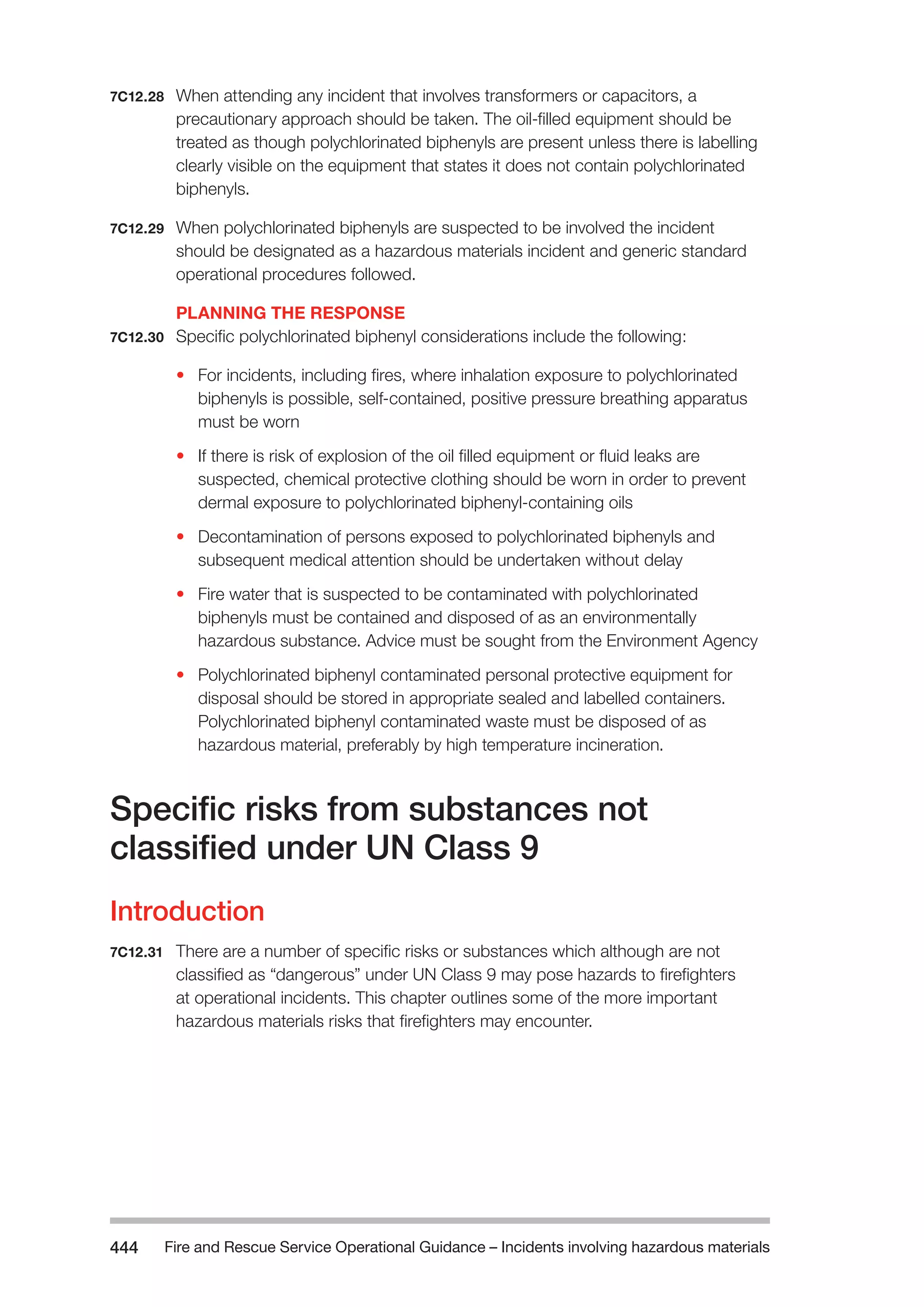 Fire and Rescue Service Operational Guidance – Incidents 444 involving hazardous materials 
7C12.28 When attending any incident that involves transformers or capacitors, a 
precautionary approach should be taken. The oil-filled equipment should be 
treated as though polychlorinated biphenyls are present unless there is labelling 
clearly visible on the equipment that states it does not contain polychlorinated 
biphenyls. 
7C12.29 When polychlorinated biphenyls are suspected to be involved the incident 
should be designated as a hazardous materials incident and generic standard 
operational procedures followed. 
PLANNING THE RESPONSE 
7C12.30 Specific polychlorinated biphenyl considerations include the following: 
• For incidents, including fires, where inhalation exposure to polychlorinated 
biphenyls is possible, self-contained, positive pressure breathing apparatus 
must be worn 
• If there is risk of explosion of the oil filled equipment or fluid leaks are 
suspected, chemical protective clothing should be worn in order to prevent 
dermal exposure to polychlorinated biphenyl-containing oils 
• Decontamination of persons exposed to polychlorinated biphenyls and 
subsequent medical attention should be undertaken without delay 
• Fire water that is suspected to be contaminated with polychlorinated 
biphenyls must be contained and disposed of as an environmentally 
hazardous substance. Advice must be sought from the Environment Agency 
• Polychlorinated biphenyl contaminated personal protective equipment for 
disposal should be stored in appropriate sealed and labelled containers. 
Polychlorinated biphenyl contaminated waste must be disposed of as 
hazardous material, preferably by high temperature incineration. 
Specific risks from substances not 
classified under UN Class 9 
Introduction 
7C12.31 There are a number of specific risks or substances which although are not 
classified as “dangerous” under UN Class 9 may pose hazards to firefighters 
at operational incidents. This chapter outlines some of the more important 
hazardous materials risks that firefighters may encounter. 
 