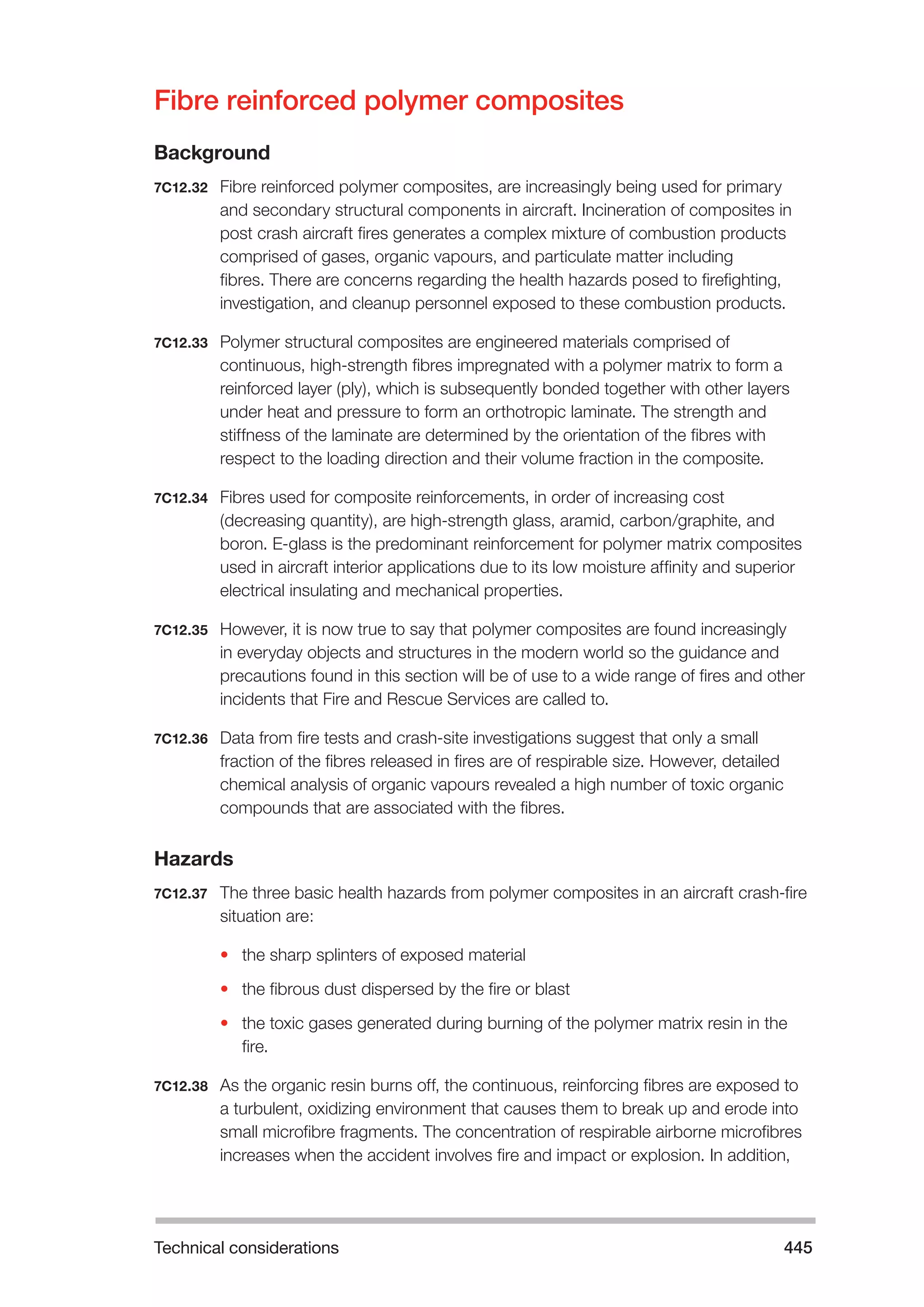 Technical considerations 445 
Fibre reinforced polymer composites 
Background 
7C12.32 Fibre reinforced polymer composites, are increasingly being used for primary 
and secondary structural components in aircraft. Incineration of composites in 
post crash aircraft fires generates a complex mixture of combustion products 
comprised of gases, organic vapours, and particulate matter including 
fibres. There are concerns regarding the health hazards posed to firefighting, 
investigation, and cleanup personnel exposed to these combustion products. 
7C12.33 Polymer structural composites are engineered materials comprised of 
continuous, high-strength fibres impregnated with a polymer matrix to form a 
reinforced layer (ply), which is subsequently bonded together with other layers 
under heat and pressure to form an orthotropic laminate. The strength and 
stiffness of the laminate are determined by the orientation of the fibres with 
respect to the loading direction and their volume fraction in the composite. 
7C12.34 Fibres used for composite reinforcements, in order of increasing cost 
(decreasing quantity), are high-strength glass, aramid, carbon/graphite, and 
boron. E-glass is the predominant reinforcement for polymer matrix composites 
used in aircraft interior applications due to its low moisture affinity and superior 
electrical insulating and mechanical properties. 
7C12.35 However, it is now true to say that polymer composites are found increasingly 
in everyday objects and structures in the modern world so the guidance and 
precautions found in this section will be of use to a wide range of fires and other 
incidents that Fire and Rescue Services are called to. 
7C12.36 Data from fire tests and crash-site investigations suggest that only a small 
fraction of the fibres released in fires are of respirable size. However, detailed 
chemical analysis of organic vapours revealed a high number of toxic organic 
compounds that are associated with the fibres. 
Hazards 
7C12.37 The three basic health hazards from polymer composites in an aircraft crash-fire 
situation are: 
• the sharp splinters of exposed material 
• the fibrous dust dispersed by the fire or blast 
• the toxic gases generated during burning of the polymer matrix resin in the 
fire. 
7C12.38 As the organic resin burns off, the continuous, reinforcing fibres are exposed to 
a turbulent, oxidizing environment that causes them to break up and erode into 
small microfibre fragments. The concentration of respirable airborne microfibres 
increases when the accident involves fire and impact or explosion. In addition, 
 