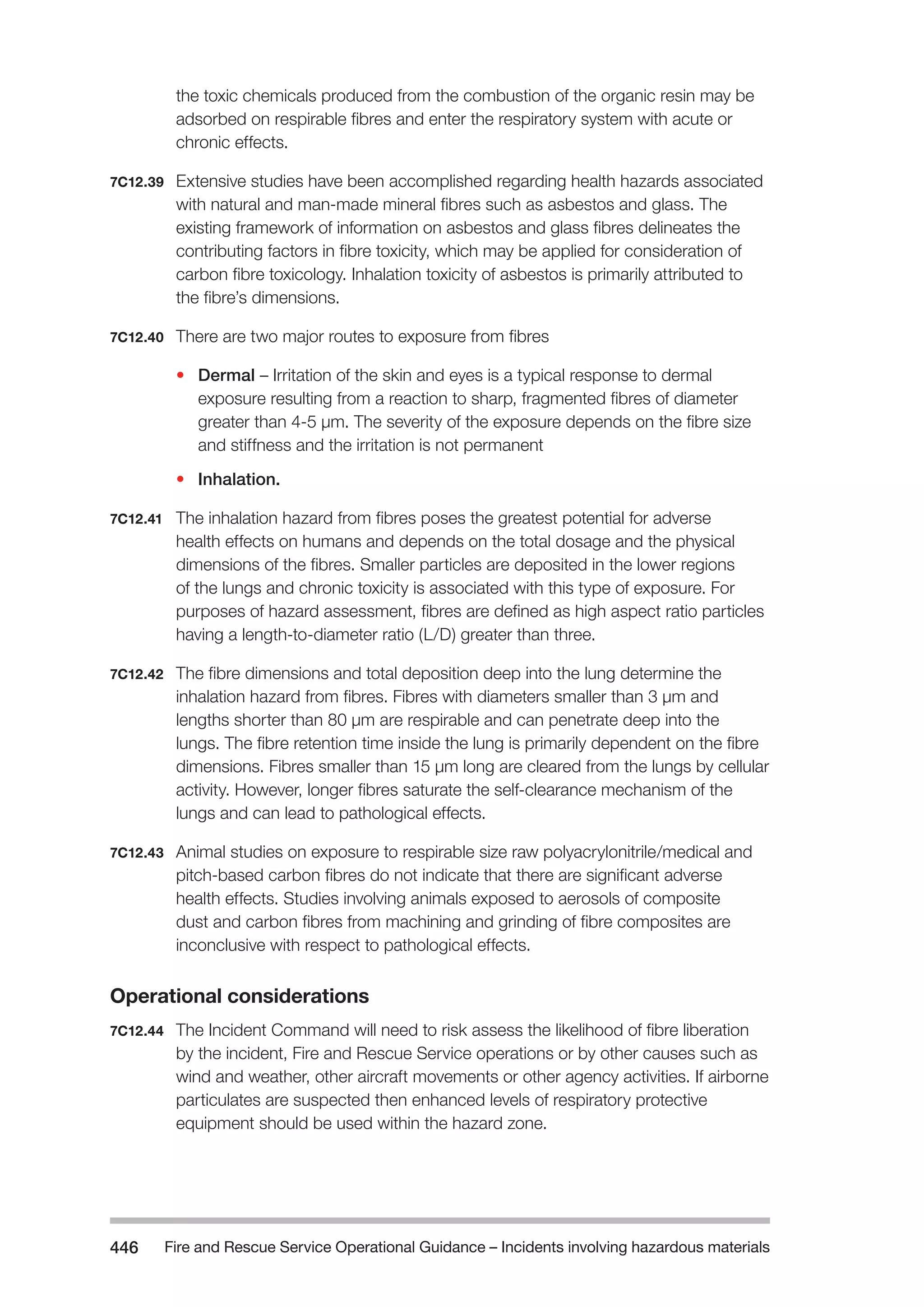 Fire and Rescue Service Operational Guidance – Incidents 446 involving hazardous materials 
the toxic chemicals produced from the combustion of the organic resin may be 
adsorbed on respirable fibres and enter the respiratory system with acute or 
chronic effects. 
7C12.39 Extensive studies have been accomplished regarding health hazards associated 
with natural and man-made mineral fibres such as asbestos and glass. The 
existing framework of information on asbestos and glass fibres delineates the 
contributing factors in fibre toxicity, which may be applied for consideration of 
carbon fibre toxicology. Inhalation toxicity of asbestos is primarily attributed to 
the fibre’s dimensions. 
7C12.40 There are two major routes to exposure from fibres 
• Dermal – Irritation of the skin and eyes is a typical response to dermal 
exposure resulting from a reaction to sharp, fragmented fibres of diameter 
greater than 4-5 μm. The severity of the exposure depends on the fibre size 
and stiffness and the irritation is not permanent 
• Inhalation. 
7C12.41 The inhalation hazard from fibres poses the greatest potential for adverse 
health effects on humans and depends on the total dosage and the physical 
dimensions of the fibres. Smaller particles are deposited in the lower regions 
of the lungs and chronic toxicity is associated with this type of exposure. For 
purposes of hazard assessment, fibres are defined as high aspect ratio particles 
having a length-to-diameter ratio (L/D) greater than three. 
7C12.42 The fibre dimensions and total deposition deep into the lung determine the 
inhalation hazard from fibres. Fibres with diameters smaller than 3 μm and 
lengths shorter than 80 μm are respirable and can penetrate deep into the 
lungs. The fibre retention time inside the lung is primarily dependent on the fibre 
dimensions. Fibres smaller than 15 μm long are cleared from the lungs by cellular 
activity. However, longer fibres saturate the self-clearance mechanism of the 
lungs and can lead to pathological effects. 
7C12.43 Animal studies on exposure to respirable size raw polyacrylonitrile/medical and 
pitch-based carbon fibres do not indicate that there are significant adverse 
health effects. Studies involving animals exposed to aerosols of composite 
dust and carbon fibres from machining and grinding of fibre composites are 
inconclusive with respect to pathological effects. 
Operational considerations 
7C12.44 The Incident Command will need to risk assess the likelihood of fibre liberation 
by the incident, Fire and Rescue Service operations or by other causes such as 
wind and weather, other aircraft movements or other agency activities. If airborne 
particulates are suspected then enhanced levels of respiratory protective 
equipment should be used within the hazard zone. 
 