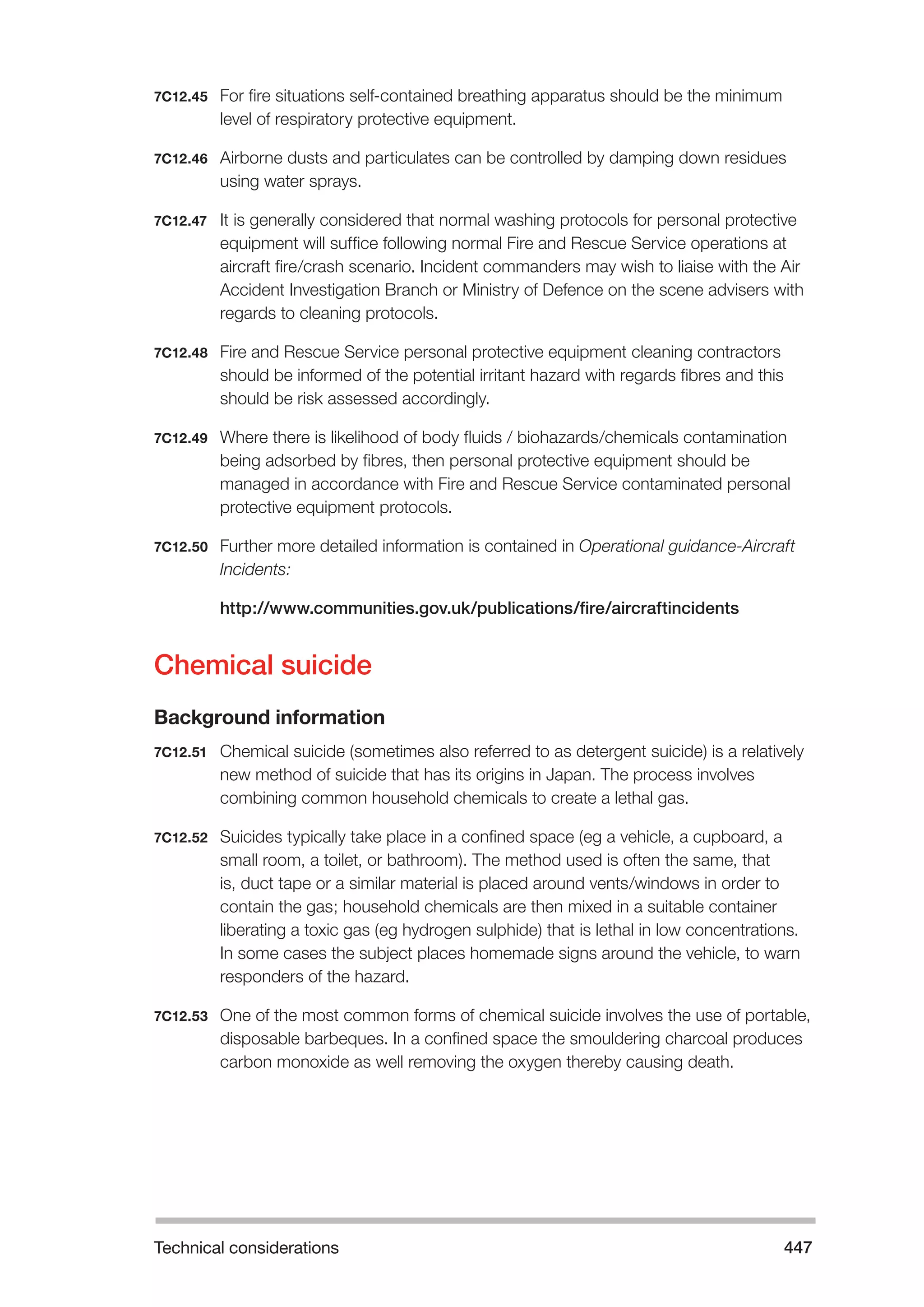 Technical considerations 447 
7C12.45 For fire situations self-contained breathing apparatus should be the minimum 
level of respiratory protective equipment. 
7C12.46 Airborne dusts and particulates can be controlled by damping down residues 
using water sprays. 
7C12.47 It is generally considered that normal washing protocols for personal protective 
equipment will suffice following normal Fire and Rescue Service operations at 
aircraft fire/crash scenario. Incident commanders may wish to liaise with the Air 
Accident Investigation Branch or Ministry of Defence on the scene advisers with 
regards to cleaning protocols. 
7C12.48 Fire and Rescue Service personal protective equipment cleaning contractors 
should be informed of the potential irritant hazard with regards fibres and this 
should be risk assessed accordingly. 
7C12.49 Where there is likelihood of body fluids / biohazards/chemicals contamination 
being adsorbed by fibres, then personal protective equipment should be 
managed in accordance with Fire and Rescue Service contaminated personal 
protective equipment protocols. 
7C12.50 Further more detailed information is contained in Operational guidance-Aircraft 
Incidents: 
http://www.communities.gov.uk/publications/fire/aircraftincidents 
Chemical suicide 
Background information 
7C12.51 Chemical suicide (sometimes also referred to as detergent suicide) is a relatively 
new method of suicide that has its origins in Japan. The process involves 
combining common household chemicals to create a lethal gas. 
7C12.52 Suicides typically take place in a confined space (eg a vehicle, a cupboard, a 
small room, a toilet, or bathroom). The method used is often the same, that 
is, duct tape or a similar material is placed around vents/windows in order to 
contain the gas; household chemicals are then mixed in a suitable container 
liberating a toxic gas (eg hydrogen sulphide) that is lethal in low concentrations. 
In some cases the subject places homemade signs around the vehicle, to warn 
responders of the hazard. 
7C12.53 One of the most common forms of chemical suicide involves the use of portable, 
disposable barbeques. In a confined space the smouldering charcoal produces 
carbon monoxide as well removing the oxygen thereby causing death. 
 