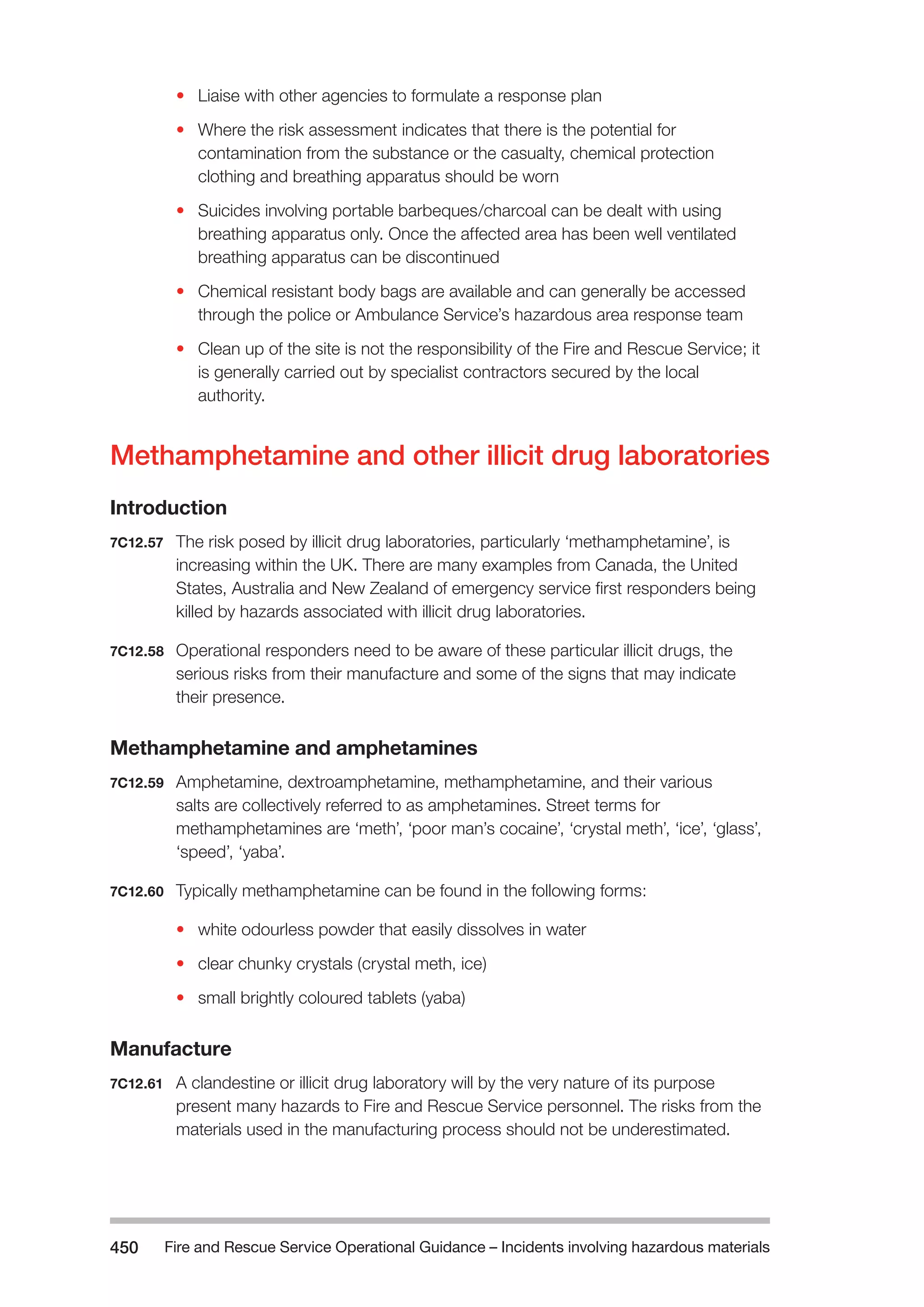 Fire and Rescue Service Operational Guidance – Incidents 450 involving hazardous materials 
• Liaise with other agencies to formulate a response plan 
• Where the risk assessment indicates that there is the potential for 
contamination from the substance or the casualty, chemical protection 
clothing and breathing apparatus should be worn 
• Suicides involving portable barbeques/charcoal can be dealt with using 
breathing apparatus only. Once the affected area has been well ventilated 
breathing apparatus can be discontinued 
• Chemical resistant body bags are available and can generally be accessed 
through the police or Ambulance Service’s hazardous area response team 
• Clean up of the site is not the responsibility of the Fire and Rescue Service; it 
is generally carried out by specialist contractors secured by the local 
authority. 
Methamphetamine and other illicit drug laboratories 
Introduction 
7C12.57 The risk posed by illicit drug laboratories, particularly ‘methamphetamine’, is 
increasing within the UK. There are many examples from Canada, the United 
States, Australia and New Zealand of emergency service first responders being 
killed by hazards associated with illicit drug laboratories. 
7C12.58 Operational responders need to be aware of these particular illicit drugs, the 
serious risks from their manufacture and some of the signs that may indicate 
their presence. 
Methamphetamine and amphetamines 
7C12.59 Amphetamine, dextroamphetamine, methamphetamine, and their various 
salts are collectively referred to as amphetamines. Street terms for 
methamphetamines are ‘meth’, ‘poor man’s cocaine’, ‘crystal meth’, ‘ice’, ‘glass’, 
‘speed’, ‘yaba’. 
7C12.60 Typically methamphetamine can be found in the following forms: 
• white odourless powder that easily dissolves in water 
• clear chunky crystals (crystal meth, ice) 
• small brightly coloured tablets (yaba) 
Manufacture 
7C12.61 A clandestine or illicit drug laboratory will by the very nature of its purpose 
present many hazards to Fire and Rescue Service personnel. The risks from the 
materials used in the manufacturing process should not be underestimated. 
 