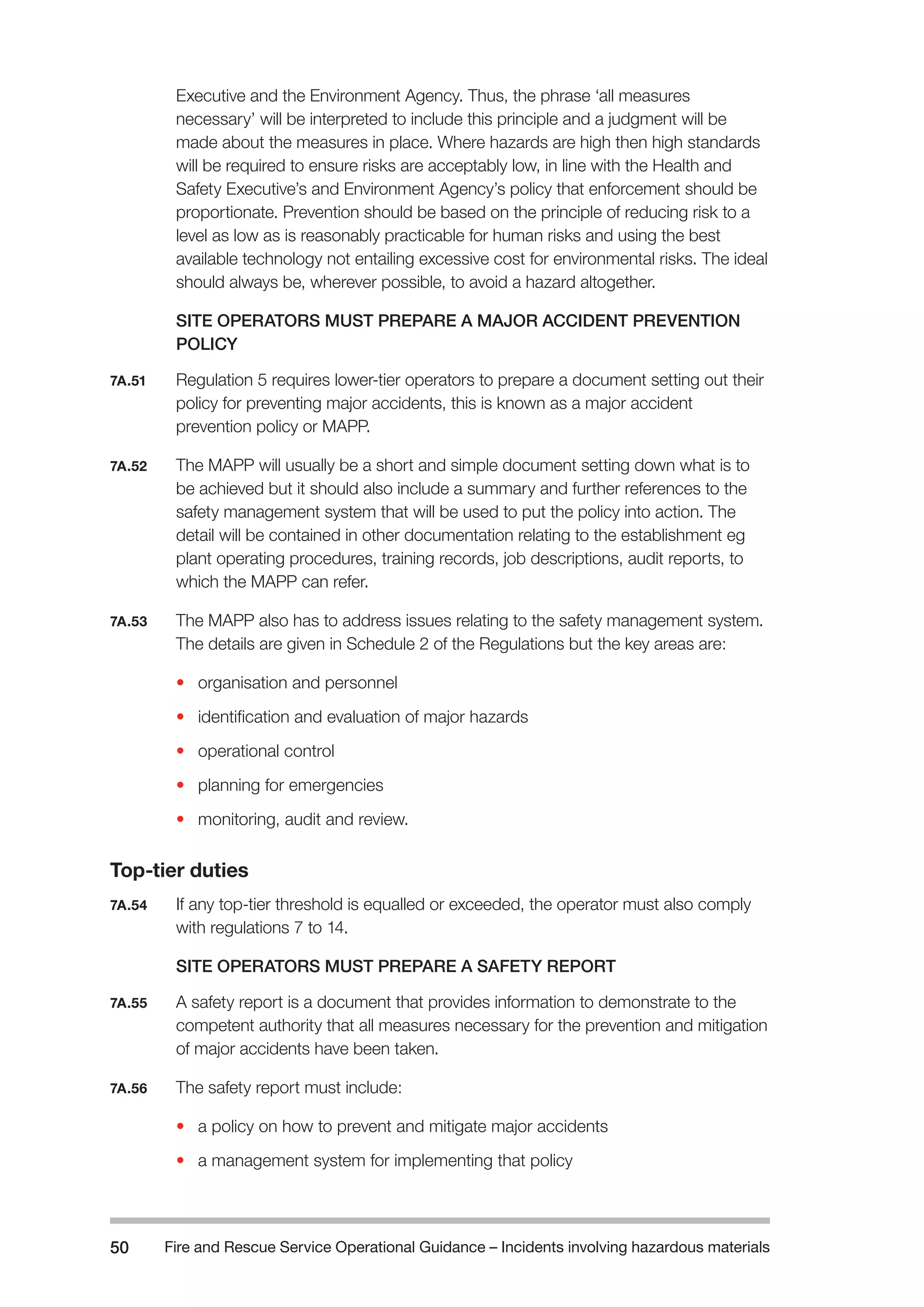 Fire and Rescue Service Operational Guidance – Incidents 50 involving hazardous materials 
Executive and the Environment Agency. Thus, the phrase ‘all measures 
necessary’ will be interpreted to include this principle and a judgment will be 
made about the measures in place. Where hazards are high then high standards 
will be required to ensure risks are acceptably low, in line with the Health and 
Safety Executive’s and Environment Agency’s policy that enforcement should be 
proportionate. Prevention should be based on the principle of reducing risk to a 
level as low as is reasonably practicable for human risks and using the best 
available technology not entailing excessive cost for environmental risks. The ideal 
should always be, wherever possible, to avoid a hazard altogether. 
SITE OPERATORS MUST PREPARE A MAJOR ACCIDENT PREVENTION 
POLICY 
7A.51 Regulation 5 requires lower-tier operators to prepare a document setting out their 
policy for preventing major accidents, this is known as a major accident 
prevention policy or MAPP. 
7A.52 The MAPP will usually be a short and simple document setting down what is to 
be achieved but it should also include a summary and further references to the 
safety management system that will be used to put the policy into action. The 
detail will be contained in other documentation relating to the establishment eg 
plant operating procedures, training records, job descriptions, audit reports, to 
which the MAPP can refer. 
7A.53 The MAPP also has to address issues relating to the safety management system. 
The details are given in Schedule 2 of the Regulations but the key areas are: 
• organisation and personnel 
• identification and evaluation of major hazards 
• operational control 
• planning for emergencies 
• monitoring, audit and review. 
Top-tier duties 
7A.54 If any top-tier threshold is equalled or exceeded, the operator must also comply 
with regulations 7 to 14. 
SITE OPERATORS MUST PREPARE A SAFETY REPORT 
7A.55 A safety report is a document that provides information to demonstrate to the 
competent authority that all measures necessary for the prevention and mitigation 
of major accidents have been taken. 
7A.56 The safety report must include: 
• a policy on how to prevent and mitigate major accidents 
• a management system for implementing that policy 
 