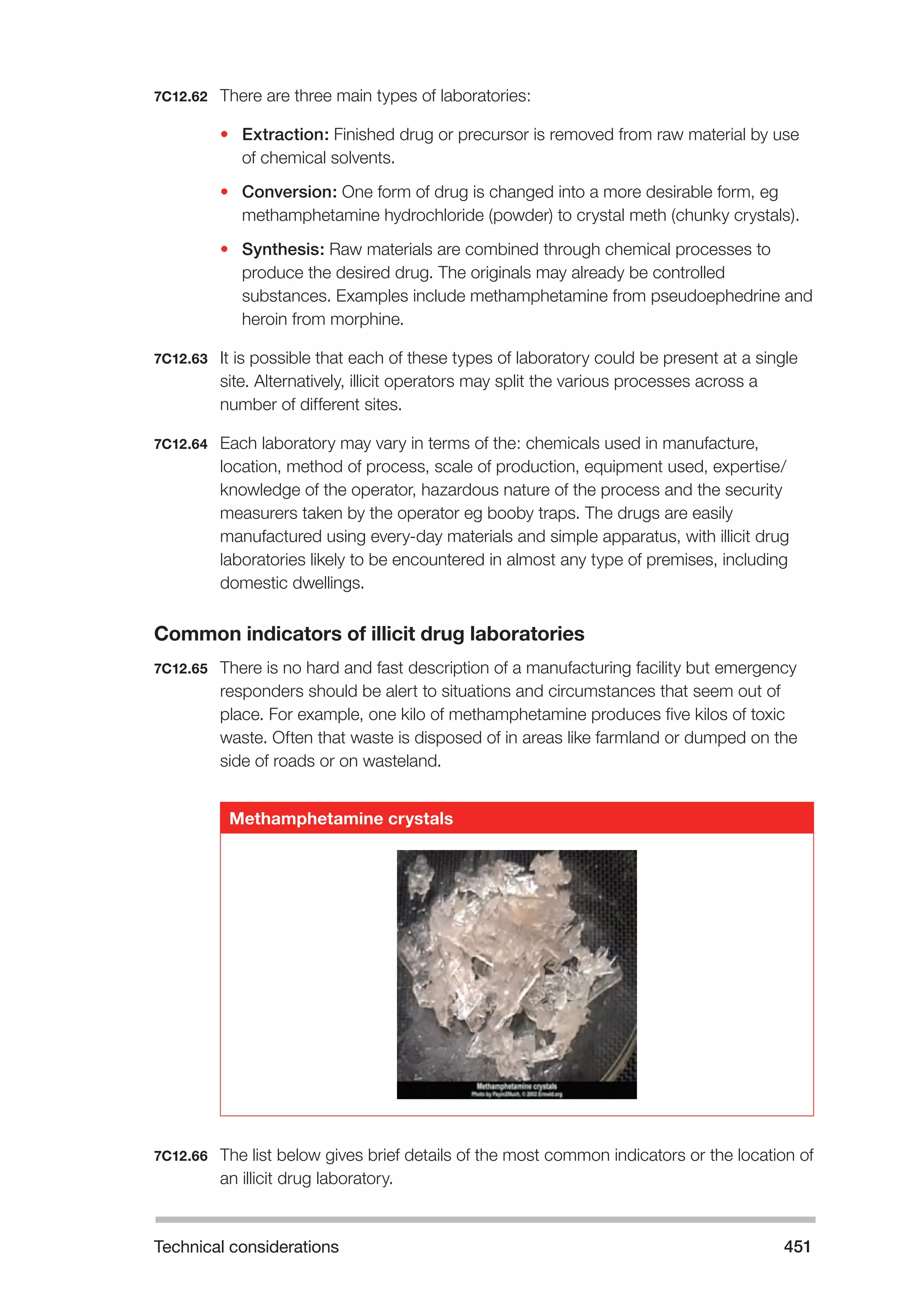 Technical considerations 451 
7C12.62 There are three main types of laboratories: 
• Extraction: Finished drug or precursor is removed from raw material by use 
of chemical solvents. 
• Conversion: One form of drug is changed into a more desirable form, eg 
methamphetamine hydrochloride (powder) to crystal meth (chunky crystals). 
• Synthesis: Raw materials are combined through chemical processes to 
produce the desired drug. The originals may already be controlled 
substances. Examples include methamphetamine from pseudoephedrine and 
heroin from morphine. 
7C12.63 It is possible that each of these types of laboratory could be present at a single 
site. Alternatively, illicit operators may split the various processes across a 
number of different sites. 
7C12.64 Each laboratory may vary in terms of the: chemicals used in manufacture, 
location, method of process, scale of production, equipment used, expertise/ 
knowledge of the operator, hazardous nature of the process and the security 
measurers taken by the operator eg booby traps. The drugs are easily 
manufactured using every-day materials and simple apparatus, with illicit drug 
laboratories likely to be encountered in almost any type of premises, including 
domestic dwellings. 
Common indicators of illicit drug laboratories 
7C12.65 There is no hard and fast description of a manufacturing facility but emergency 
responders should be alert to situations and circumstances that seem out of 
place. For example, one kilo of methamphetamine produces five kilos of toxic 
waste. Often that waste is disposed of in areas like farmland or dumped on the 
side of roads or on wasteland. 
Methamphetamine crystals 
7C12.66 The list below gives brief details of the most common indicators or the location of 
an illicit drug laboratory. 
 