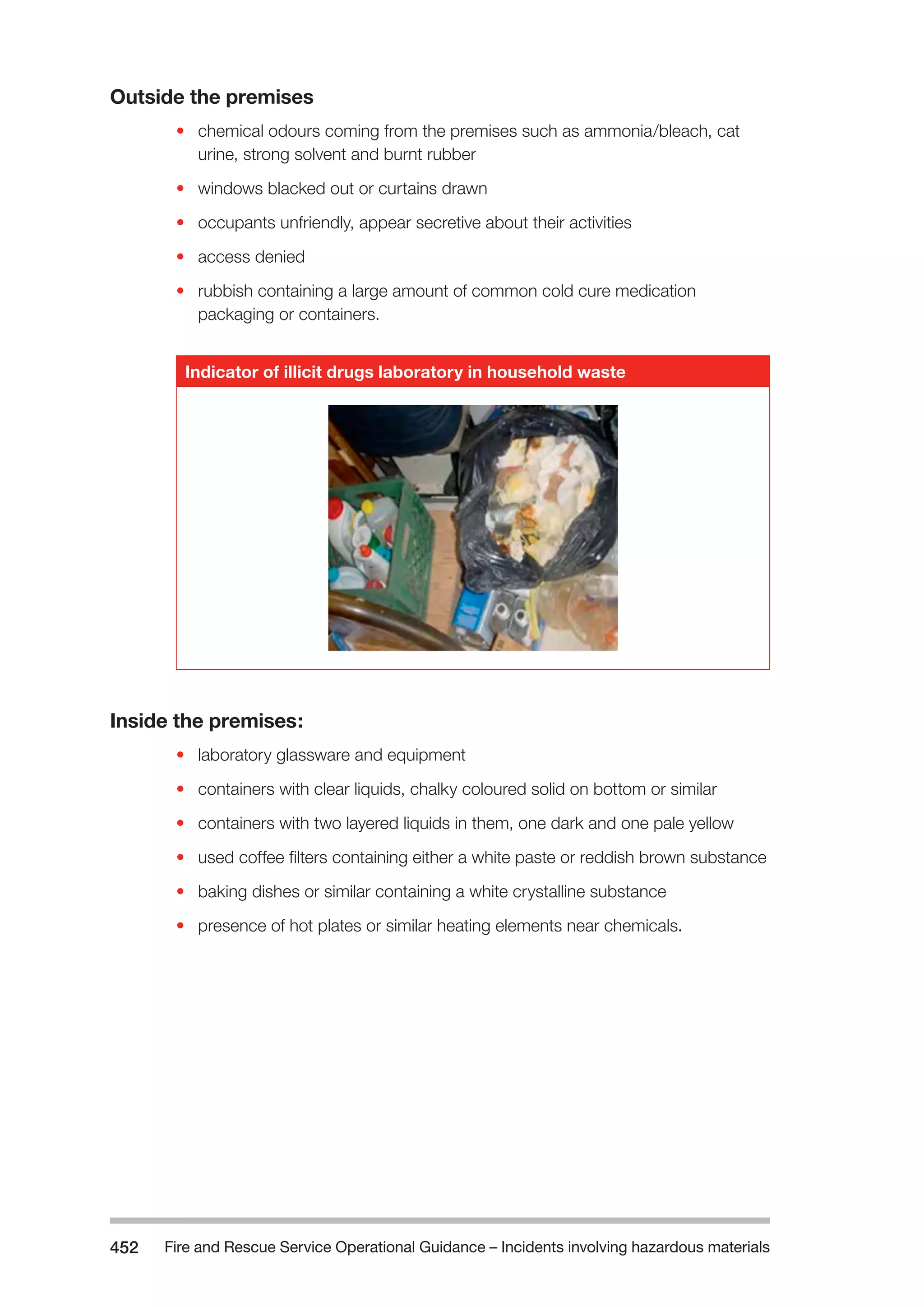 Fire and Rescue Service Operational Guidance – Incidents 452 involving hazardous materials 
Outside the premises 
• chemical odours coming from the premises such as ammonia/bleach, cat 
urine, strong solvent and burnt rubber 
• windows blacked out or curtains drawn 
• occupants unfriendly, appear secretive about their activities 
• access denied 
• rubbish containing a large amount of common cold cure medication 
packaging or containers. 
Indicator of illicit drugs laboratory in household waste 
Inside the premises: 
• laboratory glassware and equipment 
• containers with clear liquids, chalky coloured solid on bottom or similar 
• containers with two layered liquids in them, one dark and one pale yellow 
• used coffee filters containing either a white paste or reddish brown substance 
• baking dishes or similar containing a white crystalline substance 
• presence of hot plates or similar heating elements near chemicals. 
 