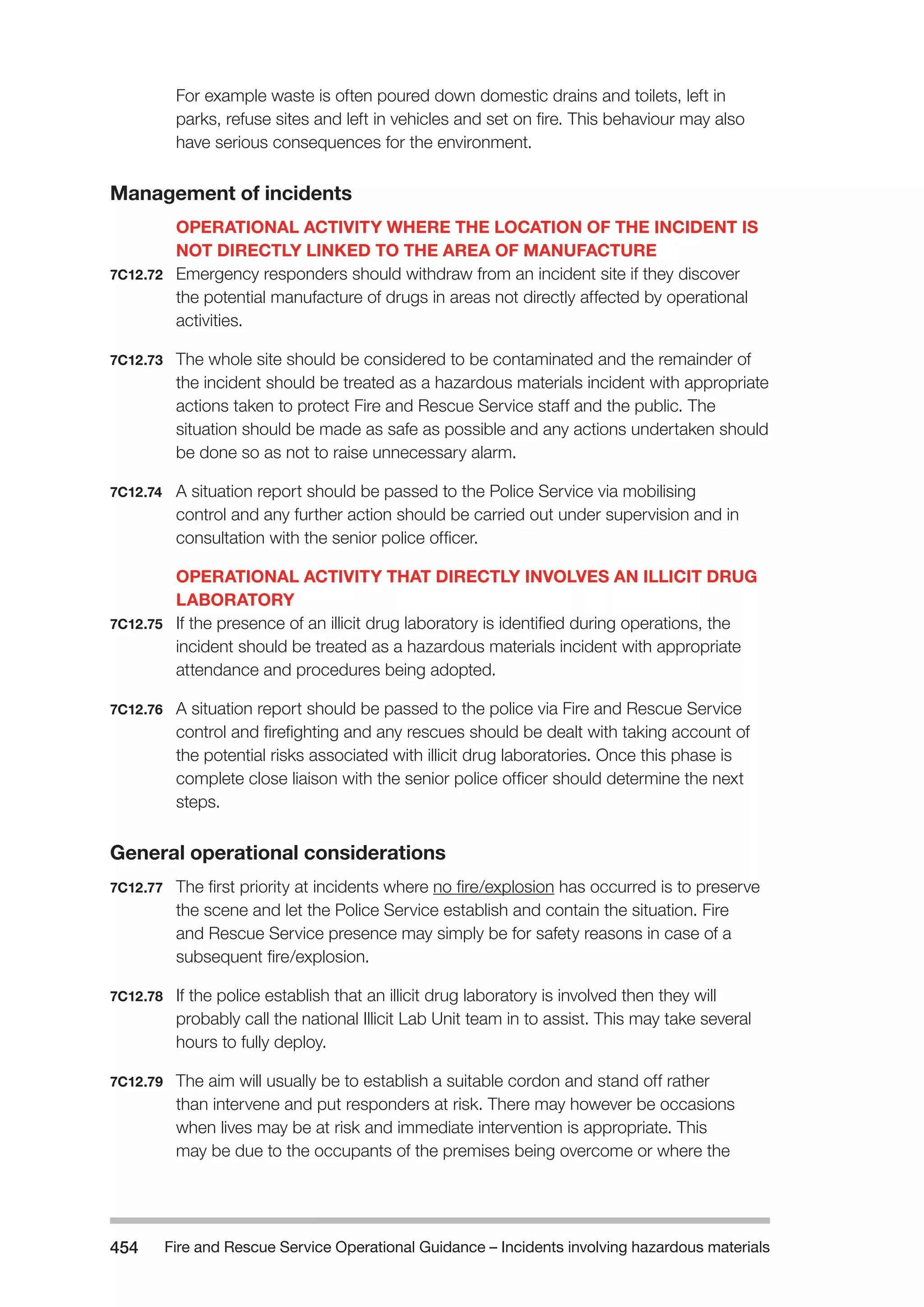 Fire and Rescue Service Operational Guidance – Incidents 454 involving hazardous materials 
For example waste is often poured down domestic drains and toilets, left in 
parks, refuse sites and left in vehicles and set on fire. This behaviour may also 
have serious consequences for the environment. 
Management of incidents 
OPERATIONAL ACTIVITY WHERE THE LOCATION OF THE INCIDENT IS 
NOT DIRECTLY LINKED TO THE AREA OF MANUFACTURE 
7C12.72 Emergency responders should withdraw from an incident site if they discover 
the potential manufacture of drugs in areas not directly affected by operational 
activities. 
7C12.73 The whole site should be considered to be contaminated and the remainder of 
the incident should be treated as a hazardous materials incident with appropriate 
actions taken to protect Fire and Rescue Service staff and the public. The 
situation should be made as safe as possible and any actions undertaken should 
be done so as not to raise unnecessary alarm. 
7C12.74 A situation report should be passed to the Police Service via mobilising 
control and any further action should be carried out under supervision and in 
consultation with the senior police officer. 
OPERATIONAL ACTIVITY THAT DIRECTLY INVOLVES AN ILLICIT DRUG 
LABORATORY 
7C12.75 If the presence of an illicit drug laboratory is identified during operations, the 
incident should be treated as a hazardous materials incident with appropriate 
attendance and procedures being adopted. 
7C12.76 A situation report should be passed to the police via Fire and Rescue Service 
control and firefighting and any rescues should be dealt with taking account of 
the potential risks associated with illicit drug laboratories. Once this phase is 
complete close liaison with the senior police officer should determine the next 
steps. 
General operational considerations 
7C12.77 The first priority at incidents where no fire/explosion has occurred is to preserve 
the scene and let the Police Service establish and contain the situation. Fire 
and Rescue Service presence may simply be for safety reasons in case of a 
subsequent fire/explosion. 
7C12.78 If the police establish that an illicit drug laboratory is involved then they will 
probably call the national Illicit Lab Unit team in to assist. This may take several 
hours to fully deploy. 
7C12.79 The aim will usually be to establish a suitable cordon and stand off rather 
than intervene and put responders at risk. There may however be occasions 
when lives may be at risk and immediate intervention is appropriate. This 
may be due to the occupants of the premises being overcome or where the 
 
