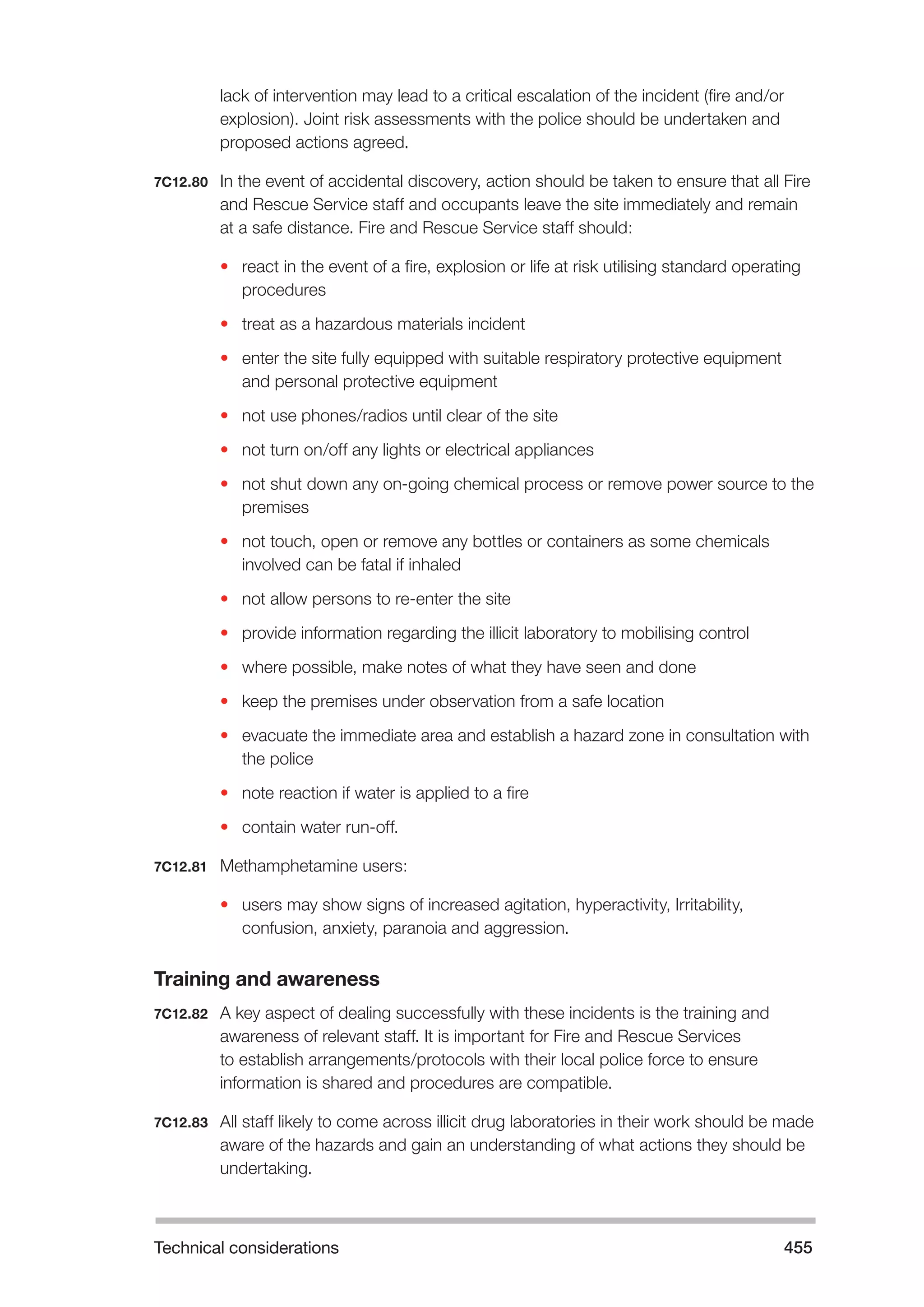 Technical considerations 455 
lack of intervention may lead to a critical escalation of the incident (fire and/or 
explosion). Joint risk assessments with the police should be undertaken and 
proposed actions agreed. 
7C12.80 In the event of accidental discovery, action should be taken to ensure that all Fire 
and Rescue Service staff and occupants leave the site immediately and remain 
at a safe distance. Fire and Rescue Service staff should: 
• react in the event of a fire, explosion or life at risk utilising standard operating 
procedures 
• treat as a hazardous materials incident 
• enter the site fully equipped with suitable respiratory protective equipment 
and personal protective equipment 
• not use phones/radios until clear of the site 
• not turn on/off any lights or electrical appliances 
• not shut down any on-going chemical process or remove power source to the 
premises 
• not touch, open or remove any bottles or containers as some chemicals 
involved can be fatal if inhaled 
• not allow persons to re-enter the site 
• provide information regarding the illicit laboratory to mobilising control 
• where possible, make notes of what they have seen and done 
• keep the premises under observation from a safe location 
• evacuate the immediate area and establish a hazard zone in consultation with 
the police 
• note reaction if water is applied to a fire 
• contain water run-off. 
7C12.81 Methamphetamine users: 
• users may show signs of increased agitation, hyperactivity, Irritability, 
confusion, anxiety, paranoia and aggression. 
Training and awareness 
7C12.82 A key aspect of dealing successfully with these incidents is the training and 
awareness of relevant staff. It is important for Fire and Rescue Services 
to establish arrangements/protocols with their local police force to ensure 
information is shared and procedures are compatible. 
7C12.83 All staff likely to come across illicit drug laboratories in their work should be made 
aware of the hazards and gain an understanding of what actions they should be 
undertaking. 
 