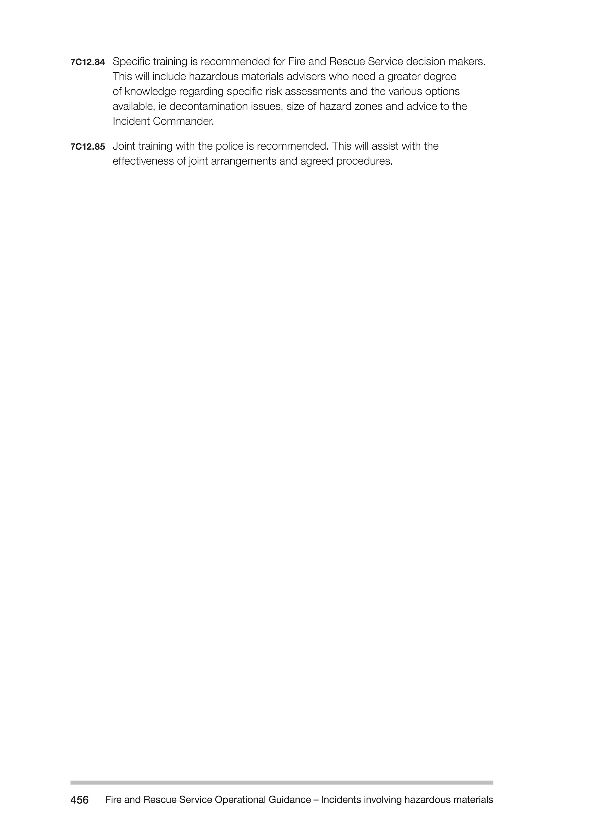 Fire and Rescue Service Operational Guidance – Incidents 456 involving hazardous materials 
7C12.84 Specific training is recommended for Fire and Rescue Service decision makers. 
This will include hazardous materials advisers who need a greater degree 
of knowledge regarding specific risk assessments and the various options 
available, ie decontamination issues, size of hazard zones and advice to the 
Incident Commander. 
7C12.85 Joint training with the police is recommended. This will assist with the 
effectiveness of joint arrangements and agreed procedures. 
 