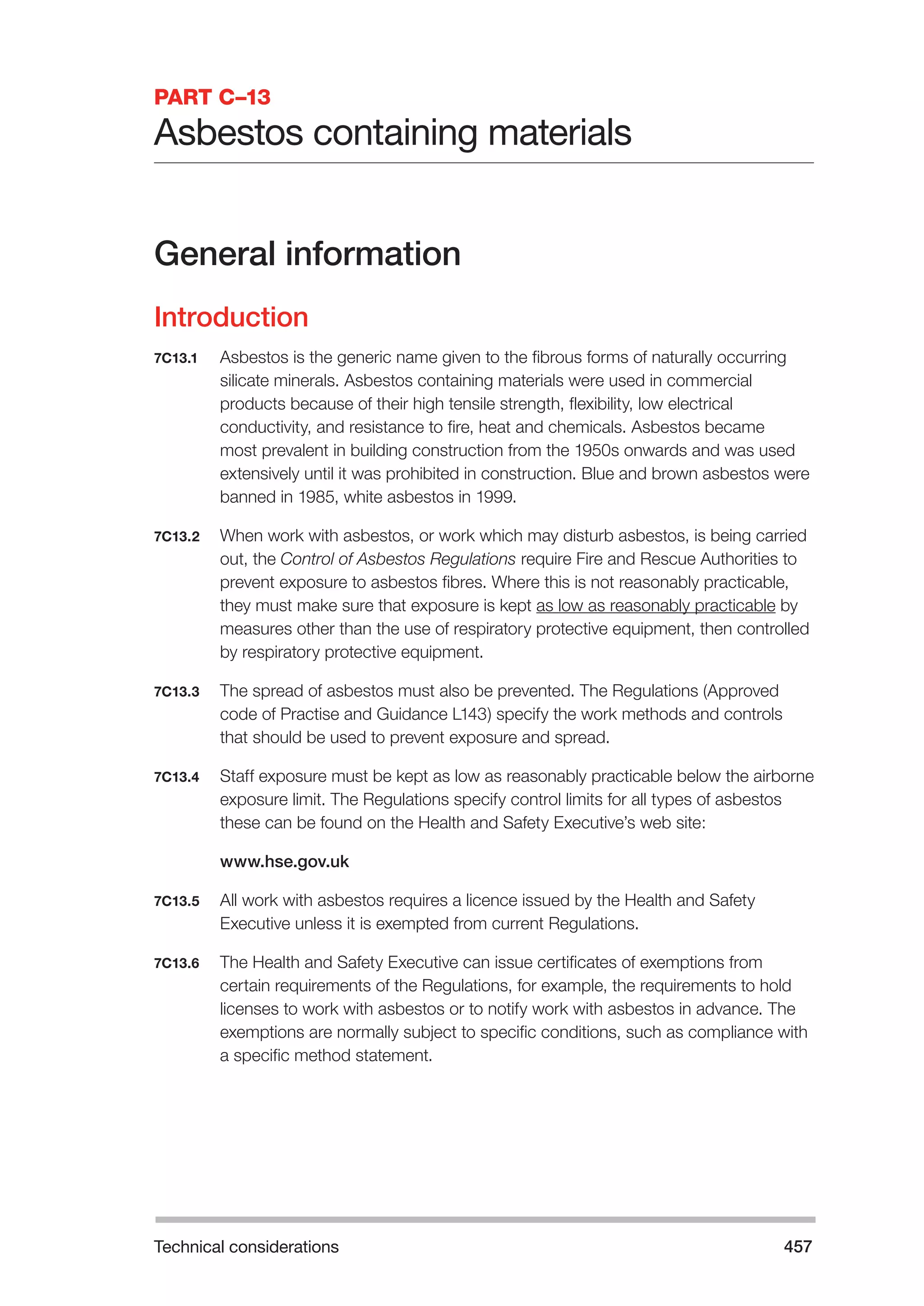 Technical considerations 457 
PART C–13 
Asbestos containing materials 
General information 
Introduction 
7C13.1 Asbestos is the generic name given to the fibrous forms of naturally occurring 
silicate minerals. Asbestos containing materials were used in commercial 
products because of their high tensile strength, flexibility, low electrical 
conductivity, and resistance to fire, heat and chemicals. Asbestos became 
most prevalent in building construction from the 1950s onwards and was used 
extensively until it was prohibited in construction. Blue and brown asbestos were 
banned in 1985, white asbestos in 1999. 
7C13.2 When work with asbestos, or work which may disturb asbestos, is being carried 
out, the Control of Asbestos Regulations require Fire and Rescue Authorities to 
prevent exposure to asbestos fibres. Where this is not reasonably practicable, 
they must make sure that exposure is kept as low as reasonably practicable by 
measures other than the use of respiratory protective equipment, then controlled 
by respiratory protective equipment. 
7C13.3 The spread of asbestos must also be prevented. The Regulations (Approved 
code of Practise and Guidance L143) specify the work methods and controls 
that should be used to prevent exposure and spread. 
7C13.4 Staff exposure must be kept as low as reasonably practicable below the airborne 
exposure limit. The Regulations specify control limits for all types of asbestos 
these can be found on the Health and Safety Executive’s web site: 
www.hse.gov.uk 
7C13.5 All work with asbestos requires a licence issued by the Health and Safety 
Executive unless it is exempted from current Regulations. 
7C13.6 The Health and Safety Executive can issue certificates of exemptions from 
certain requirements of the Regulations, for example, the requirements to hold 
licenses to work with asbestos or to notify work with asbestos in advance. The 
exemptions are normally subject to specific conditions, such as compliance with 
a specific method statement. 
 