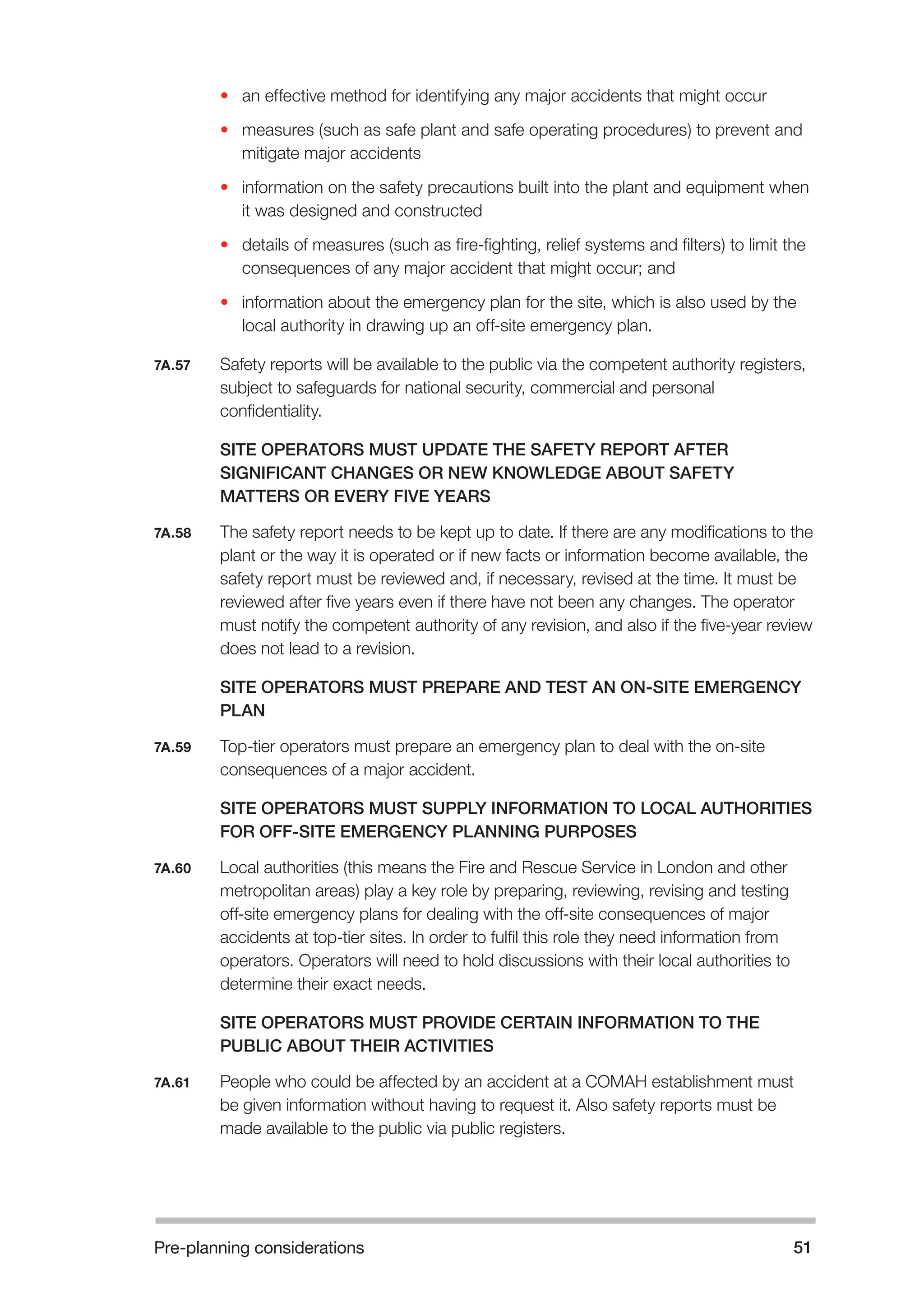 Pre-planning considerations 51 
• an effective method for identifying any major accidents that might occur 
• measures (such as safe plant and safe operating procedures) to prevent and 
mitigate major accidents 
• information on the safety precautions built into the plant and equipment when 
it was designed and constructed 
• details of measures (such as fire-fighting, relief systems and filters) to limit the 
consequences of any major accident that might occur; and 
• information about the emergency plan for the site, which is also used by the 
local authority in drawing up an off-site emergency plan. 
7A.57 Safety reports will be available to the public via the competent authority registers, 
subject to safeguards for national security, commercial and personal 
confidentiality. 
SITE OPERATORS MUST UPDATE THE SAFETY REPORT AFTER 
SIGNIFICANT CHANGES OR NEW KNOWLEDGE ABOUT SAFETY 
MATTERS OR EVERY FIVE YEARS 
7A.58 The safety report needs to be kept up to date. If there are any modifications to the 
plant or the way it is operated or if new facts or information become available, the 
safety report must be reviewed and, if necessary, revised at the time. It must be 
reviewed after five years even if there have not been any changes. The operator 
must notify the competent authority of any revision, and also if the five-year review 
does not lead to a revision. 
SITE OPERATORS MUST PREPARE AND TEST AN ON-SITE EMERGENCY 
PLAN 
7A.59 Top-tier operators must prepare an emergency plan to deal with the on-site 
consequences of a major accident. 
SITE OPERATORS MUST SUPPLY INFORMATION TO LOCAL AUTHORITIES 
FOR OFF-SITE EMERGENCY PLANNING PURPOSES 
7A.60 Local authorities (this means the Fire and Rescue Service in London and other 
metropolitan areas) play a key role by preparing, reviewing, revising and testing 
off-site emergency plans for dealing with the off-site consequences of major 
accidents at top-tier sites. In order to fulfil this role they need information from 
operators. Operators will need to hold discussions with their local authorities to 
determine their exact needs. 
SITE OPERATORS MUST PROVIDE CERTAIN INFORMATION TO THE 
PUBLIC ABOUT THEIR ACTIVITIES 
7A.61 People who could be affected by an accident at a COMAH establishment must 
be given information without having to request it. Also safety reports must be 
made available to the public via public registers. 
 