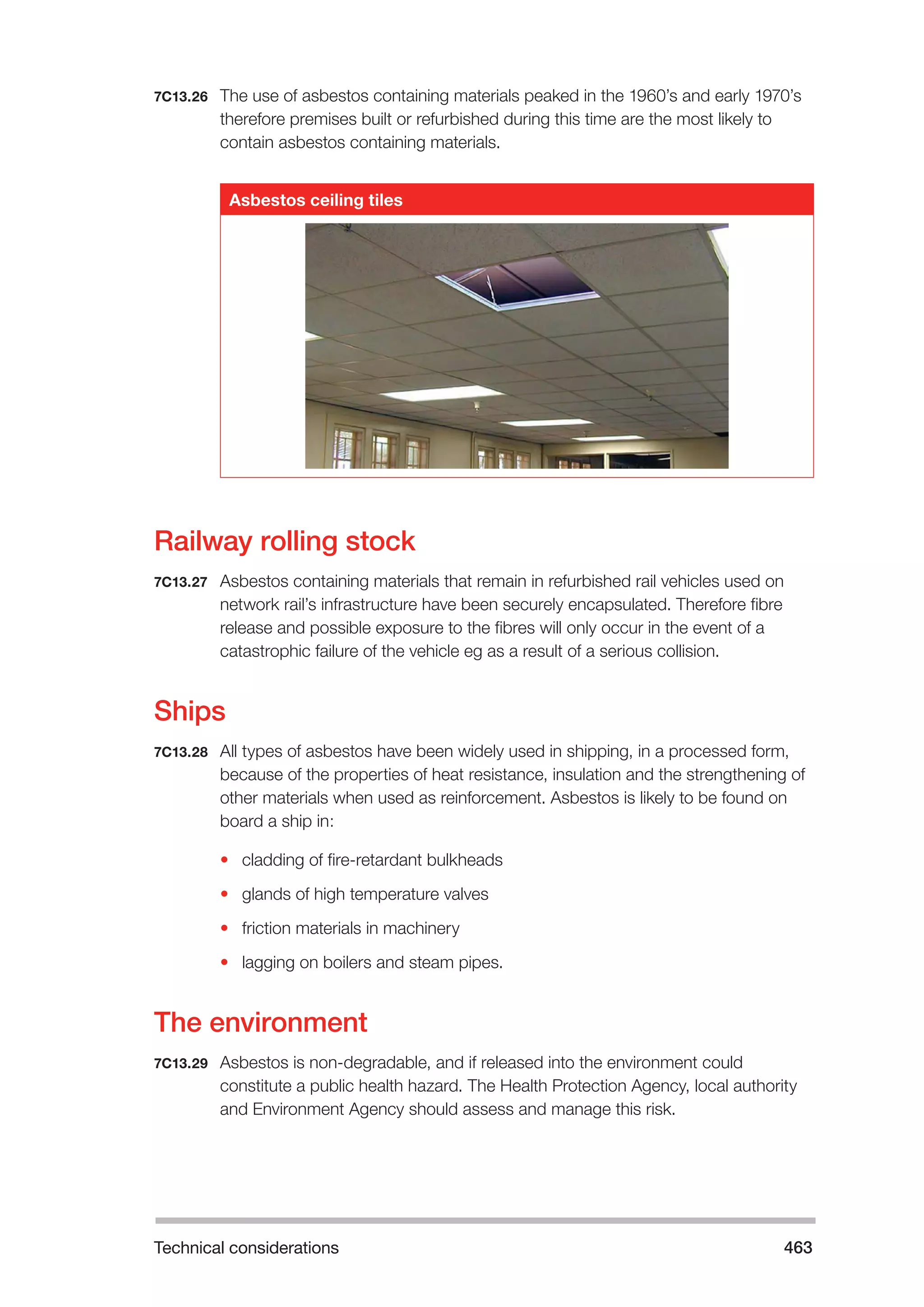 Technical considerations 463 
7C13.26 The use of asbestos containing materials peaked in the 1960’s and early 1970’s 
therefore premises built or refurbished during this time are the most likely to 
contain asbestos containing materials. 
Asbestos ceiling tiles 
Railway rolling stock 
7C13.27 Asbestos containing materials that remain in refurbished rail vehicles used on 
network rail’s infrastructure have been securely encapsulated. Therefore fibre 
release and possible exposure to the fibres will only occur in the event of a 
catastrophic failure of the vehicle eg as a result of a serious collision. 
Ships 
7C13.28 All types of asbestos have been widely used in shipping, in a processed form, 
because of the properties of heat resistance, insulation and the strengthening of 
other materials when used as reinforcement. Asbestos is likely to be found on 
board a ship in: 
• cladding of fire-retardant bulkheads 
• glands of high temperature valves 
• friction materials in machinery 
• lagging on boilers and steam pipes. 
The environment 
7C13.29 Asbestos is non-degradable, and if released into the environment could 
constitute a public health hazard. The Health Protection Agency, local authority 
and Environment Agency should assess and manage this risk. 
 