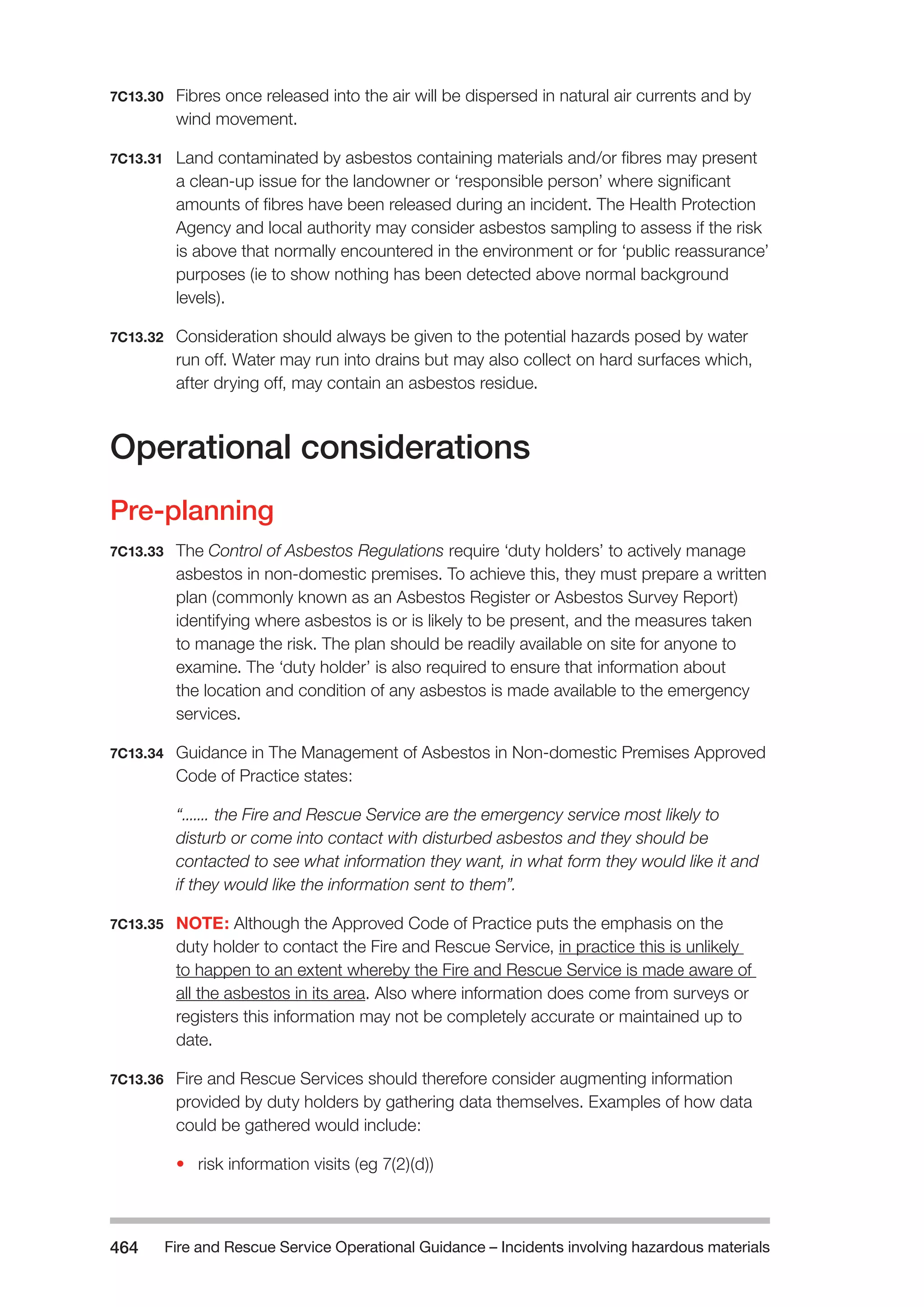 Fire and Rescue Service Operational Guidance – Incidents 464 involving hazardous materials 
7C13.30 Fibres once released into the air will be dispersed in natural air currents and by 
wind movement. 
7C13.31 Land contaminated by asbestos containing materials and/or fibres may present 
a clean-up issue for the landowner or ‘responsible person’ where significant 
amounts of fibres have been released during an incident. The Health Protection 
Agency and local authority may consider asbestos sampling to assess if the risk 
is above that normally encountered in the environment or for ‘public reassurance’ 
purposes (ie to show nothing has been detected above normal background 
levels). 
7C13.32 Consideration should always be given to the potential hazards posed by water 
run off. Water may run into drains but may also collect on hard surfaces which, 
after drying off, may contain an asbestos residue. 
Operational considerations 
Pre-planning 
7C13.33 The Control of Asbestos Regulations require ‘duty holders’ to actively manage 
asbestos in non-domestic premises. To achieve this, they must prepare a written 
plan (commonly known as an Asbestos Register or Asbestos Survey Report) 
identifying where asbestos is or is likely to be present, and the measures taken 
to manage the risk. The plan should be readily available on site for anyone to 
examine. The ‘duty holder’ is also required to ensure that information about 
the location and condition of any asbestos is made available to the emergency 
services. 
7C13.34 Guidance in The Management of Asbestos in Non-domestic Premises Approved 
Code of Practice states: 
“....... the Fire and Rescue Service are the emergency service most likely to 
disturb or come into contact with disturbed asbestos and they should be 
contacted to see what information they want, in what form they would like it and 
if they would like the information sent to them”. 
7C13.35 NOTE: Although the Approved Code of Practice puts the emphasis on the 
duty holder to contact the Fire and Rescue Service, in practice this is unlikely 
to happen to an extent whereby the Fire and Rescue Service is made aware of 
all the asbestos in its area. Also where information does come from surveys or 
registers this information may not be completely accurate or maintained up to 
date. 
7C13.36 Fire and Rescue Services should therefore consider augmenting information 
provided by duty holders by gathering data themselves. Examples of how data 
could be gathered would include: 
• risk information visits (eg 7(2)(d)) 
 