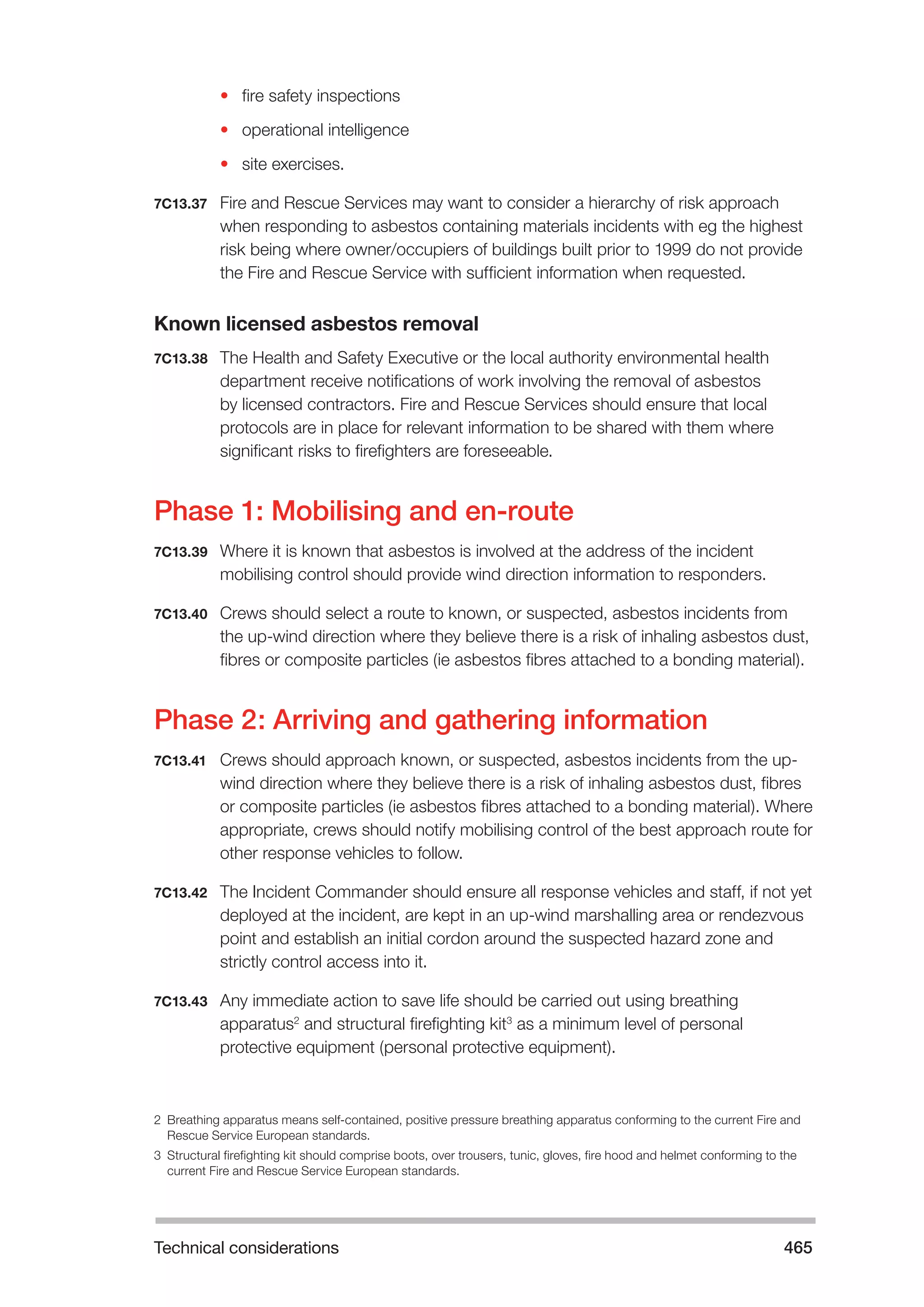 Technical considerations 465 
• fire safety inspections 
• operational intelligence 
• site exercises. 
7C13.37 Fire and Rescue Services may want to consider a hierarchy of risk approach 
when responding to asbestos containing materials incidents with eg the highest 
risk being where owner/occupiers of buildings built prior to 1999 do not provide 
the Fire and Rescue Service with sufficient information when requested. 
Known licensed asbestos removal 
7C13.38 The Health and Safety Executive or the local authority environmental health 
department receive notifications of work involving the removal of asbestos 
by licensed contractors. Fire and Rescue Services should ensure that local 
protocols are in place for relevant information to be shared with them where 
significant risks to firefighters are foreseeable. 
Phase 1: Mobilising and en-route 
7C13.39 Where it is known that asbestos is involved at the address of the incident 
mobilising control should provide wind direction information to responders. 
7C13.40 Crews should select a route to known, or suspected, asbestos incidents from 
the up-wind direction where they believe there is a risk of inhaling asbestos dust, 
fibres or composite particles (ie asbestos fibres attached to a bonding material). 
Phase 2: Arriving and gathering information 
7C13.41 Crews should approach known, or suspected, asbestos incidents from the up-wind 
direction where they believe there is a risk of inhaling asbestos dust, fibres 
or composite particles (ie asbestos fibres attached to a bonding material). Where 
appropriate, crews should notify mobilising control of the best approach route for 
other response vehicles to follow. 
7C13.42 The Incident Commander should ensure all response vehicles and staff, if not yet 
deployed at the incident, are kept in an up-wind marshalling area or rendezvous 
point and establish an initial cordon around the suspected hazard zone and 
strictly control access into it. 
7C13.43 Any immediate action to save life should be carried out using breathing 
apparatus2 and structural firefighting kit3 as a minimum level of personal 
protective equipment (personal protective equipment). 
2 Breathing apparatus means self-contained, positive pressure breathing apparatus conforming to the current Fire and 
Rescue Service European standards. 
3 Structural firefighting kit should comprise boots, over trousers, tunic, gloves, fire hood and helmet conforming to the 
current Fire and Rescue Service European standards. 
 