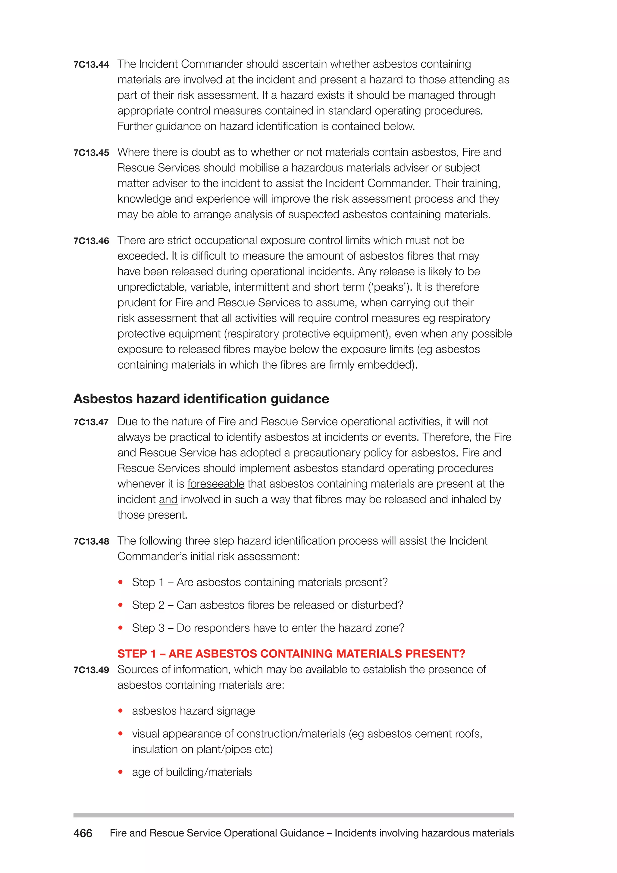 Fire and Rescue Service Operational Guidance – Incidents 466 involving hazardous materials 
7C13.44 The Incident Commander should ascertain whether asbestos containing 
materials are involved at the incident and present a hazard to those attending as 
part of their risk assessment. If a hazard exists it should be managed through 
appropriate control measures contained in standard operating procedures. 
Further guidance on hazard identification is contained below. 
7C13.45 Where there is doubt as to whether or not materials contain asbestos, Fire and 
Rescue Services should mobilise a hazardous materials adviser or subject 
matter adviser to the incident to assist the Incident Commander. Their training, 
knowledge and experience will improve the risk assessment process and they 
may be able to arrange analysis of suspected asbestos containing materials. 
7C13.46 There are strict occupational exposure control limits which must not be 
exceeded. It is difficult to measure the amount of asbestos fibres that may 
have been released during operational incidents. Any release is likely to be 
unpredictable, variable, intermittent and short term (‘peaks’). It is therefore 
prudent for Fire and Rescue Services to assume, when carrying out their 
risk assessment that all activities will require control measures eg respiratory 
protective equipment (respiratory protective equipment), even when any possible 
exposure to released fibres maybe below the exposure limits (eg asbestos 
containing materials in which the fibres are firmly embedded). 
Asbestos hazard identification guidance 
7C13.47 Due to the nature of Fire and Rescue Service operational activities, it will not 
always be practical to identify asbestos at incidents or events. Therefore, the Fire 
and Rescue Service has adopted a precautionary policy for asbestos. Fire and 
Rescue Services should implement asbestos standard operating procedures 
whenever it is foreseeable that asbestos containing materials are present at the 
incident and involved in such a way that fibres may be released and inhaled by 
those present. 
7C13.48 The following three step hazard identification process will assist the Incident 
Commander’s initial risk assessment: 
• Step 1 – Are asbestos containing materials present? 
• Step 2 – Can asbestos fibres be released or disturbed? 
• Step 3 – Do responders have to enter the hazard zone? 
STEP 1 – ARE ASBESTOS CONTAINING MATERIALS PRESENT? 
7C13.49 Sources of information, which may be available to establish the presence of 
asbestos containing materials are: 
• asbestos hazard signage 
• visual appearance of construction/materials (eg asbestos cement roofs, 
insulation on plant/pipes etc) 
• age of building/materials 
 