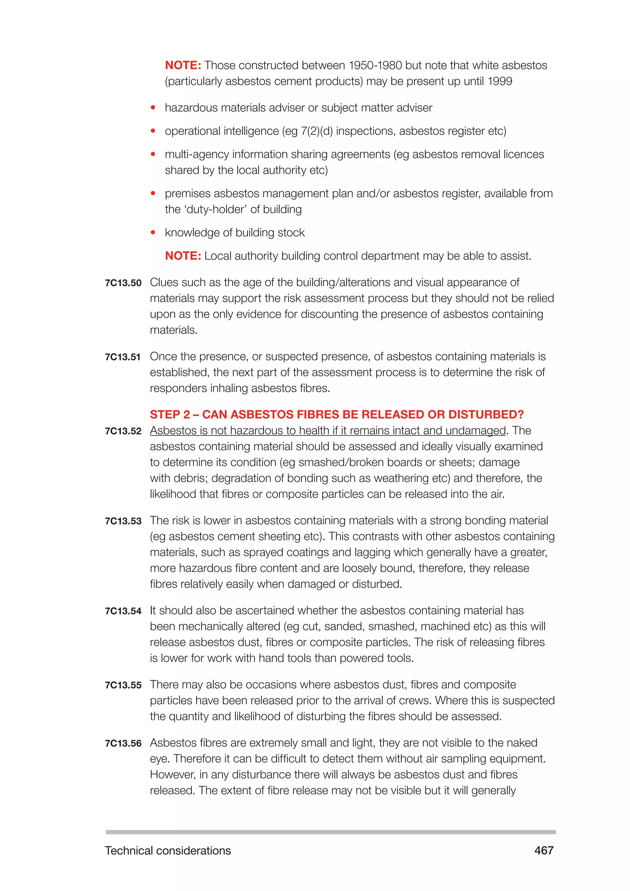 Technical considerations 467 
NOTE: Those constructed between 1950-1980 but note that white asbestos 
(particularly asbestos cement products) may be present up until 1999 
• hazardous materials adviser or subject matter adviser 
• operational intelligence (eg 7(2)(d) inspections, asbestos register etc) 
• multi-agency information sharing agreements (eg asbestos removal licences 
shared by the local authority etc) 
• premises asbestos management plan and/or asbestos register, available from 
the ‘duty-holder’ of building 
• knowledge of building stock 
NOTE: Local authority building control department may be able to assist. 
7C13.50 Clues such as the age of the building/alterations and visual appearance of 
materials may support the risk assessment process but they should not be relied 
upon as the only evidence for discounting the presence of asbestos containing 
materials. 
7C13.51 Once the presence, or suspected presence, of asbestos containing materials is 
established, the next part of the assessment process is to determine the risk of 
responders inhaling asbestos fibres. 
STEP 2 – CAN ASBESTOS FIBRES BE RELEASED OR DISTURBED? 
7C13.52 Asbestos is not hazardous to health if it remains intact and undamaged. The 
asbestos containing material should be assessed and ideally visually examined 
to determine its condition (eg smashed/broken boards or sheets; damage 
with debris; degradation of bonding such as weathering etc) and therefore, the 
likelihood that fibres or composite particles can be released into the air. 
7C13.53 The risk is lower in asbestos containing materials with a strong bonding material 
(eg asbestos cement sheeting etc). This contrasts with other asbestos containing 
materials, such as sprayed coatings and lagging which generally have a greater, 
more hazardous fibre content and are loosely bound, therefore, they release 
fibres relatively easily when damaged or disturbed. 
7C13.54 It should also be ascertained whether the asbestos containing material has 
been mechanically altered (eg cut, sanded, smashed, machined etc) as this will 
release asbestos dust, fibres or composite particles. The risk of releasing fibres 
is lower for work with hand tools than powered tools. 
7C13.55 There may also be occasions where asbestos dust, fibres and composite 
particles have been released prior to the arrival of crews. Where this is suspected 
the quantity and likelihood of disturbing the fibres should be assessed. 
7C13.56 Asbestos fibres are extremely small and light, they are not visible to the naked 
eye. Therefore it can be difficult to detect them without air sampling equipment. 
However, in any disturbance there will always be asbestos dust and fibres 
released. The extent of fibre release may not be visible but it will generally 
 