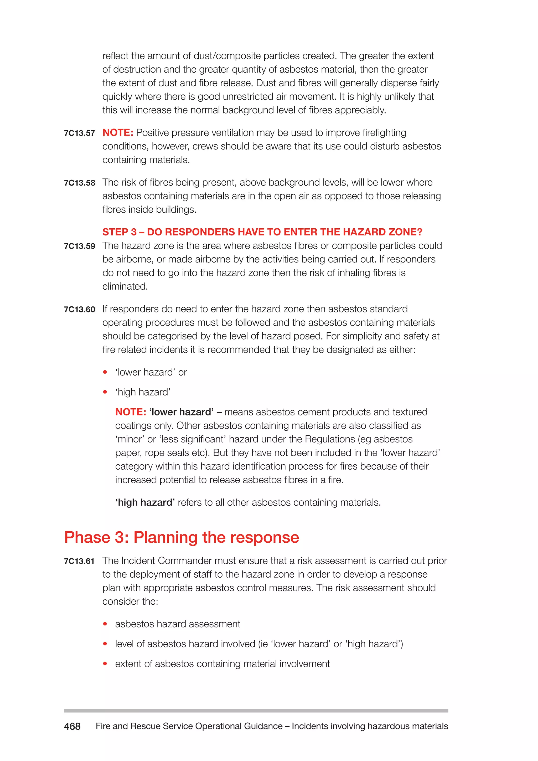 Fire and Rescue Service Operational Guidance – Incidents 468 involving hazardous materials 
reflect the amount of dust/composite particles created. The greater the extent 
of destruction and the greater quantity of asbestos material, then the greater 
the extent of dust and fibre release. Dust and fibres will generally disperse fairly 
quickly where there is good unrestricted air movement. It is highly unlikely that 
this will increase the normal background level of fibres appreciably. 
7C13.57 NOTE: Positive pressure ventilation may be used to improve firefighting 
conditions, however, crews should be aware that its use could disturb asbestos 
containing materials. 
7C13.58 The risk of fibres being present, above background levels, will be lower where 
asbestos containing materials are in the open air as opposed to those releasing 
fibres inside buildings. 
STEP 3 – DO RESPONDERS HAVE TO ENTER THE HAZARD ZONE? 
7C13.59 The hazard zone is the area where asbestos fibres or composite particles could 
be airborne, or made airborne by the activities being carried out. If responders 
do not need to go into the hazard zone then the risk of inhaling fibres is 
eliminated. 
7C13.60 If responders do need to enter the hazard zone then asbestos standard 
operating procedures must be followed and the asbestos containing materials 
should be categorised by the level of hazard posed. For simplicity and safety at 
fire related incidents it is recommended that they be designated as either: 
• ‘lower hazard’ or 
• ‘high hazard’ 
NOTE: ‘lower hazard’ – means asbestos cement products and textured 
coatings only. Other asbestos containing materials are also classified as 
‘minor’ or ‘less significant’ hazard under the Regulations (eg asbestos 
paper, rope seals etc). But they have not been included in the ‘lower hazard’ 
category within this hazard identification process for fires because of their 
increased potential to release asbestos fibres in a fire. 
‘high hazard’ refers to all other asbestos containing materials. 
Phase 3: Planning the response 
7C13.61 The Incident Commander must ensure that a risk assessment is carried out prior 
to the deployment of staff to the hazard zone in order to develop a response 
plan with appropriate asbestos control measures. The risk assessment should 
consider the: 
• asbestos hazard assessment 
• level of asbestos hazard involved (ie ‘lower hazard’ or ‘high hazard’) 
• extent of asbestos containing material involvement 
 