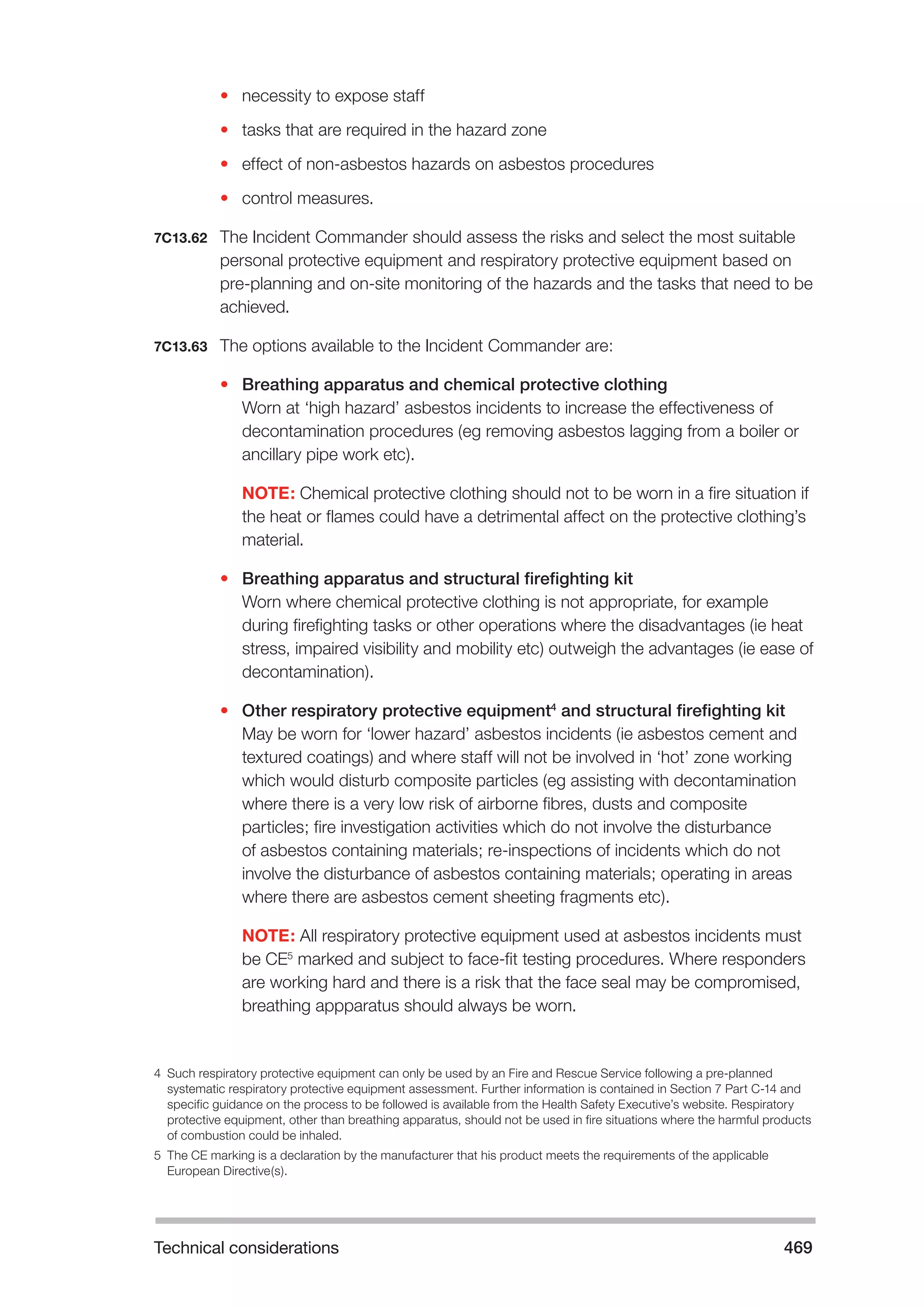 Technical considerations 469 
• necessity to expose staff 
• tasks that are required in the hazard zone 
• effect of non-asbestos hazards on asbestos procedures 
• control measures. 
7C13.62 The Incident Commander should assess the risks and select the most suitable 
personal protective equipment and respiratory protective equipment based on 
pre-planning and on-site monitoring of the hazards and the tasks that need to be 
achieved. 
7C13.63 The options available to the Incident Commander are: 
• Breathing apparatus and chemical protective clothing 
Worn at ‘high hazard’ asbestos incidents to increase the effectiveness of 
decontamination procedures (eg removing asbestos lagging from a boiler or 
ancillary pipe work etc). 
NOTE: Chemical protective clothing should not to be worn in a fire situation if 
the heat or flames could have a detrimental affect on the protective clothing’s 
material. 
• Breathing apparatus and structural firefighting kit 
Worn where chemical protective clothing is not appropriate, for example 
during firefighting tasks or other operations where the disadvantages (ie heat 
stress, impaired visibility and mobility etc) outweigh the advantages (ie ease of 
decontamination). 
• Other respiratory protective equipment4 and structural firefighting kit 
May be worn for ‘lower hazard’ asbestos incidents (ie asbestos cement and 
textured coatings) and where staff will not be involved in ‘hot’ zone working 
which would disturb composite particles (eg assisting with decontamination 
where there is a very low risk of airborne fibres, dusts and composite 
particles; fire investigation activities which do not involve the disturbance 
of asbestos containing materials; re-inspections of incidents which do not 
involve the disturbance of asbestos containing materials; operating in areas 
where there are asbestos cement sheeting fragments etc). 
NOTE: All respiratory protective equipment used at asbestos incidents must 
be CE5 marked and subject to face-fit testing procedures. Where responders 
are working hard and there is a risk that the face seal may be compromised, 
breathing appparatus should always be worn. 
4 Such respiratory protective equipment can only be used by an Fire and Rescue Service following a pre-planned 
systematic respiratory protective equipment assessment. Further information is contained in Section 7 Part C-14 and 
specific guidance on the process to be followed is available from the Health Safety Executive’s website. Respiratory 
protective equipment, other than breathing apparatus, should not be used in fire situations where the harmful products 
of combustion could be inhaled. 
5 The CE marking is a declaration by the manufacturer that his product meets the requirements of the applicable 
European Directive(s). 
 