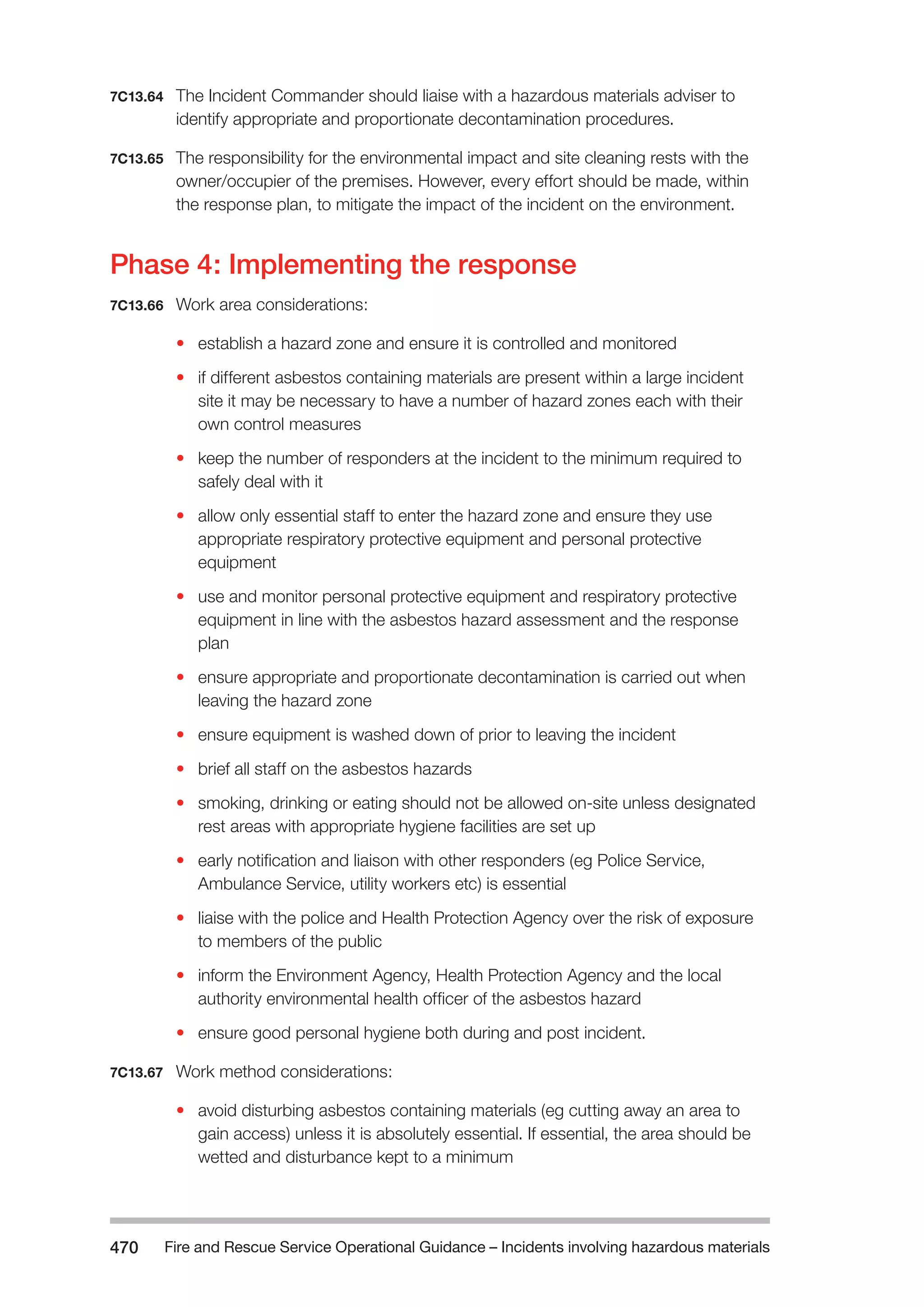 Fire and Rescue Service Operational Guidance – Incidents 470 involving hazardous materials 
7C13.64 The Incident Commander should liaise with a hazardous materials adviser to 
identify appropriate and proportionate decontamination procedures. 
7C13.65 The responsibility for the environmental impact and site cleaning rests with the 
owner/occupier of the premises. However, every effort should be made, within 
the response plan, to mitigate the impact of the incident on the environment. 
Phase 4: Implementing the response 
7C13.66 Work area considerations: 
• establish a hazard zone and ensure it is controlled and monitored 
• if different asbestos containing materials are present within a large incident 
site it may be necessary to have a number of hazard zones each with their 
own control measures 
• keep the number of responders at the incident to the minimum required to 
safely deal with it 
• allow only essential staff to enter the hazard zone and ensure they use 
appropriate respiratory protective equipment and personal protective 
equipment 
• use and monitor personal protective equipment and respiratory protective 
equipment in line with the asbestos hazard assessment and the response 
plan 
• ensure appropriate and proportionate decontamination is carried out when 
leaving the hazard zone 
• ensure equipment is washed down of prior to leaving the incident 
• brief all staff on the asbestos hazards 
• smoking, drinking or eating should not be allowed on-site unless designated 
rest areas with appropriate hygiene facilities are set up 
• early notification and liaison with other responders (eg Police Service, 
Ambulance Service, utility workers etc) is essential 
• liaise with the police and Health Protection Agency over the risk of exposure 
to members of the public 
• inform the Environment Agency, Health Protection Agency and the local 
authority environmental health officer of the asbestos hazard 
• ensure good personal hygiene both during and post incident. 
7C13.67 Work method considerations: 
• avoid disturbing asbestos containing materials (eg cutting away an area to 
gain access) unless it is absolutely essential. If essential, the area should be 
wetted and disturbance kept to a minimum 
 