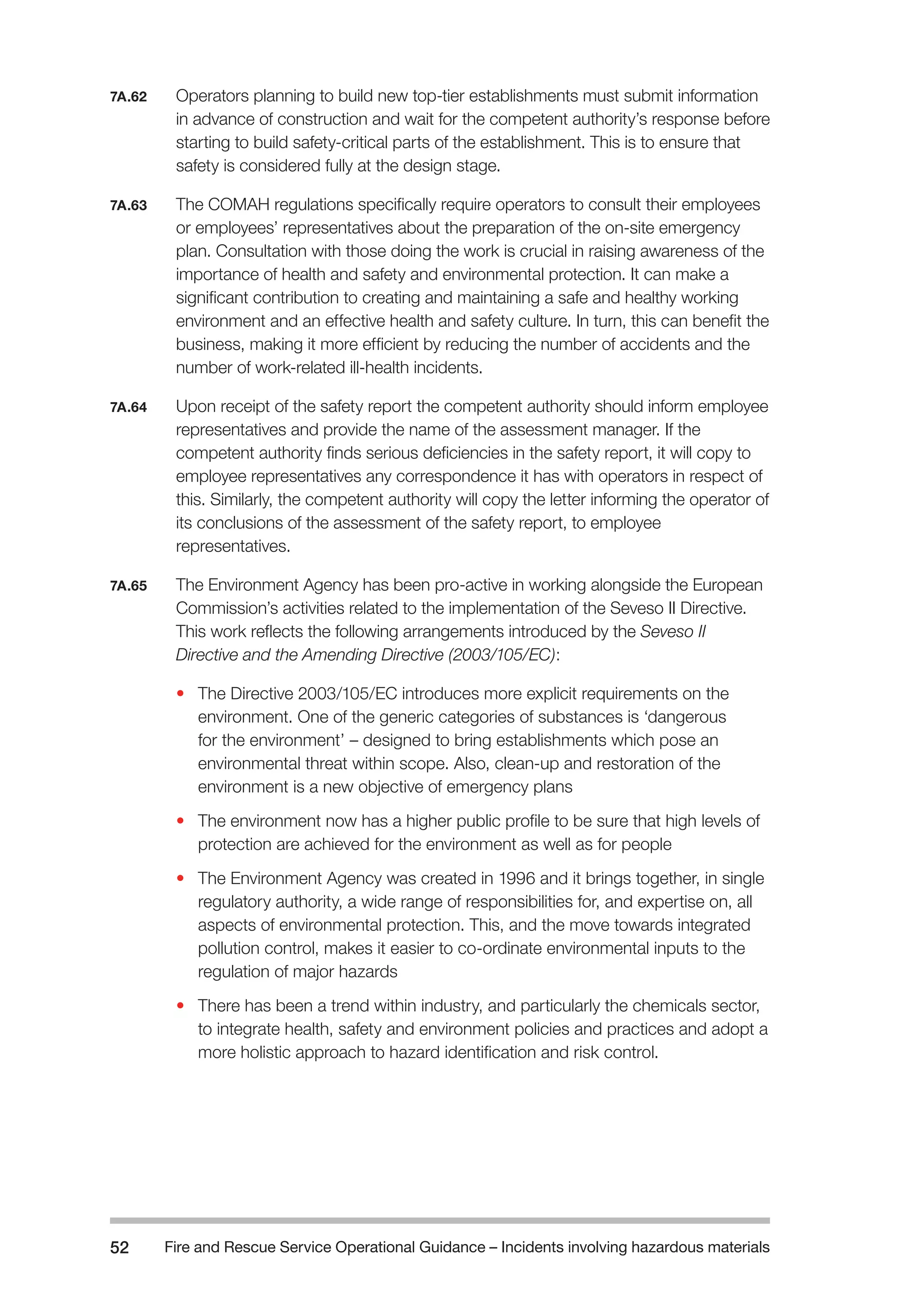 Fire and Rescue Service Operational Guidance – Incidents 52 involving hazardous materials 
7A.62 Operators planning to build new top-tier establishments must submit information 
in advance of construction and wait for the competent authority’s response before 
starting to build safety-critical parts of the establishment. This is to ensure that 
safety is considered fully at the design stage. 
7A.63 The COMAH regulations specifically require operators to consult their employees 
or employees’ representatives about the preparation of the on-site emergency 
plan. Consultation with those doing the work is crucial in raising awareness of the 
importance of health and safety and environmental protection. It can make a 
significant contribution to creating and maintaining a safe and healthy working 
environment and an effective health and safety culture. In turn, this can benefit the 
business, making it more efficient by reducing the number of accidents and the 
number of work-related ill-health incidents. 
7A.64 Upon receipt of the safety report the competent authority should inform employee 
representatives and provide the name of the assessment manager. If the 
competent authority finds serious deficiencies in the safety report, it will copy to 
employee representatives any correspondence it has with operators in respect of 
this. Similarly, the competent authority will copy the letter informing the operator of 
its conclusions of the assessment of the safety report, to employee 
representatives. 
7A.65 The Environment Agency has been pro-active in working alongside the European 
Commission’s activities related to the implementation of the Seveso II Directive. 
This work reflects the following arrangements introduced by the Seveso II 
Directive and the Amending Directive (2003/105/EC): 
• The Directive 2003/105/EC introduces more explicit requirements on the 
environment. One of the generic categories of substances is ‘dangerous 
for the environment’ – designed to bring establishments which pose an 
environmental threat within scope. Also, clean-up and restoration of the 
environment is a new objective of emergency plans 
• The environment now has a higher public profile to be sure that high levels of 
protection are achieved for the environment as well as for people 
• The Environment Agency was created in 1996 and it brings together, in single 
regulatory authority, a wide range of responsibilities for, and expertise on, all 
aspects of environmental protection. This, and the move towards integrated 
pollution control, makes it easier to co-ordinate environmental inputs to the 
regulation of major hazards 
• There has been a trend within industry, and particularly the chemicals sector, 
to integrate health, safety and environment policies and practices and adopt a 
more holistic approach to hazard identification and risk control. 
 
