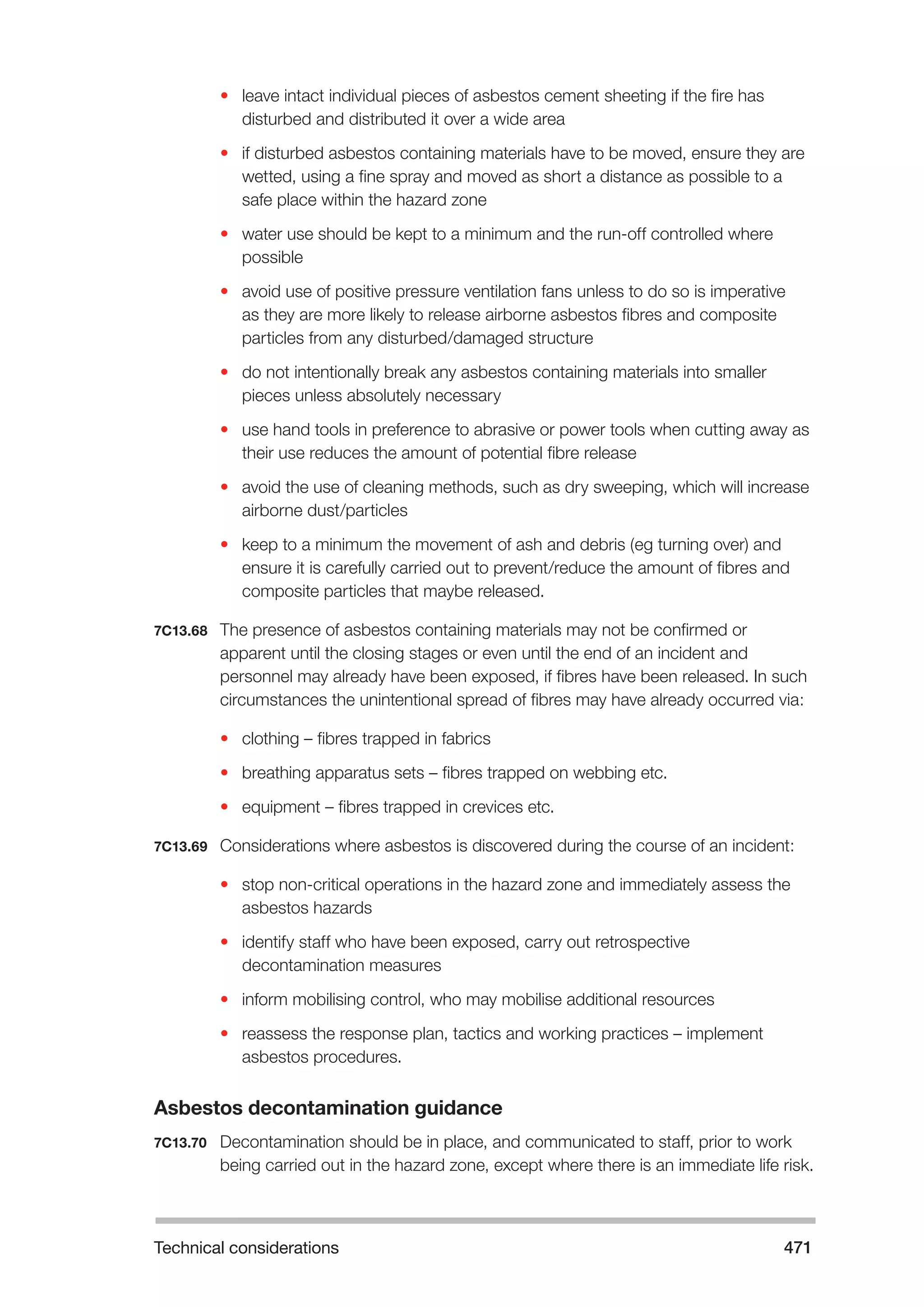 Technical considerations 471 
• leave intact individual pieces of asbestos cement sheeting if the fire has 
disturbed and distributed it over a wide area 
• if disturbed asbestos containing materials have to be moved, ensure they are 
wetted, using a fine spray and moved as short a distance as possible to a 
safe place within the hazard zone 
• water use should be kept to a minimum and the run-off controlled where 
possible 
• avoid use of positive pressure ventilation fans unless to do so is imperative 
as they are more likely to release airborne asbestos fibres and composite 
particles from any disturbed/damaged structure 
• do not intentionally break any asbestos containing materials into smaller 
pieces unless absolutely necessary 
• use hand tools in preference to abrasive or power tools when cutting away as 
their use reduces the amount of potential fibre release 
• avoid the use of cleaning methods, such as dry sweeping, which will increase 
airborne dust/particles 
• keep to a minimum the movement of ash and debris (eg turning over) and 
ensure it is carefully carried out to prevent/reduce the amount of fibres and 
composite particles that maybe released. 
7C13.68 The presence of asbestos containing materials may not be confirmed or 
apparent until the closing stages or even until the end of an incident and 
personnel may already have been exposed, if fibres have been released. In such 
circumstances the unintentional spread of fibres may have already occurred via: 
• clothing – fibres trapped in fabrics 
• breathing apparatus sets – fibres trapped on webbing etc. 
• equipment – fibres trapped in crevices etc. 
7C13.69 Considerations where asbestos is discovered during the course of an incident: 
• stop non-critical operations in the hazard zone and immediately assess the 
asbestos hazards 
• identify staff who have been exposed, carry out retrospective 
decontamination measures 
• inform mobilising control, who may mobilise additional resources 
• reassess the response plan, tactics and working practices – implement 
asbestos procedures. 
Asbestos decontamination guidance 
7C13.70 Decontamination should be in place, and communicated to staff, prior to work 
being carried out in the hazard zone, except where there is an immediate life risk. 
 