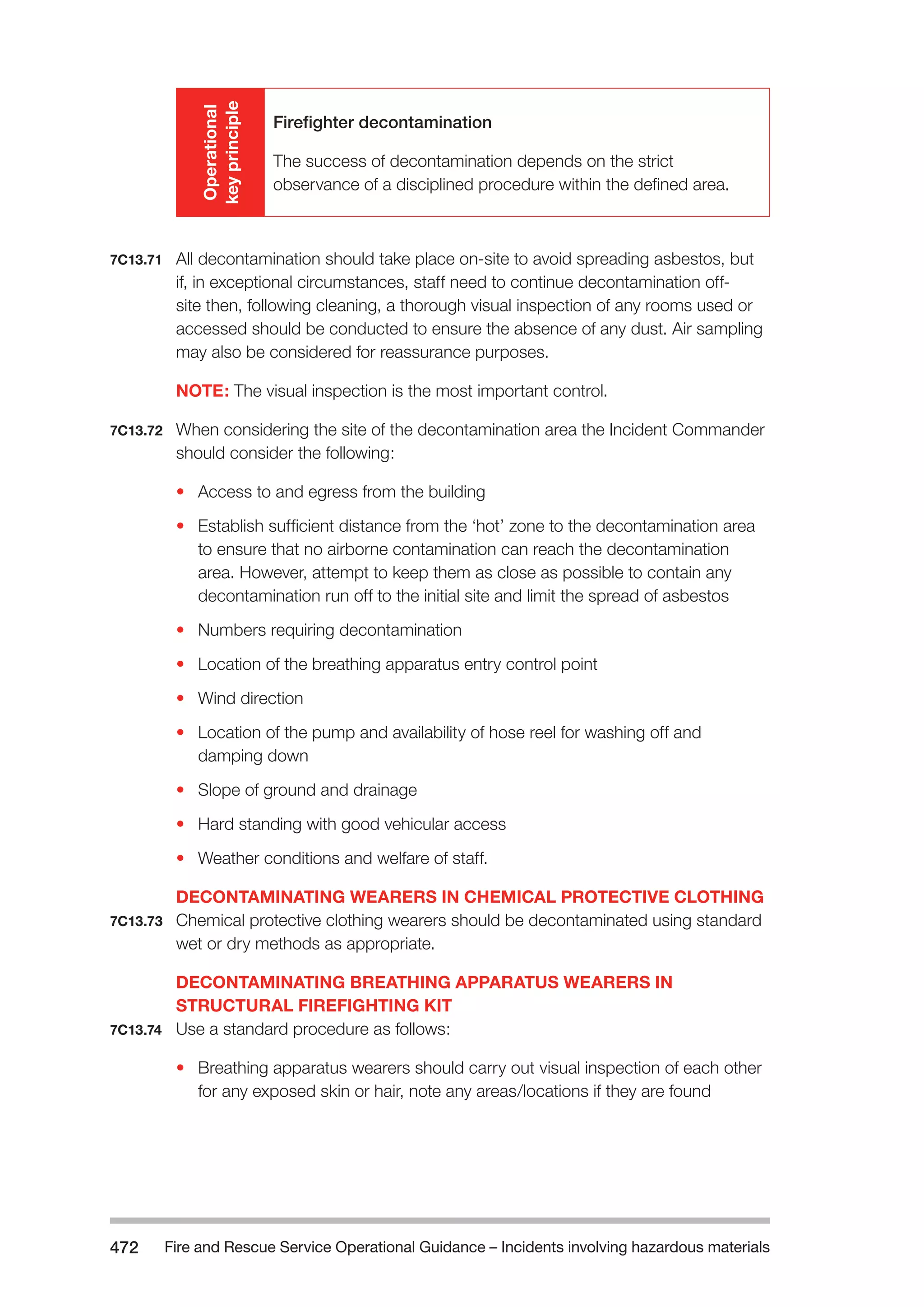Fire and Rescue Service Operational Guidance – Incidents 472 involving hazardous materials 
Operational 
key principle 
Firefighter decontamination 
The success of decontamination depends on the strict 
observance of a disciplined procedure within the defined area. 
7C13.71 All decontamination should take place on-site to avoid spreading asbestos, but 
if, in exceptional circumstances, staff need to continue decontamination off-site 
then, following cleaning, a thorough visual inspection of any rooms used or 
accessed should be conducted to ensure the absence of any dust. Air sampling 
may also be considered for reassurance purposes. 
NOTE: The visual inspection is the most important control. 
7C13.72 When considering the site of the decontamination area the Incident Commander 
should consider the following: 
• Access to and egress from the building 
• Establish sufficient distance from the ‘hot’ zone to the decontamination area 
to ensure that no airborne contamination can reach the decontamination 
area. However, attempt to keep them as close as possible to contain any 
decontamination run off to the initial site and limit the spread of asbestos 
• Numbers requiring decontamination 
• Location of the breathing apparatus entry control point 
• Wind direction 
• Location of the pump and availability of hose reel for washing off and 
damping down 
• Slope of ground and drainage 
• Hard standing with good vehicular access 
• Weather conditions and welfare of staff. 
DECONTAMINATING WEARERS IN CHEMICAL PROTECTIVE CLOTHING 
7C13.73 Chemical protective clothing wearers should be decontaminated using standard 
wet or dry methods as appropriate. 
DECONTAMINATING BREATHING APPARATUS WEARERS IN 
STRUCTURAL FIREFIGHTING KIT 
7C13.74 Use a standard procedure as follows: 
• Breathing apparatus wearers should carry out visual inspection of each other 
for any exposed skin or hair, note any areas/locations if they are found 
 