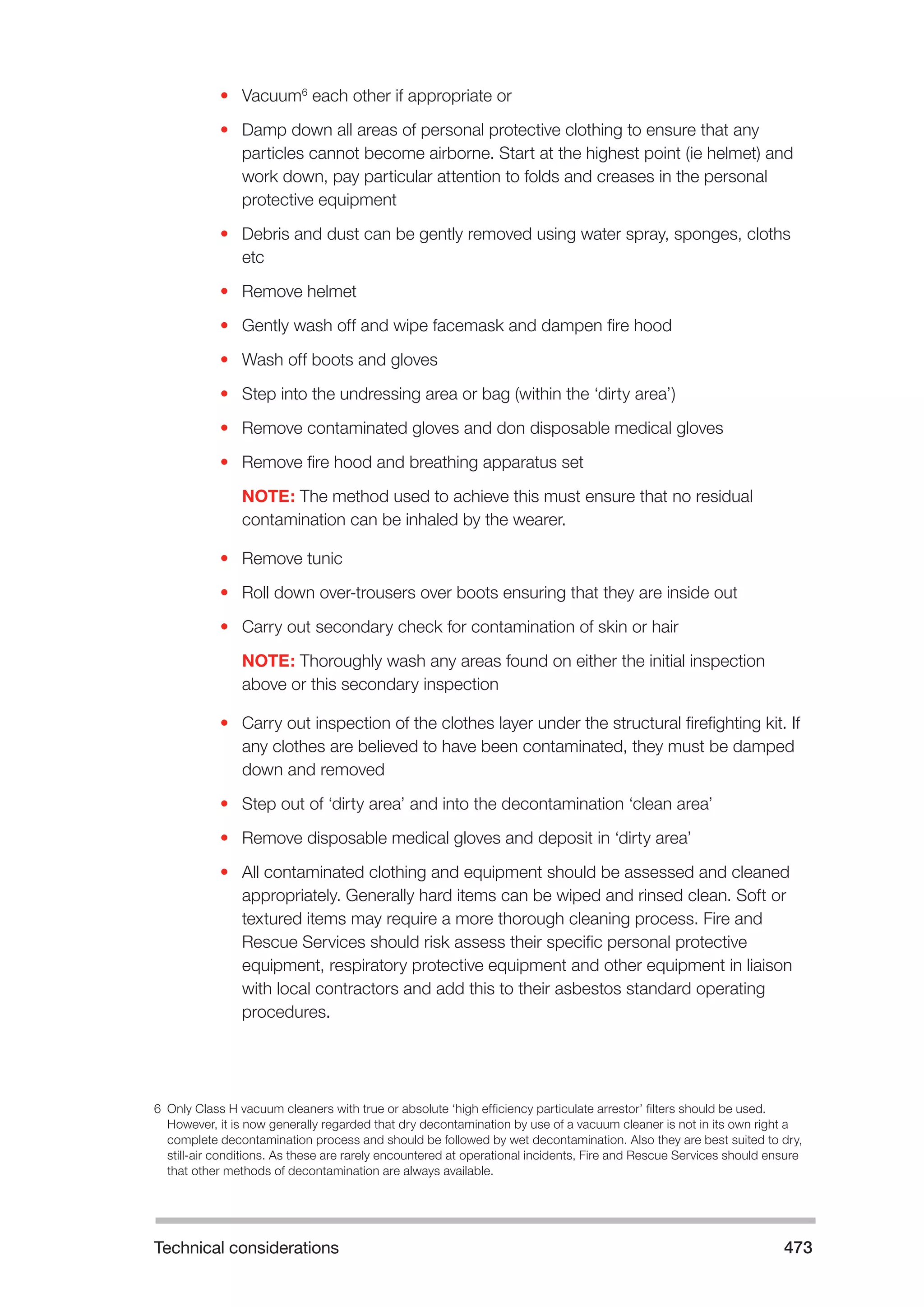 Technical considerations 473 
• Vacuum6 each other if appropriate or 
• Damp down all areas of personal protective clothing to ensure that any 
particles cannot become airborne. Start at the highest point (ie helmet) and 
work down, pay particular attention to folds and creases in the personal 
protective equipment 
• Debris and dust can be gently removed using water spray, sponges, cloths 
etc 
• Remove helmet 
• Gently wash off and wipe facemask and dampen fire hood 
• Wash off boots and gloves 
• Step into the undressing area or bag (within the ‘dirty area’) 
• Remove contaminated gloves and don disposable medical gloves 
• Remove fire hood and breathing apparatus set 
NOTE: The method used to achieve this must ensure that no residual 
contamination can be inhaled by the wearer. 
• Remove tunic 
• Roll down over-trousers over boots ensuring that they are inside out 
• Carry out secondary check for contamination of skin or hair 
NOTE: Thoroughly wash any areas found on either the initial inspection 
above or this secondary inspection 
• Carry out inspection of the clothes layer under the structural firefighting kit. If 
any clothes are believed to have been contaminated, they must be damped 
down and removed 
• Step out of ‘dirty area’ and into the decontamination ‘clean area’ 
• Remove disposable medical gloves and deposit in ‘dirty area’ 
• All contaminated clothing and equipment should be assessed and cleaned 
appropriately. Generally hard items can be wiped and rinsed clean. Soft or 
textured items may require a more thorough cleaning process. Fire and 
Rescue Services should risk assess their specific personal protective 
equipment, respiratory protective equipment and other equipment in liaison 
with local contractors and add this to their asbestos standard operating 
procedures. 
6 Only Class H vacuum cleaners with true or absolute ‘high efficiency particulate arrestor’ filters should be used. 
However, it is now generally regarded that dry decontamination by use of a vacuum cleaner is not in its own right a 
complete decontamination process and should be followed by wet decontamination. Also they are best suited to dry, 
still-air conditions. As these are rarely encountered at operational incidents, Fire and Rescue Services should ensure 
that other methods of decontamination are always available. 
 