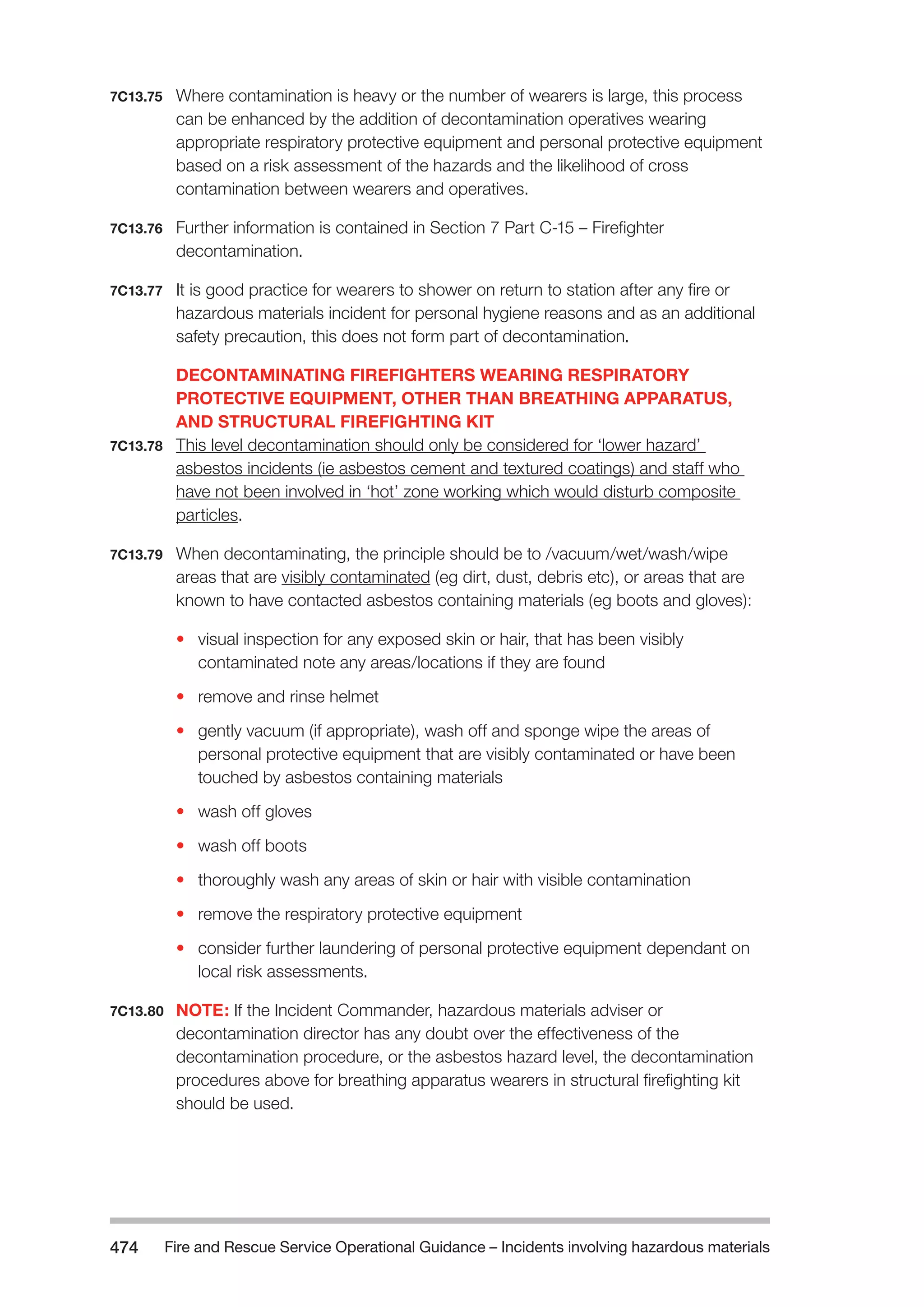 Fire and Rescue Service Operational Guidance – Incidents 474 involving hazardous materials 
7C13.75 Where contamination is heavy or the number of wearers is large, this process 
can be enhanced by the addition of decontamination operatives wearing 
appropriate respiratory protective equipment and personal protective equipment 
based on a risk assessment of the hazards and the likelihood of cross 
contamination between wearers and operatives. 
7C13.76 Further information is contained in Section 7 Part C-15 – Firefighter 
decontamination. 
7C13.77 It is good practice for wearers to shower on return to station after any fire or 
hazardous materials incident for personal hygiene reasons and as an additional 
safety precaution, this does not form part of decontamination. 
DECONTAMINATING FIREFIGHTERS WEARING RESPIRATORY 
PROTECTIVE EQUIPMENT, OTHER THAN BREATHING APPARATUS, 
AND STRUCTURAL FIREFIGHTING KIT 
7C13.78 This level decontamination should only be considered for ‘lower hazard’ 
asbestos incidents (ie asbestos cement and textured coatings) and staff who 
have not been involved in ‘hot’ zone working which would disturb composite 
particles. 
7C13.79 When decontaminating, the principle should be to /vacuum/wet/wash/wipe 
areas that are visibly contaminated (eg dirt, dust, debris etc), or areas that are 
known to have contacted asbestos containing materials (eg boots and gloves): 
• visual inspection for any exposed skin or hair, that has been visibly 
contaminated note any areas/locations if they are found 
• remove and rinse helmet 
• gently vacuum (if appropriate), wash off and sponge wipe the areas of 
personal protective equipment that are visibly contaminated or have been 
touched by asbestos containing materials 
• wash off gloves 
• wash off boots 
• thoroughly wash any areas of skin or hair with visible contamination 
• remove the respiratory protective equipment 
• consider further laundering of personal protective equipment dependant on 
local risk assessments. 
7C13.80 NOTE: If the Incident Commander, hazardous materials adviser or 
decontamination director has any doubt over the effectiveness of the 
decontamination procedure, or the asbestos hazard level, the decontamination 
procedures above for breathing apparatus wearers in structural firefighting kit 
should be used. 
 
