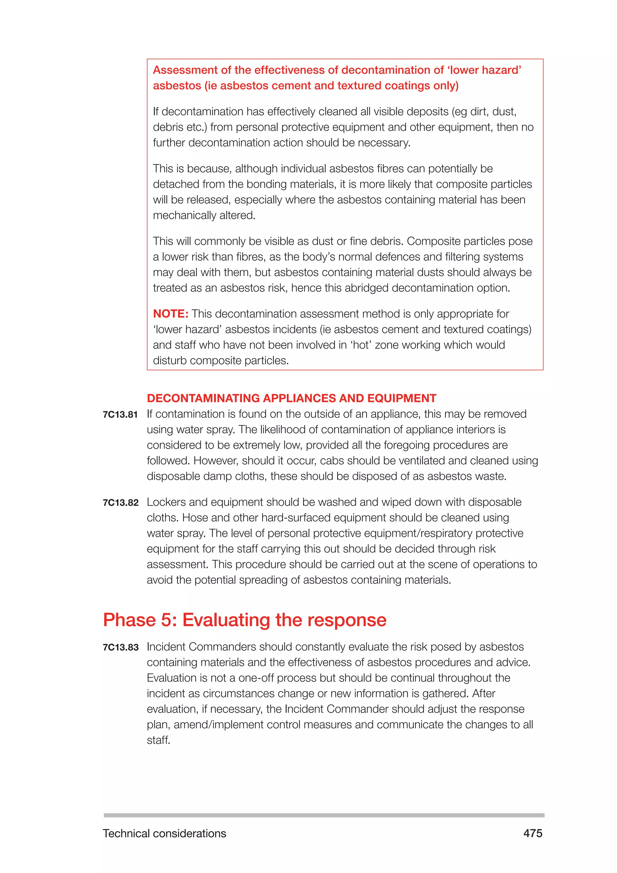 Technical considerations 475 
Assessment of the effectiveness of decontamination of ‘lower hazard’ 
asbestos (ie asbestos cement and textured coatings only) 
If decontamination has effectively cleaned all visible deposits (eg dirt, dust, 
debris etc.) from personal protective equipment and other equipment, then no 
further decontamination action should be necessary. 
This is because, although individual asbestos fibres can potentially be 
detached from the bonding materials, it is more likely that composite particles 
will be released, especially where the asbestos containing material has been 
mechanically altered. 
This will commonly be visible as dust or fine debris. Composite particles pose 
a lower risk than fibres, as the body’s normal defences and filtering systems 
may deal with them, but asbestos containing material dusts should always be 
treated as an asbestos risk, hence this abridged decontamination option. 
NOTE: This decontamination assessment method is only appropriate for 
‘lower hazard’ asbestos incidents (ie asbestos cement and textured coatings) 
and staff who have not been involved in ‘hot’ zone working which would 
disturb composite particles. 
DECONTAMINATING APPLIANCES AND EQUIPMENT 
7C13.81 If contamination is found on the outside of an appliance, this may be removed 
using water spray. The likelihood of contamination of appliance interiors is 
considered to be extremely low, provided all the foregoing procedures are 
followed. However, should it occur, cabs should be ventilated and cleaned using 
disposable damp cloths, these should be disposed of as asbestos waste. 
7C13.82 Lockers and equipment should be washed and wiped down with disposable 
cloths. Hose and other hard-surfaced equipment should be cleaned using 
water spray. The level of personal protective equipment/respiratory protective 
equipment for the staff carrying this out should be decided through risk 
assessment. This procedure should be carried out at the scene of operations to 
avoid the potential spreading of asbestos containing materials. 
Phase 5: Evaluating the response 
7C13.83 Incident Commanders should constantly evaluate the risk posed by asbestos 
containing materials and the effectiveness of asbestos procedures and advice. 
Evaluation is not a one-off process but should be continual throughout the 
incident as circumstances change or new information is gathered. After 
evaluation, if necessary, the Incident Commander should adjust the response 
plan, amend/implement control measures and communicate the changes to all 
staff. 
 